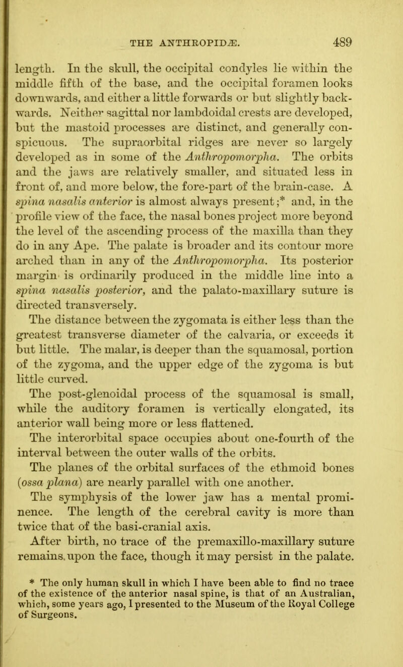 lengtli. In the skull, the occipital condyles lie within the middle fifth of the base, and the occipital foramen looks downwards, and either a little forwards or but slightly back- wards. Neither sagittal nor lambdoidal crests are developed, but the mastoid processes are distinct, and generally con- spicuous. The supraorbital ridges are never so largely developed as in some of the Anthropomorpha. The orbits and the jaws are relatively smaller, and situated less in front of, and more below, the fore-part of the brain-case. A spina nasalis anterior is almost always present ;* and, in the profile view of the face, the nasal bones project more beyond the level of the ascending process of the maxilla than they do in any Ape. The palate is broader and its contour more arched than in any of the Anthropomorpha. Its posterior margin is ordinarily produced in the middle line into a spina nasalis posterior, and the palato-maxillary suture is directed transversely. The distance between the zygomata is either less than the greatest transverse diameter of the calvaria, or exceeds it but little. The malar, is deeper than the squamosal, portion of the zygoma, and the upper edge of the zygoma is but little curved. The post-glenoidal process of the squamosal is small, while the auditory foramen is vertically elongated, its anterior wall being more or less flattened. The interorbital space occupies about one-fourth of the interval between the outer walls of the orbits. The planes of the orbital surfaces of the ethmoid bones (ossa plana) are nearly parallel with one another. The symphysis of the lower jaw has a mental promi- nence. The length of the cerebral cavity is more than twice that of the basi-cranial axis. After birth, no trace of the premaxillo-maxillary suture remains, upon the face, though it may persist in the palate. * The only human skull in which I have been able to find no trace of the existence of the anterior nasal spine, is that of an Australian, which, some years ago, I presented to the Museum of the Royal College of Surgeons.