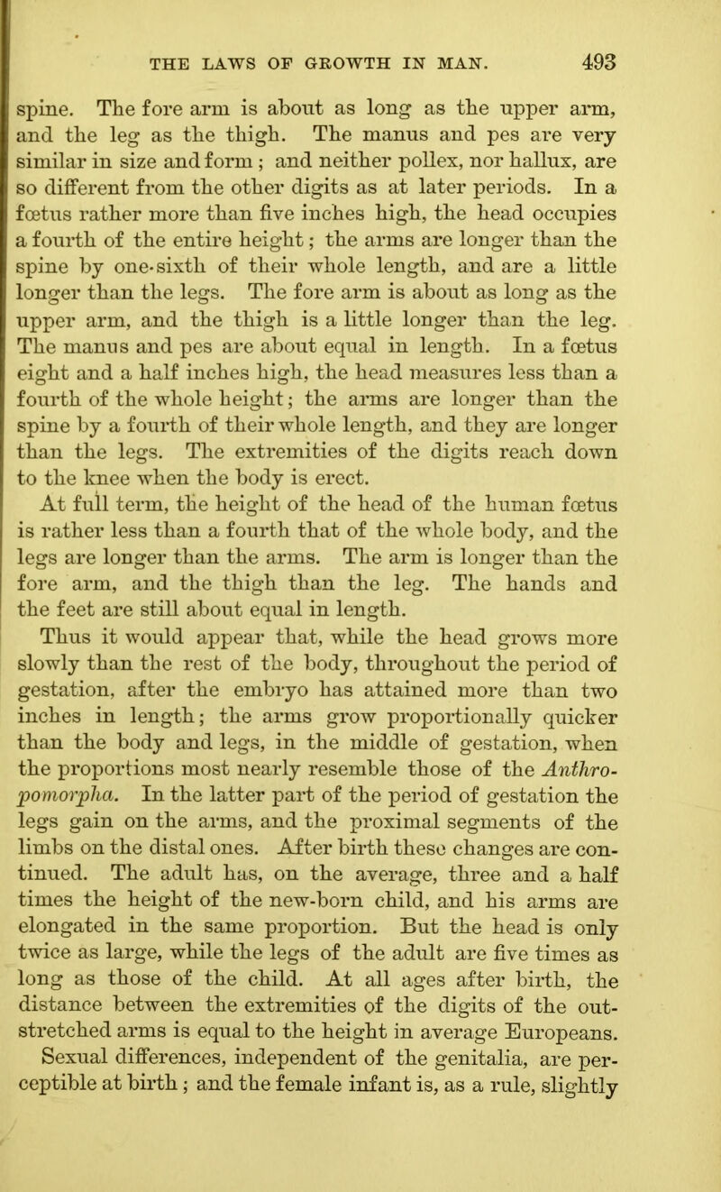 spine. The fore arm is about as long as the upper arm, and the leg as the thigh. The manus and pes are very similar in size and form; and neither pollex, nor hallux, are so different from the other digits as at later periods. In a foetus rather more than five inches high, the head occupies a fourth of the entire height; the arms are longer than the spine by one* sixth of their whole length, and are a little longer than the legs. The fore arm is about as long as the upper arm, and the thigh is a little longer than the leg. The manus and pes are about equal in length. In a foetus eight and a half inches high, the head measures less than a fourth of the whole height; the arms are longer than the spine by a fourth of their whole length, and they are longer than the legs. The extremities of the digits reach down to the knee when the body is erect. At full term, the height of the head of the human foetus is rather less than a fourth that of the whole body, and the legs are longer than the arms. The arm is longer than the fore arm, and the thigh than the leg. The hands and the feet are still about equal in length. Thus it would appear that, while the head grows more slowly than the rest of the body, throughout the period of gestation, after the embryo has attained more than two inches in length; the arms grow proportionally quicker than the body and legs, in the middle of gestation, when the proportions most nearly resemble those of the Anthro- pomorjpha. In the latter part of the period of gestation the legs gain on the arms, and the proximal segments of the limbs on the distal ones. After birth these changes are con- tinued. The adult has, on the average, three and a half times the height of the new-born child, and his arms are elongated in the same proportion. But the head is only twice as large, while the legs of the adult are five times as long as those of the child. At all ages after birth, the distance between the extremities of the digits of the out- stretched arms is equal to the height in average Europeans. Sexual differences, independent of the genitalia, are per- ceptible at birth; and the female infant is, as a rule, slightly