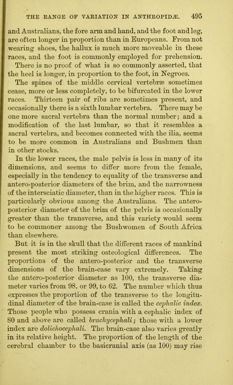 and Australians, tlie fore arm and hand, and the foot and leg, are often longer in proportion than in Europeans. From not wearing shoes, the hallux is much more moveable in these races, and the foot is commonly employed for prehension. There is no proof of what is so commonly asserted, that the heel is longer, in proportion to the foot, in Negroes. The spines of the middle cervical vertebrae sometimes cease, more or less completely, to be bifurcated in the lower races. Thirteen pair of ribs are sometimes present, and occasionally there is a sixth lumbar vertebra. There may be one more sacral vertebra than the normal number; and a modification of the last lumbar, so that it resembles a sacral vertebra, and becomes connected with the ilia, seems to be more common in Australians and Bushmen than in other stocks. In the lower races, the male pelvis is less in many of its dimensions, and seems to differ more from the female, especially in the tendency to equality of the transverse and antero-posterior diameters of the brim, and the narrowness of the intersciatic diameter, than in the higher races. This is particularly obvious among the Australians. The antero- posterior diameter of the brim of the pelvis is occasionally greater than the transverse, and this variety would seem to be commoner among the Bush women of South Africa than elsewhere. But it is in the skull that the different races of mankind present the most striking osteological differences. The proportions of the antero-posterior and the transverse dimensions of the brain-case vary extremely. Taking the antero-posterior diameter as 100, the transverse dia- meter varies from 98, or 99, to 62. The number which thus expresses the proportion of the transverse to the longitu- dinal diameter of the brain-case is called the cephalic index. Those people who possess crania with a cephalic index of 80 and above are called brachycephali; those with a lower index are dolichocephali. The brain-case also varies greatly in its relative height. The proportion of the length of the cerebral chamber to the basicranial axis (as 100) may rise