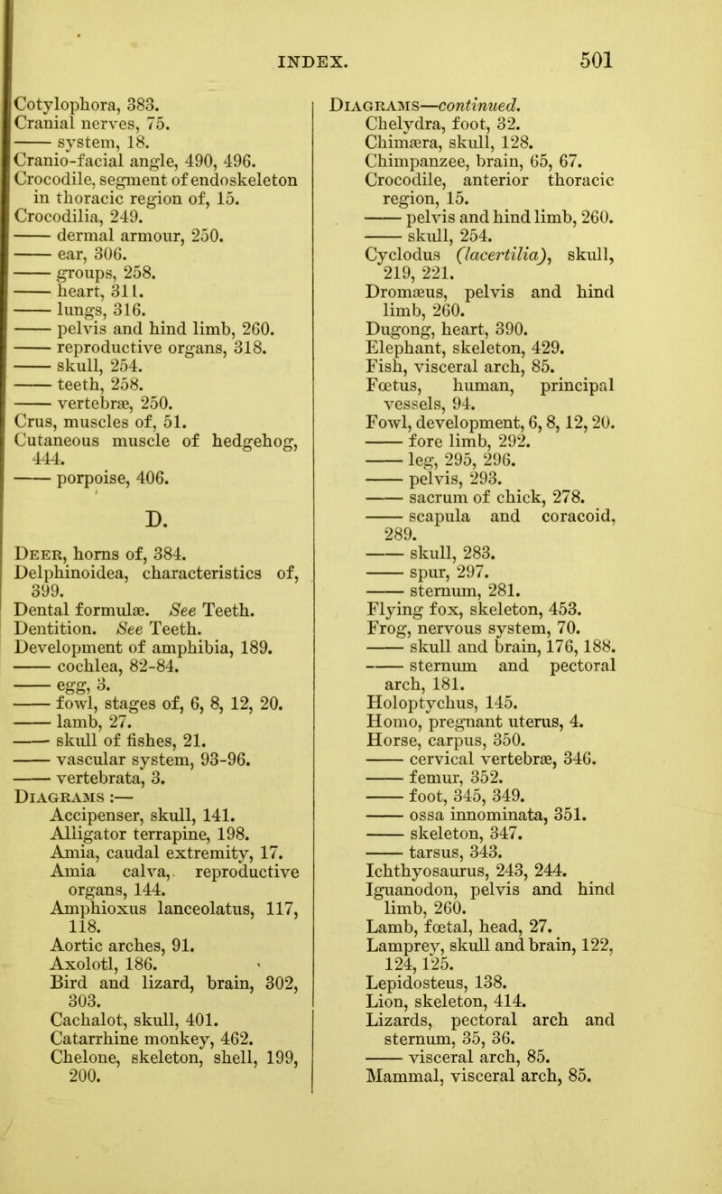 Cotylophora, 383. Cranial nerves, 75. system, 18. Cranio-facial angle, 490, 496. Crocodile, segment of endoskeleton in thoracic region of, 15. Crocodilia, 249. dermal armour, 250. ear, 306. groups, 258. heart, 311. lungs, 316. pelvis and hind limb, 260. reproductive organs, 318. skull, 254. teeth, 258. vertebrae, 250. Crus, muscles of, 51. Cutaneous muscle of hedgehog, 444. porpoise, 406. D. Deer, horns of, 384. Delphinoidea, characteristics of, 399. Dental formulae. See Teeth. Dentition. See Teeth. Development of amphibia, 189. cochlea, 82-84. egg, 3. fowl, stages of, 6, 8, 12, 20. lamb, 27. skull of fishes, 21. vascular system, 93-96. vertebrata, 3. Diagrams :— Accipenser, skull, 141. Alligator terrapine, 198. Amia, caudal extremity, 17. Amia cal va,, reproductive organs, 144. Amphioxus lanceolatus, 117, 118. Aortic arches, 91. Axolotl, 186. Bird and lizard, brain, 302, 303. Cachalot, skull, 401. Catarrhine monkey, 462. Chelone, skeleton, shell, 199, 200. Diagrams—continued. Chelydra, foot, 32. Chimaera, skull, 128. Chimpanzee, brain, 65, 67. Crocodile, anterior thoracic region, 15. pelvis and hind limb, 260. skull, 254. Cyclodus (lacertilia), skull, 219, 221. Dromaeus, pelvis and hind limb, 260. Dugong, heart, 390. Elephant, skeleton, 429. Fish, visceral arch, 85. Foetus, human, principal vessels, 94. Fowl, development, 6,8,12,20. fore limb, 292. leg, 295, 296. pelvis, 293. sacrum of chick, 278. scapula and coracoid, 289. skull, 283. spur, 297. sternum, 281. Flying fox, skeleton, 453. Frog, nervous system, 70. skull and brain, 176,188. sternum and pectoral arch, 181. Holoptychus, 145. Homo, pregnant uterus, 4. Horse, carpus, 350. cervical vertebrae, 346. femur, 352. foot, 345, 349. ossa innominata, 351. skeleton, 347. tarsus, 343. Ichthyosaurus, 243, 244. Iguanodon, pelvis and hind limb, 260. Lamb, foetal, head, 27. Lamprey, skull and brain, 122, 124,125. Lepidosteus, 138. Lion, skeleton, 414. Lizards, pectoral arch and sternum, 35, 36. visceral arch, 85. Mammal, visceral arch, 85.