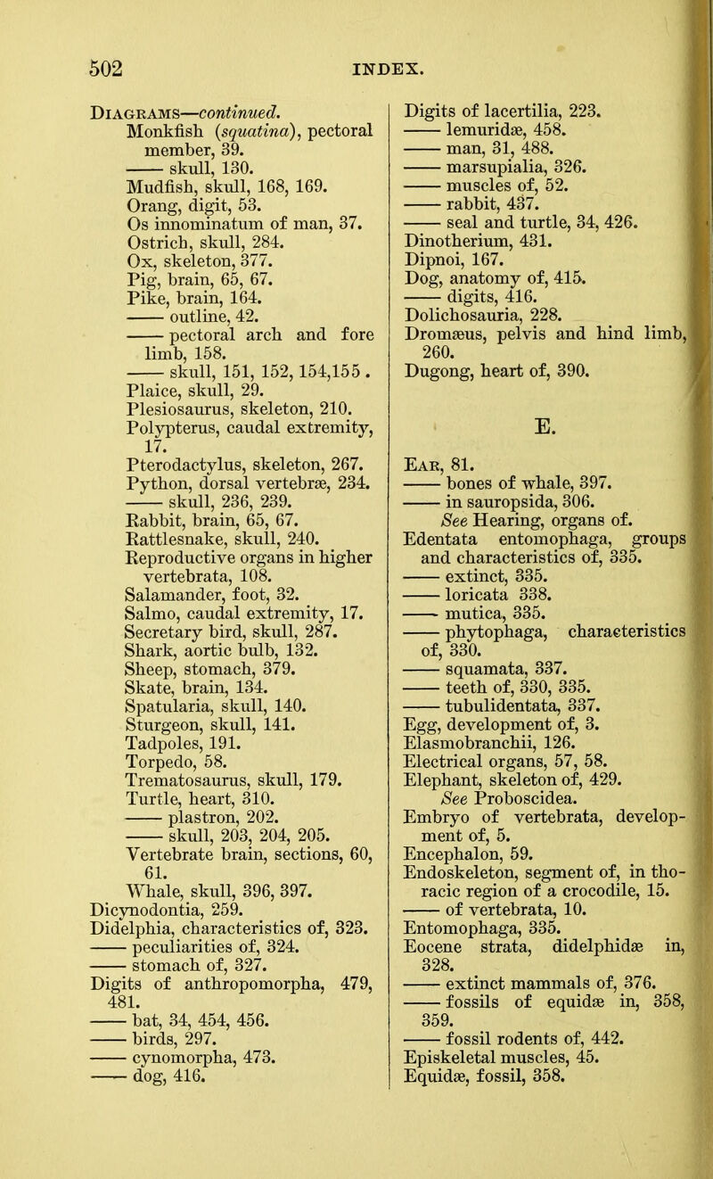 Diagrams—continued. Monkfish (squatina), pectoral member, 39. skull, 130. Mudfish, skull, 168, 169. Orang, digit, 53. Os innominatum of man, 37. Ostrich, skull, 284. Ox, skeleton, 377. Pig, brain, 65, 67. Pike, brain, 164. outline, 42. pectoral arch and fore limb, 158. skull, 151, 152,154,155 . Plaice, skull, 29. Plesiosaurus, skeleton, 210. Polypterus, caudal extremity, 17. Pterodactylus, skeleton, 267. Python, dorsal vertebrae, 234. skull, 236, 239. Eabbit, brain, 65, 67. Rattlesnake, skull, 240. Reproductive organs in higher vertebrata, 108. Salamander, foot, 32. Salmo, caudal extremity, 17. Secretary bird, skull, 287. Shark, aortic bulb, 132. Sheep, stomach, 379. Skate, brain, 134. Spatularia, skull, 140. Sturgeon, skull, 141. Tadpoles, 191. Torpedo, 58. Trematosaurus, skull, 179. Turtle, heart, 310. plastron, 202. skull, 203, 204, 205. Vertebrate brain, sections, 60, 61. Whale, skull, 396, 397. Dicynodontia, 259. Didelpbia, characteristics of, 323. peculiarities of, 324. stomach of, 327. Digits of anthropomorpha, 479, 481. bat, 34, 454, 456. birds, 297. cynomorpba, 473. dog, 416. Digits of lacertilia, 223. lemuridae, 458. man, 31, 488. marsupialia, 326. muscles of, 52. rabbit, 437. seal and turtle, 34, 426. Dinotherium, 431. Dipnoi, 167. Dog, anatomy of, 415. digits, 416. Dolicbosauria, 228. Dromaeus, pelvis and bind limb,1 260. Dugong, heart of, 390. Ear, 81. bones of whale, 397. in sauropsida, 306. See Hearing, organs of. Edentata entomopbaga, groups m and characteristics of, 335. extinct, 335. loricata 338. mutica, 335. pbytophaga, characteristics ® of, 330. squamata, 337. teeth of, 330, 335. tubulidentata, 337. Egg, development of, 3. Elasmobrancbii, 126. Electrical organs, 57, 58. Elephant, skeleton of, 429. See Proboscidea. Embryo of vertebrata, develop- II ment of, 5. Encephalon, 59. Endoskeleton, segment of, in tbo- 9 racic region of a crocodile, 15. of vertebrata, 10. Entomopbaga, 335. Eocene strata, didelpbidae in, 328. extinct mammals of, 376. fossils of equidse in, 358, 359. fossil rodents of, 442. Episkeletal muscles, 45. Equidae, fossil, 358.