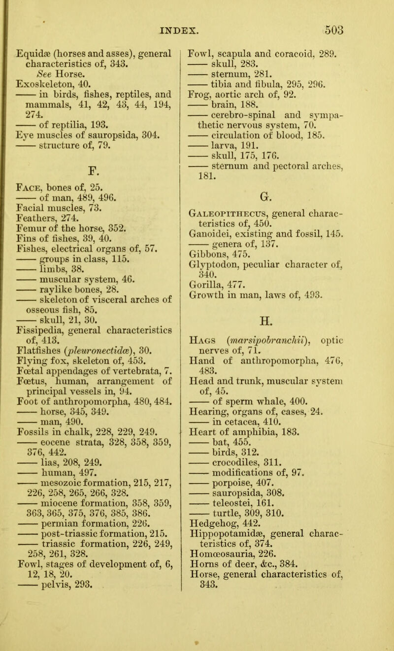 Equidte (horses and asses), general characteristics of, 343. See Horse. Exoskeleton, 40. in birds, fishes, reptiles, and mammals, 41, 42, 43, 44, 194, 274. of reptilia, 193. Eye muscles of sauropsida, 304. structure of, 79. F. Face, bones of, 25. of man, 489, 496. Facial muscles, 73. Feathers, 274. Femur of the horse, 352. Fins of fishes, 39, 40. Fishes, electrical organs of, 57. groups in class, 115. limbs, 38. muscular system, 46. raylike bones, 28. skeleton of visceral arches of osseous fish, 85. skull, 21, 30. Fissipedia, general characteristics of, 413. Flatfishes (pleuronectidce), 30. Flying fox, skeleton of, 453. Foetal appendages of vertebrata, 7. Foetus, human, arrangement of principal vessels in, 94. Foot of anthropomorpha, 480,484. horse, 345, 349. man, 490. Fossils in chalk, 228, 229, 249. eocene strata, 328, 358, 359, 376, 442. lias, 208, 249. human, 497. mesozoic formation, 215, 217, 226, 258, 265, 266, 328. miocene formation, 358, 359, 363, 365, 375, 376, 385, 386. permian formation, 226. post-triassic formation, 215. triassic formation, 226, 249, 258, 261, 328. Fowl, stages of development of, 6, 12, 18, 20. pelvis, 293. Fowl, scapula and coracoid, 289. skull, 283. sternum, 281. tibia and fibula, 295, 296. Frog, aortic arch of, 92. brain, 188. cerebro-spinal and sympa- thetic nervous system, 70~ circulation of blood, 185. larva, 191. skull, 175, 176. sternum and pectoral arches, 181. G. Galeopithecus, general charac- teristics of, 450. Ganoidei, existing and fossil, 145. genera of, 137. Gibbons, 475. Glvptodon, peculiar character of, 340. Gorilla, 477. Growth in man, laws of, 493. H. Hags (marsipobranchii), optic nerves of, 71. Hand of anthropomorpha, 476, 483. Head and trunk, muscular system of, 45. of sperm whale, 400. Hearing, organs of, cases, 24. in cetacea, 410. Heart of amphibia, 183. bat, 455. birds, 312. crocodiles, 311. modifications of, 97. porpoise, 407. sauropsida, 308. teleostei, 161. turtle, 309, 310. Hedgehog, 442. Hippopotamidse, general charac- teristics of, 374. Homceosauria, 226. Homs of deer, &c., 384. Horse, general characteristics of, 343.