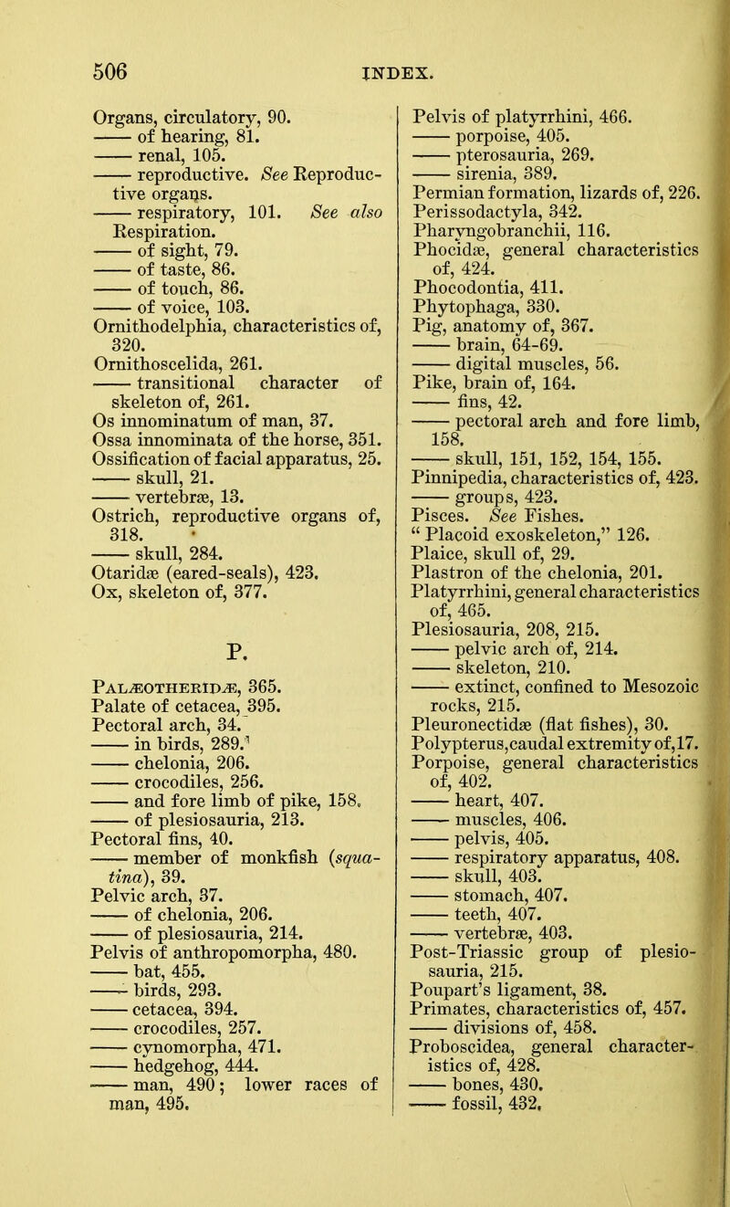 Organs, circulatory, 90. of hearing, 81. renal, 105. reproductive. See Reproduc- tive orgaps. respiratory, 101. See also Respiration. of sight, 79. of taste, 86. of touch, 86. • of voice, 103. Ornithodelphia, characteristics of, 320. Ornithoscelida, 261. transitional character of skeleton of, 261. Os innominatum of man, 37. Ossa innominata of the horse, 351. Ossification of facial apparatus, 25. skull, 21. vertebrae, 13. Ostrich, reproductive organs of, 318. skull, 284. Otaridae (eared-seals), 423. Ox, skeleton of, 377. P. Pal^eotherid^e, 365. Palate of cetacea, 395. Pectoral arch, 34. in birds, 289.1 chelonia, 206. crocodiles, 256. and fore limb of pike, 158. of plesiosauria, 213. Pectoral fins, 40. member of monkfish {squa- tina), 39. Pelvic arch, 37. of chelonia, 206. of plesiosauria, 214. Pelvis of anthropomorpha, 480. bat, 455. birds, 293. cetacea, 394. crocodiles, 257. cynomorpha, 471. hedgehog, 444. man, 490; lower races of man, 495. Pelvis of platyrrhini, 466. porpoise, 405. pterosauria, 269. sirenia, 389. Permian formation, lizards of, 226. I Perissodactyla, 342. Pharyngobranchii, 116. Phocidse, general characteristics I of, 424. Phocodontia, 411. Phytophaga, 330. Pig, anatomy of, 367. brain, 64-69. digital muscles, 56. Pike, brain of, 164. fins, 42. pectoral arch and fore limb, 158. — skull, 151, 152, 154, 155. Pinnipedia, characteristics of, 423. 1 —— groups, 423. Pisces. See Fishes. “ Placoid exoskeleton,” 126. Plaice, skull of, 29. Plastron of the chelonia, 201. Platyrrhini, general characteristics ■ of, 465. Plesiosauria, 208, 215. pelvic arch of, 214. skeleton, 210. extinct, confined to Mesozoic J| rocks, 215. Pleuronectidae (flat fishes), 30. Polypterus,caudal extremity of ,17. Porpoise, general characteristics, of, 402. heart, 407. muscles, 406. pelvis, 405. respiratory apparatus, 408. skull, 403. stomach, 407. teeth, 407. — vertebrae, 403. Post-Triassic group of plesio- sauria, 215. Poupart’s ligament, 38. Primates, characteristics of, 457. divisions of, 458. Proboscidea, general character- istics of, 428. bones, 430. fossil, 432,