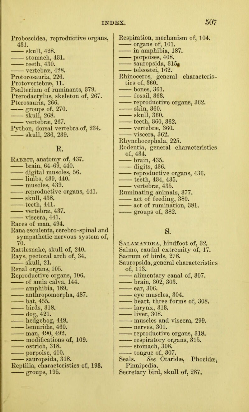 Proboscidea, reproductive organs, 431. skull, 428. stomach, 431. teeth, 430. vertebrae, 428. Protorosauria, 226. Proto vertebrae, 11. Psalterium of ruminants, 379. Pterodactylus, skeleton of, 267. Pterosauria, 266. groups of, 270. skull, 268. vertebrae, 267. Pvthon, dorsal vertebra of, 234. skull, 236, 239. R. Rabbit, anatomy of, 437. brain, 64-69, 440. digital muscles, 56. linibs, 439, 440. muscles, 439. reproductive organs, 441. skull, 438. teeth, 441. vertebrae, 437. viscera, 441. Races of man, 494. Rana esculenta, cerebro-spinal and sympathetic nervous system of, 70. Rattlesnake, skull of, 240. Rays, pectoral arch of, 34. —- skull, 21. Renal organs, 105. Reproductive organs, 106. of amia calva, 144. amphibia, 189. anthropomorpha, 487. bat, 455. birds, 318. dog, 421. hedgehog, 449. lemuridae, 460. man, 490, 492. modifications of, 109. ostrich, 318. porpoise, 410. sauropsida, 318. Reptilia, characteristics of, 193. groups, 195. Respiration, mechanism of, 104. organs of, 101. in amphibia, 187. porpoises, 408. sauropsida, 315| teleostei, 162. Rhinoceros, general characteris- tics of, 360. bones, 361. fossil, 363. reproductive organs, 362. skin, 360. skull, 360. teeth, 360, 362. vertebrae, 360. viscera, 362. Rhynchocephala, 225. Rodentia, general characteristics of, 434. brain, 435. digits, 436. reproductive organs, 436. teeth, 434, 435. vertebrae, 435. Ruminating animals, 377. act of feeding, 380. act of rumination, 381. groups of, 382. S. Salamandra, hindfoot of, 32. Salmo, caudal extremity of, 17. Sacrum of birds, 278. Sauropsida, general characteristics of, 113. alimentary canal of, 307. brain, 302, 303. ear, 306. eye muscles, 304. heart, three forms of, 308. larynx, 313. liver, 308. muscles and viscera, 299. nerves, 301. reproductive organs, 318. respiratory organs, 315. stomach, 308. tongue of, 307. Seals. See Otaridse, Phocidse, Pinnipedia. Secretary bird, skull of, 287.