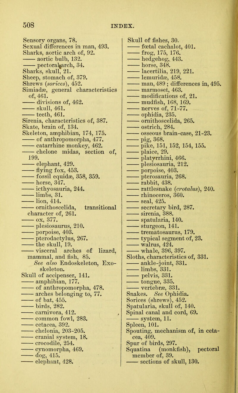 Sensory organs, 78. Sexual differences in man, 493. Sharks, aortic arch of, 92. aortic bulb, 132. pectoral^arch, 34. Sharks, skull, 21. Sheep, stomach of, 379. Shrews (sorices), 452. Simiadae, general characteristics of, 461. divisions of, 462. skull, 461. teeth, 461. Sirenia, characteristics of, 387. Skate, brain of, 134. Skeleton, amphibian, 174, 175. of anthropomorpha, 477. catarrhine monkey, 462. chelone midas, section of, 199. elephant, 429. flying fox, 453. fossil equidae, 358, 359. horse, 347. icthyosauria, 244. limbs, 31. lion, 414. ornithoscelida, transitional character of, 261. ox, 377. plesiosaurus, 210. porpoise, 403. pterodactylus, 267. the skull, 19. visceral arches of lizard, mammal, and fish, 85. See also Endoskeleton, Exo- skeleton. Skull of accipenser, 141. amphibian, 177. of anthropomorpha, 478. arches belonging to, 77. of bat, 455. birds, 282. carnivora, 412. common fowl, 283. cetacea, 392. chelonia, 203-205. cranial system, 18. crocodile, 254. cynomorpha, 469. dog, 415. elephant, 428. Skull of fishes, 30, foetal cachalot, 401. frog, 175, 176. hedgehog, 443. horse, 348. lacertilia, 219, 221. lemuridae, 458. man, 489 ; differences in, 495. marmoset, 463. modifications of, 21. mudfish, 168, 169. nerves of, 71-77. ophidia, 235. ornithoscelida, 265. ostrich, 284. osseous brain-case, 21-23. pig, 368. pike, 151, 152, 154, 155. plaice, 29. platyrrhini, 466. plesiosauria, 212. porpoise, 403. pterosauria, 268. rabbit, 438. rattlesnake (crotalus), 240. rhinoceros, 360. seal, 425. secretary bird, 287. sirenia, 388. spatularia, 140. sturgeon, 141. trematosaurus, 179. typical segment of, 23. walrus, 424. whale, 396, 397. Sloths, characteristics of, 331. ankle-joint, 331. limbs, 331. pelvis, 331. tongue, 335. vertebrae, 331. Snakes. See Ophidia. Sorices (shrews), 452. Spatularia, skull of, 140. Spinal canal and cord, 69. system, 11. Spleen, 101. Spouting, mechanism of, in ceta- cea, 409. Spur of birds, 297. Squatina (monkfish), pectoral member of, 39. sections of skull, 130.