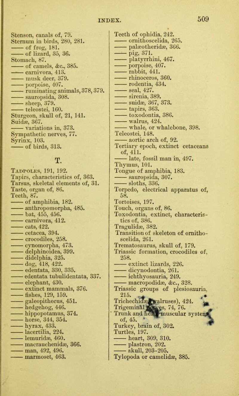 Stenson, canals of, 79. Sternum in birds, 280, 281. of frog, 181. of lizard, 35, 36. Stomach, 87. of camels, &c., 385. —■— carnivora, 413. musk deer, 379. porpoise, 407. ruminating animals, 378,379. sauropsida, 308. sheep, 379. teleostei, 160. Sturgeon, skull of, 21, 141. Suidte, 367. variations in, 373. Sympathetic nerves, 77. Syrinx, 103. of birds, 313. T. Tadpoles, 191, 192. Tapirs, characteristics of, 363. Tarsus, skeletal elements of, 31. Taste, organ of, 86. Teeth, 87. of amphibia, 182. anthropomorpha, 485. bat, 455, 456. carnivora, 412. cats, 422. cetacea, 394. crocodiles, 258. cynomorpha, 473. delphinoidea, 399. didelphia, 325. dog, 418, 422. edentata, 330, 335. edentata tubulidentata, 337. elephant, 430. extinct mammals, 376. fishes, 129, 159. galeopithecus, 451. hedgehog, 446. hippopotamus, 374. horse, 344, 354. hyrax, 433. lacertilia, 224. lemuridae, 460. macrauchenidae, 366. man, 492, 496. marmoset, 463. Teeth of ophidia, 242. ornithoscelida, 265. palaeotheridae, 366. — pig, 371. platyrrhini, 467. porpoise, 407. rabbit, 441. rhinoceros, 360. rodentia, 434. seal, 427. sirenia, 389. suidae, 367, 373. tapirs, 363. toxodontia, 386. walrus, 424. whale, or whalebone, 398. Teleostei, 148. aortic arch of, 92. Tertiary epoch, extinct cetaceans of, 411. late, fossil man in, 497. Thymus, 101. Tongue of amphibia, 183. sauropsida, 307. sloths, 336. Torpedo, electrical apparatus of, 58. Tortoises, 197. Touch, organs of, 86. Toxodontia, extinct, characteris- tics of, 386. Tragulidae, 382. Transition of skeleton of omitho- scelida, 261. Trematosaurus, skull of, 179. Triassic formation, crocodiles of, 258. extinct lizards, 226. dicynodontia, 261. ichthyosauria, 249. macropodidae, &c., 328. Triassic groups of plesiosauria, 215. ,• alruses), 424. ^ s, 74, 76. uscular S}rstei TrichechiS Trigemin&l Trunk and of, 45. Turkey, brain of, 302. Turtles, 197. heart, 309, 310. plastron, 202. skull, 203-205. Tylopoda or camelidae, 385.