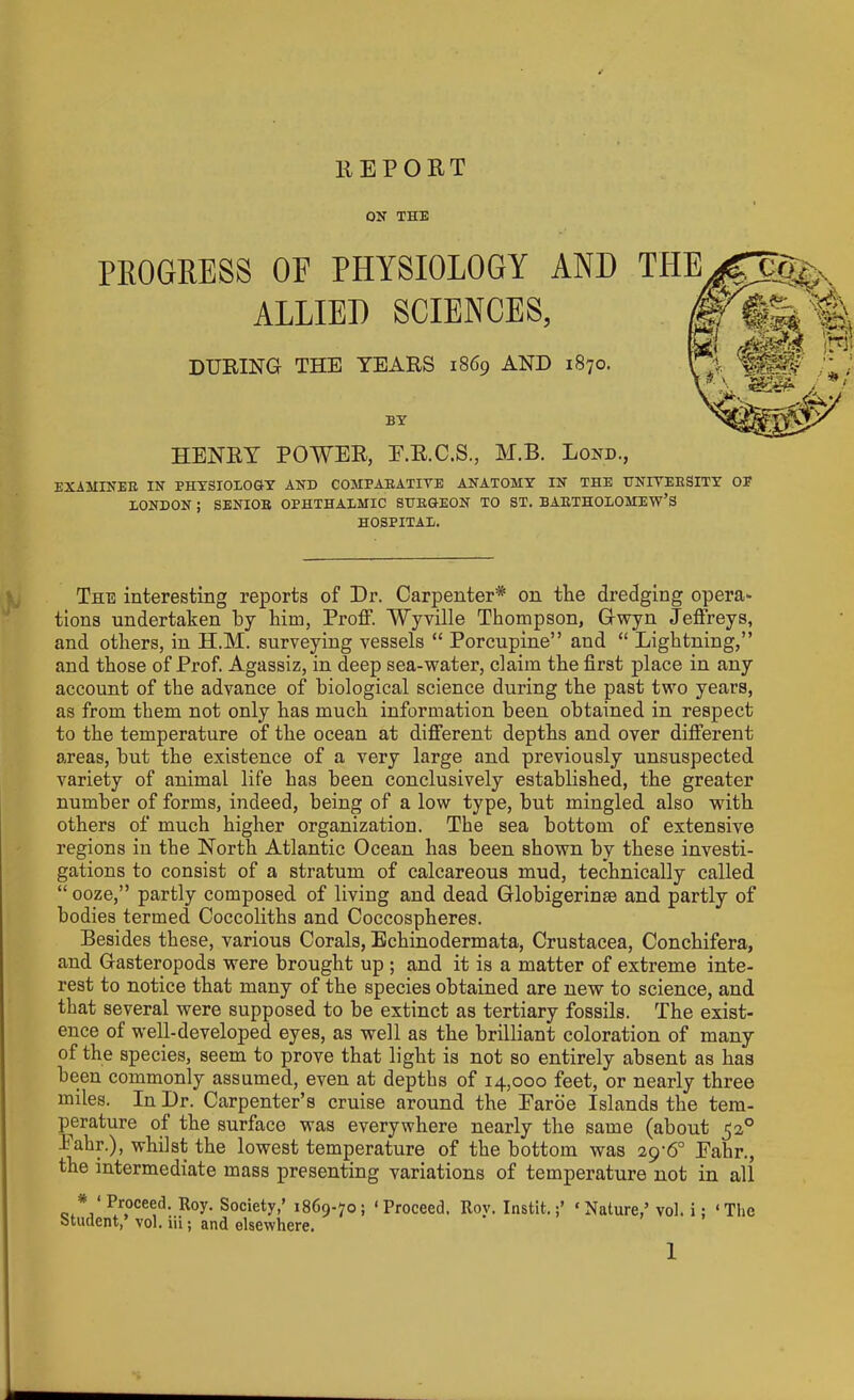 REPORT ON THE OF PHYSIOLOGY AND ALLIED SCIENCES, DURING THE TEARS 1869 AND 1870. BY HENRY POWER, E.R.C.S., M.B. Bond., EXAMINER IN PHYSIOLOGY AND COMPARATIVE ANATOMY IN THE UNIVERSITY OF LONDON ; SENIOR OPHTHALMIC SURGEON TO ST. BARTHOLOMEW’S HOSPITAL. The interesting reports of Dr. Carpenter* on the dredging opera* tions undertaken by him, Proff. Wyville Thompson, G-wyn Jeffreys, and others, in H.M. surveying vessels “ Porcupine” and “ Lightning,” and those of Prof. Agassiz, in deep sea-water, claim the first place in any account of the advance of biological science during the past two years, as from them not only has much information been obtained in respect to the temperature of the ocean at different depths and over different areas, but the existence of a very large and previously unsuspected variety of animal life has been conclusively established, the greater number of forms, indeed, being of a low type, but mingled also with others of much higher organization. The sea bottom of extensive regions in the North Atlantic Ocean has been shown by these investi- gations to consist of a stratum of calcareous mud, technically called “ooze,” partly composed of living and dead Globigerinse and partly of bodies termed Coccoliths and Coccospheres. Besides these, various Corals, Echinodermata, Crustacea, Conchifera, and Gasteropoda were brought up ; and it is a matter of extreme inte- rest to notice that many of the species obtained are new to science, and that several were supposed to be extinct as tertiary fossils. The exist- ence of well-developed eyes, as well as the brilliant coloration of many of the species, seem to prove that light is not so entirely absent as has been commonly assumed, even at depths of 14,000 feet, or nearly three miles. In Dr. Carpenter’s cruise around the Earoe Islands the tem- perature of the surface was everywhere nearly the same (about ^2° I ahr.), whilst the lowest temperature of the bottom was Eahr., the intermediate mass presenting variations of temperature not in all * ‘ Proeced. R°y. Society,’ 1869-70; ‘Proceed. Roy. Instifc.‘Nature,’ vol. i; ‘ The student, vol. iii; and elsewhere.