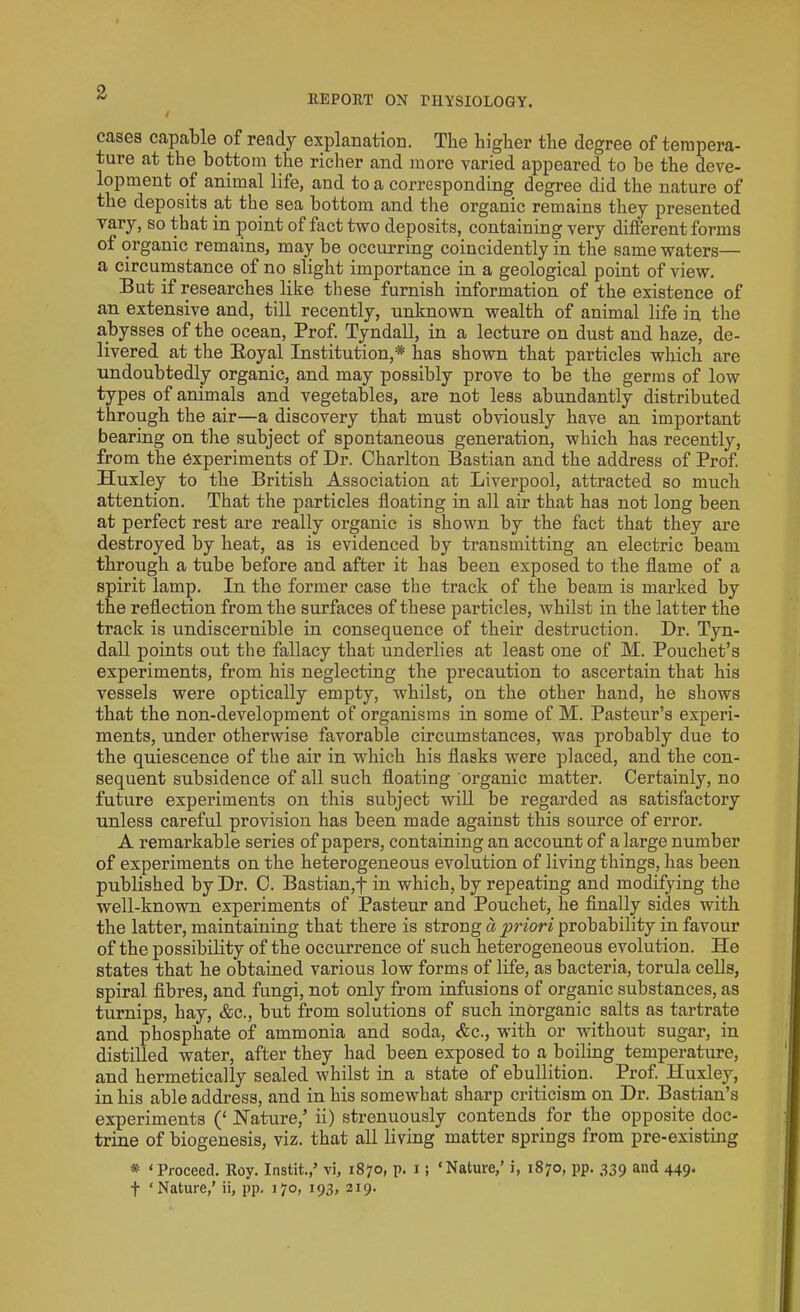 REPORT ON PHYSIOLOGY. cases capable of ready explanation. The higher the degree of tempera- ture at the bottom the richer and more varied appeared to be the deve- lopment of animal life, and to a corresponding degree did the nature of the deposits at the sea bottom and the organic remains they presented vary, so that in point ol fact two deposits, containing very different forms of organic remains, may be occurring coincidently in the same waters— a circumstance of no slight importance in. a geological point of view. But if researches like these furnish information of the existence of an extensive and, till recently, unknown wealth of animal life in the abysses of the ocean, Prof. Tyndall, in a lecture on dust and haze, de- livered at the Royal Institution,* has shown that particles which are undoubtedly organic, and may possibly prove to be the germs of low types of animals and vegetables, are not less abundantly distributed through the air—a discovery that must obviously have au important bearing on the subject of spontaneous generation, which has recently, from the experiments of Dr. Charlton Bastian and the address of Prof. Huxley to the British Association at Liverpool, attracted so much attention. That the particles floating in all air that has not long been at perfect rest are really organic is shown by the fact that they are destroyed by heat, as is evidenced by transmitting an electric beam through a tube before and after it has been exposed to the flame of a spirit lamp. In the former case the track of the beam is marked by the reflection from the surfaces of these particles, whilst in the latter the track is undiscernible in consequence of their destruction. Dr. Tyn- dall points out the fallacy that underlies at least one of M. Pouchet’s experiments, from his neglecting the precaution to ascertain that his vessels were optically empty, whilst, on the other hand, he shows that the non-development of organisms in some of M. Pasteur’s experi- ments, under otherwise favorable circumstances, was probably due to the quiescence of the air in which his flasks were placed, and the con- sequent subsidence of all such floating organic matter. Certainly, no future experiments on this subject will be regarded as satisfactory unless careful provision has been made against this source of error. A remarkable series of papers, containing an account of a large number of experiments on the heterogeneous evolution of living things, has been published by Dr. C. Bastian,f in which, by repeating and modifying the well-known experiments of Pasteur and Pouchet, he finally sides with the latter, maintaining that there is strong a priori probability in favour of the possibility of the occurrence of such heterogeneous evolution. He states that he obtained various low forms of life, as bacteria, torula cells, spiral, fibres, and fungi, not only from infusions of organic substances, as turnips, hay, &c., but from solutions of such inorganic salts as tartrate and phosphate of ammonia and soda, &c., with or without sugar, in distilled water, after they had been exposed to a boiling temperature, and hermetically sealed whilst in a state of ebullition. Prof. Huxley, in his able address, and in his somewhat sharp criticism on Dr. Bastian’s experiments (‘ Nature,’ ii) strenuously contends for the opposite doc- trine of biogenesis, viz. that all living matter springs from pre-existing * ‘Proceed. Roy. Instit.,5 vi, 1870, p. 1 ; ‘Nature,’ i, 1870, pp. 339 and 449. f ‘Nature,’ ii, pp. 170, 193, 219.