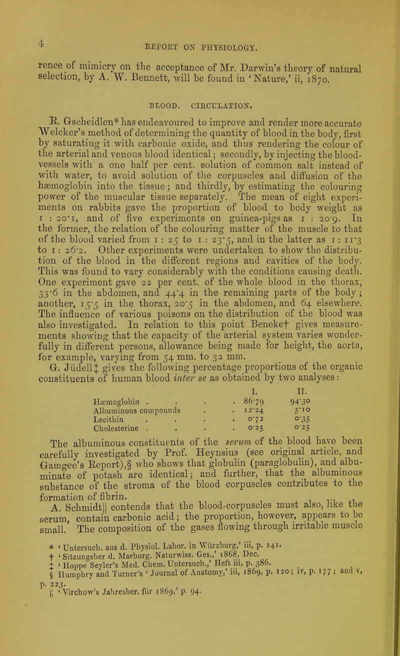 REPOltT ON PHYSIOLOGY. rence of mimicry on the acceptance of Mr. Darwin’s theory of natural selection, by A. W. Bennett, will be found in ‘Nature,’ ii, 1870. BLOOD. CIRCULATION. B. Gscheidlen* * * § has endeavoured to improve and render more accurate Whicker’s method of determining the quantity of blood in the body, first by saturating it with carbonic oxide, and thus rendering the colour of the arterial and venous blood identical; secondly, by injecting the blood- vessels with a one half per cent, solution of common salt instead of with water, to avoid solution of the corpuscles and diffusion of the lnemoglobin into the tissue ; and thirdly, by estimating the colouring power of the muscular tissue separately. The mean of eight experi- ments on rabbits gave the proportion of blood to body weight as 1 : 2o‘ 1, and of five experiments on guinea-pigs as 1 : 20 9. In the former, the relation of the colouring matter of the muscle to that of the blood varied from 1 : 25 to 1 : 23% and in the latter as 1: n’3 to 1: 26-2. Other experiments were undertaken to show the distribu- tion of the blood in the different regions and cavities of the body. This was found to vary considerably with the conditions causing death. One experiment gave 22 per cent, of the whole blood in the thorax, 33'6 in the abdomen, and 44-4 in the remaining parts of the body; another, 13-3 in the thorax, 20-3 in the abdomen, and 64 elsewhere. The influence of various poisons on the distribution of the blood was also investigated. In relation to this point Benekef gives measure- ments showing that the capacity of the arterial system varies wonder- fully in different persons, allowance being made for height, the aorta, for example, varying from 34 mm. to 32 mm. G. JiidellJ gives the following percentage proportions of the organic constituents of human blood inter se as obtained by two analyses: I. ir. Haemoglobin . . 86-79 94-30 Albuminous compounds . 12-24 5-1° Lecithin . 0-72 o-35 Cholesterine . 0-25 0-23 The albuminous constituents of the serum of the blood have been carefully investigated by Prof. Heynsius (see original article, and Gamgee’s Report),§ who shows that globulin (paraglobulin), and albu- minate of potash are identical; and further, that the albuminous substance of the stroma of the blood corpuscles contributes to the formation of fibrin. A. Schmidt11 contends that the blood-corpuscles must also, like the serum, contain carbonic acid; the proportion, however, appears to be small. The composition of the gases flowing through irritable muscle * ‘ Untersuch. aus d. Physiol. Labor, in Wurzburg, iii, p. 141* f ‘ Sitzungsber d. Marburg. Naturwiss. Ges., 1868, Dec. + * Hoppe Sevier’s Med. Chem. Untersuch.,’ Ileft iii, p. 386. . § Humphry and Turner's ‘ Journal of Anatomy,’ iii, 1869, p. 120; iv, p. 1 / y ; unu \, p. 223. |; ‘Virchow’s Jahresber. fur 1S69,’ p. 94.