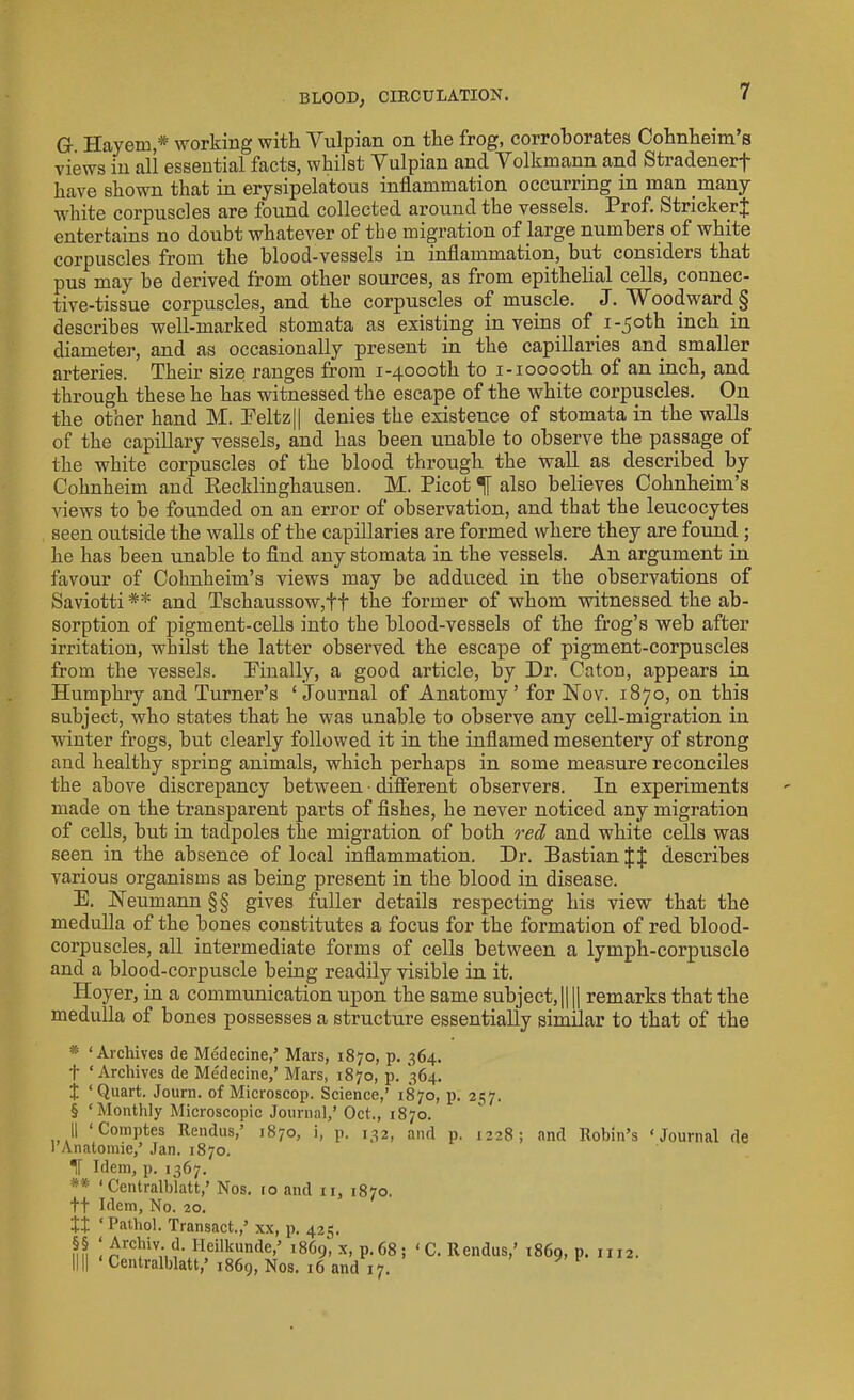 G Hayem * working with Yulpian on the frog, corroborates Cohnheim’s views in all essential facts, whilst Yulpian and Yolkmann and Stradenerf have shown that in erysipelatous inflammation occurring in man many white corpuscles are found collected around the vessels. Prof. Strieker J entertains no doubt whatever of the migration of large numbers of white corpuscles from the blood-vessels in inflammation, but considers that pus may be derived from other sources, as from epithelial cells, connec- tive-tissue corpuscles, and the corpuscles of muscle. J. Woodward § describes well-marked stomata as existing in veins of i-5otk inch in diameter, and as occasionally present in the capillaries and smaller arteries. Their size ranges from i-4000th to i-iooooth of an inch, and through these he has witnessed the escape of the white corpuscles. On the other hand M. Peltz|| denies the existence of stomata in the walls of the capillary vessels, and has been unable to observe the passage of the white corpuscles of the blood through the wall as described by Cohnheim and Recklinghausen. M. Picot % also believes Cohnheim’s views to be founded on an error of observation, and that the leucocytes seen outside the walls of the capillaries are formed where they are found ; he has been unable to find any stomata in the vessels. An argument in favour of Cohnheim’s views may be adduced in the observations of Saviotti** and Tschaussow,ff the former of whom witnessed the ab- sorption of pigment-cells into the blood-vessels of the frog’s web after irritation, whilst the latter observed the escape of pigment-corpuscles from the vessels. Finally, a good article, by Dr. Caton, appears in Humphry and Turner’s ‘Journal of Anatomy’ for Nov. 1870, on this subject, who states that he was unable to observe any cell-migration in winter frogs, but clearly followed it in the inflamed mesentery of strong and healthy spring animals, which perhaps in some measure reconciles the above discrepancy between • different observers. In experiments made on the transparent parts of fishes, he never noticed any migration of cells, but in tadpoles the migration of both red and white cells was seen in the absence of local inflammation. Dr. Bastianlf describes various organisms as being present in the blood in disease. E. Neumann §§ gives fuller details respecting his view that the medulla of the bones constitutes a focus for the formation of red blood- corpuscles, all intermediate forms of cells between a lymph-corpuscle and a blood-corpuscle being readily visible in it. Hoyer, in a communication upon the same subject, || || remarks that the medulla of bones possesses a structure essentially similar to that of the ]’ * ‘Archives de Medecine,’ Mars, 1870, p. 364. f ‘Archives de Medecine,’ Mars, 1870, p. 364. I ‘Quart. Journ. of Microscop. Science,’ 1870, p. 257. § ‘Monthly Microscopic Journal,’ Oct., 1870. II ‘ Comptes Rendus,’ 1870, i, p. 132, and p. 1228; and Robin’s ‘Journal de Anatomie,’ Jan. 1870. IT Idem, p. 1367. ** ‘ Centralblatt,’ Nos. 10 and n, 1870. ft Idem, No. 20. It ‘Pathol. Transact.,’ xx, p. 425. mh ' £rclliv- d- Heilkunde,’ i860, x, p.68: llll ‘ Centralblatt,’ 1869, Nos. 16 and 17. ‘C. Rendus,’ 1869, P* m2.