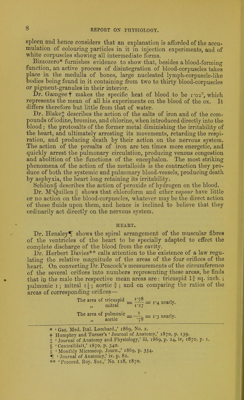 spleen and hence considers that an explanation is aiForded of the accu- mulation of colouring particles in it in injection experiments, and of white corpuscles showing all intermediate forms. Bizzozero* * * § furnishes evidence to show that, besides a blood-forming function, an active process of disintegration of blood-corpuscles takes place in the medulla of bones, large nucleated lymph-corpuscle-like Bodies being found in it containing from two to thirty blood-corpuscles or pigment-granules in their interior. Dr. Gamgeef makes the specific heat of blood to be roz0, which represents the mean of all his experiments on the blood of the ox. It differs therefore but little from that of water. Dr. Blake;}; describes the action of the salts of iron and of the com- pounds of iodine, bromine, and chlorine, when introduced directly into the blood ; the protosalts of the former metal diminishing the irritability of the heart, and ultimately arresting its movements, retarding the respi- ration, and producing death by their action on the nervous system. The action of the persalts of iron are ten times more energetic, and quickly arrest the pulmonary circulation, producing venous congestion and abolition of the functions of the encephalon. The most striking phenomena of the action of the metalloids is the contraction they pro- duce of both the systemic and pulmonary blood-vessels, producing death by asphyxia, the heart long retaining its irritability. Schonn§ describes the action of peroxide of hydrogen on the blood. Dr. M‘Quillen || shows that chloroform and ether vapour have little or no action on the blood-corpuscles, whatever may be the direct action of these fluids upon them, and hence is inclined to believe that they ordinarily act directly on the nervous system. HEART. Dr. Hensley^ shows the spiral arrangement of the muscular fibres of the ventricles of the heart to be specially adapted to effect the complete discharge of the blood from the cavity. Dr. Herbert Davies** calls attention to the existence of a law regu- lating the relative magnitude of the areas of the four orifices of the heart. On converting Dr. Peacock’s measurements of the circumference of the several orifices into numbers representing these areas, he finds that ip the male the respective mean areas are: tricuspid If sq. inch. ; pulmonic i; mitral i£; aortic f; and on comparing the ratios of the areas of corresponding orifices— The area of tricuspid _ ^78 _ ne . „ mitral r27 * 3' The area of pulmonic =_L nearly. „ aortic ‘78 * ‘ Gaz. Med. Ital. Lombard./ 1869, No. 2. f Humphry and Turner’s ‘Journal of Anatomy/ 1870, p. 139. + < Journal of Anatomy and Physiology/ iii, 1869, p. 24, iv, 1870, p. 1. § ‘ Centralblatt/ 1870, p. 340. 11 ‘ Monthly Microscop. Journ./ 1869, p. 354. «|[ ‘ Journal of Anatomy/ iv. p. 82. « ‘Proceed. Roy. Soc./ No. 118, 1870.