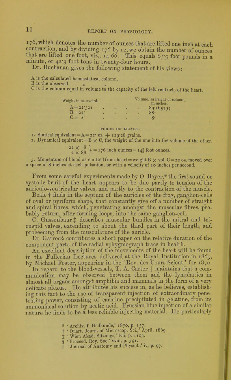 REPORT ON PHYSIOLOGY. 176, which denotes the number of ounces that are lifted one inch at each contraction, and by dividing 176 by 12, we obtain the number of ounces that are lifted one foot, viz., 14-66. This equals 65-9 foot pounds in a minute, or 42-3 foot tons in twenty-four hours. Dr. Buchanan gives the following statement of his views: A is the calculated hsemastatical column. B is the observed „ „ C is the column equal in volume to the capacity of the left ventricle of the heart. Weight in oz.avoird. A=22-301 B = 22- C= 2- Volume, as height of column, in inches. 89-165797 88- 8- FORCE OF HEART. 1. Staticalequivalent = A = 22- oz. -f- 129-28 grains. 2. Dynamical equivalent = B x C, the weight of the one into the volume of the other. 2\ x 88-} = I?6 inch ounces = i4§ foot ounces. 3. Momentum of blood as emitted from heart = weight B X vol. C = 22 oz. moved over a space of 8 inches at each pulsation, or with a velocity of 10 inches per second. From some careful experiments made by O. Bayer,* * * § the first sound or systolic bruit of the heart appears to be due partly to tension of the auriculo-ventricular valves, and partly to the contraction of the muscle. Beale f finds in the septum of the auricles of the frog, ganglion-cells of oval or pyriform shape, that constantly give off a number of straight and spiral fibres, which, penetrating amongst the muscular fibres, pro- bably return, after forming loops, into the same ganglion-cell. C. Gussenbaur J describes muscular bundles in the mitral and tri- cuspid valves, extending to about the third part of their length, and proceeding from the musculature of the auricle. Dr. Garrod§ contributes a short paper on the relative duration of the component parts of the radial sphygmograph trace in health. An excellent description of the movements of the heart will be found in the Pullerian Lectures delivered at the Royal Institution in 1869, by Michael Poster, appearing in the ‘Rev. des Cours Scient.’ for 1870. In regard to the blood-vessels, T. A. Carter || maintains that a com- munication may be observed between them and the lymphatics in almost all organs amongst amphibia and mammals in the form of a very delicate plexus. He attributes his success in, as he believes, establish- ing this fact to the use of transparent injection of extraordinary pene- trating power, consisting of carmine precipitated in gelatine, from its ammoniacal solution by acetic acid. Prussian blue injection of a similar nature he finds to be a less reliable injecting material. He particularly * < Archiv. f. Heilkunde,’ 1870, p. 157. f ‘ Quart. Journ. of Microscop. Sci./ April, 1869. X ‘Wien Akad. Sitzungs,’ lvii, p. 1103. § ‘Proceed. Roy. Soc.’ xviii, p. 351. || ‘ Journal of Anatomy and Physiol.,’ iv, p. 97,