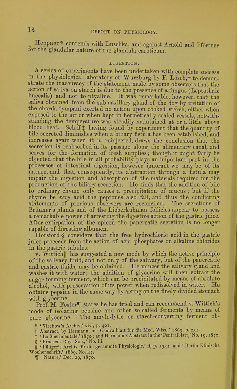 REPORT ON PHYSIOLOGY. ITeppner * contends with Luschka, and against Arnold and Pfortner for the glandular nature of the glandula caroticum. DIGESTION. A series of experiments have been undertaken with complete success in the physiological laboratory of Wurzburg by P. Losch,f to demon- strate the inaccuracy of the statement made by some observers that the action of saliva on starch is due to the presence of a fungus (Leptothrix buccalis) and not to ptyaline. It was remarkable, however, that the saliva obtained from the submaxillary gland of the dog by irritation of the chorda tympani exerted no action upon cooked starch, either when exposed, to the air or when kept in hermetically sealed vessels, notwith- standing the temperature was steadily maintained at or a little above blood heat. Schiff J having found by experiment that the quantity of bile secreted diminishes when a biliary fistula has been established, and increases again when it is reinjected, draws the conclusion that the secretion is reabsorbed in its passage along the alimentary canal, and serves for the formation of fresh supplies; though it might fairly be objected that the bile in all probability plays an important part in the processes of intestinal digestion, however ignorant we may be of its nature, and that, consequently, its abstraction through a fistula may impair the digestion and absorption of the materials required for the production of the biliary secretion. He finds that the addition of bile to ordinary chyme only causes a precipitation of mucus ; but if the chyme be very acid the peptones also fall, and thus the conflicting statements of previous observers are reconciled. The secretions of Brunner’s glands and of the Lieberkuhnian follicles appear to possess a remarkable power of arresting the digestive action of the gastric juice. After extirpation of the spleen the pancreatic secretion is no longer capable of digesting albumen. Horsford § considers that the free hydrochloric acid in the gastric juice proceeds from the action of acid phosphates on alkaline chlorides in the gastric tubules. v. Wittich|| has suggested a new mode by which the active principle of the salivary fluid, and not only of the salivary, but of the pancreatic and gastric fluids, may be obtained. He minces the salivary gland and washes it with water; the addition of glycerine will then extract the sugar forming ferment, which can be precipitated by means of absolute alcohol, with preservation of its power when redissolved in water. He obtains pepsine in the same way by acting on the finely divided stomach with glycerine. Prof. M. Poster^! states he has tried and can recommend v. Wittich’s mode of isolating pepsine and other so-called ferments by means of pure glycerine. The amylo-lytic or starch-converting ferment ob- * ‘ Virchow’s Archiv,’ xlvi, p. 401. f Abstract, by Hermann, in * Centralblatt fur die Med. YViss.,’ 1869, p. 231. X ‘ Lo Sperimentale,’ 1870; and Hermann’s Abstract in the ‘Centralblatt,’ No. 19,1870. § ‘ Proceed. Roy. Soc.,’ No. iii. || ‘ Pfliiger’s Archiv fur die gesammte Physiologie,’ ii, p. 193 ; and * Berlin Khmsche Wochenschrift,’ 1869, No. 47. If ‘Nature,’ Dec. 29, 1870.