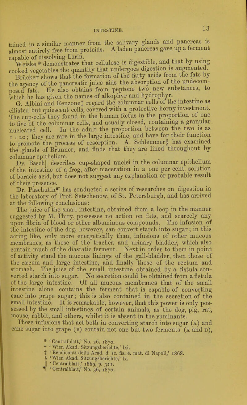 INTESTINE. tained in a similar manner from the salivary glands and pancreas is almost entirely free from proteids. A laden pancreas gave up a ferment capable of dissolving fibrin. . _ , ,, , , AVeiske * * * § demonstrates that cellulose is digestible, and that by using cooked vegetables the quantity that undergoes digestion is augmented. Briicket shows that the formation of the fatty acids from the fats by the agency of the pancreatic juice aids the absorption of the undecom- posed& fats. He also obtains from peptone two new substances, to which he has given the names of alkophyr and hydrophyr. G-. Albini aud BenzoueJ regard the columnar cells of the intestine as ciliated hut quiescent cells, covered with a protective horny investment. The cup-cells they found in the human foetus in the proportion of one to five of the columnar cells, and usually closed, containing a granular nucleated cell. In the adult the proportion between the two is as i : 20 ; they are rare in the large intestine, and have for their function to promote the process of resorption. A. Schlemmer§ has examined the glands of Brunner, and finds that they are lined throughout by columnar epithelium. Dr. Basch|| describes cup-shaped nuclei in the columnar epithelium of the intestine of a frog, after maceration in a one per cent, solution of boracic acid, but does not suggest any explanation or probable result of their presence. Dr. Paschutin^[ has conducted a series of researches on digestion in the laboratory of Prof. Setschenow, of St. Petersburgh, and has arrived at the following conclusions: The juice of the small intestine, obtained from a loop in the manner suggested by M. Thiry, possesses no action on fats, and scarcely any upon fibrin of blood or other albuminous compounds. The infusion of the intestine of the dog, however, can convert starch into sugar; in this acting like, only more energetically than, infusions of other mucous membranes, as those of the trachea and urinary bladder, which also contain much of the diastatic ferment. Next in order to them in point of activity stand the mucous linings of the gall-bladder, then those of the ctecurn and large intestine, and finally those of the rectum and stomach. The juice of the small intestine obtained by a fistula con- verted starch into sugar. No secretion could be obtained from a fistula of the large intestine. Of all mucous membranes that of the small intestine alone contains the ferment that is capable of converting cane into grape sugar; this is also contained in the secretion of the small intestine. It is remarkable, however, that this power is only pos- sessed by the small intestines of certain animals, as the dog, pig, rat, mouse, rabbit, and others, whilst it is absent in the ruminants. Those infusions that act both iu converting starch into sugar (a) and cane sugar into grape (b) contain not one but two ferments (a and b), * ‘Centralblatt,’ No. 26. 1870. t ‘ Wien Akad. Sitzungsberichte,’ lxi. + ‘ Rendiconti della Acad. d. sc. fis. e. mat. di Napoli,’ 1868. § ‘Wien Akad. Sitzungsberichte,’ lx. || ‘Centralblatt,’ 1869, P- 33I> *[ ‘Centralblatt,’ No. 36, 1870.