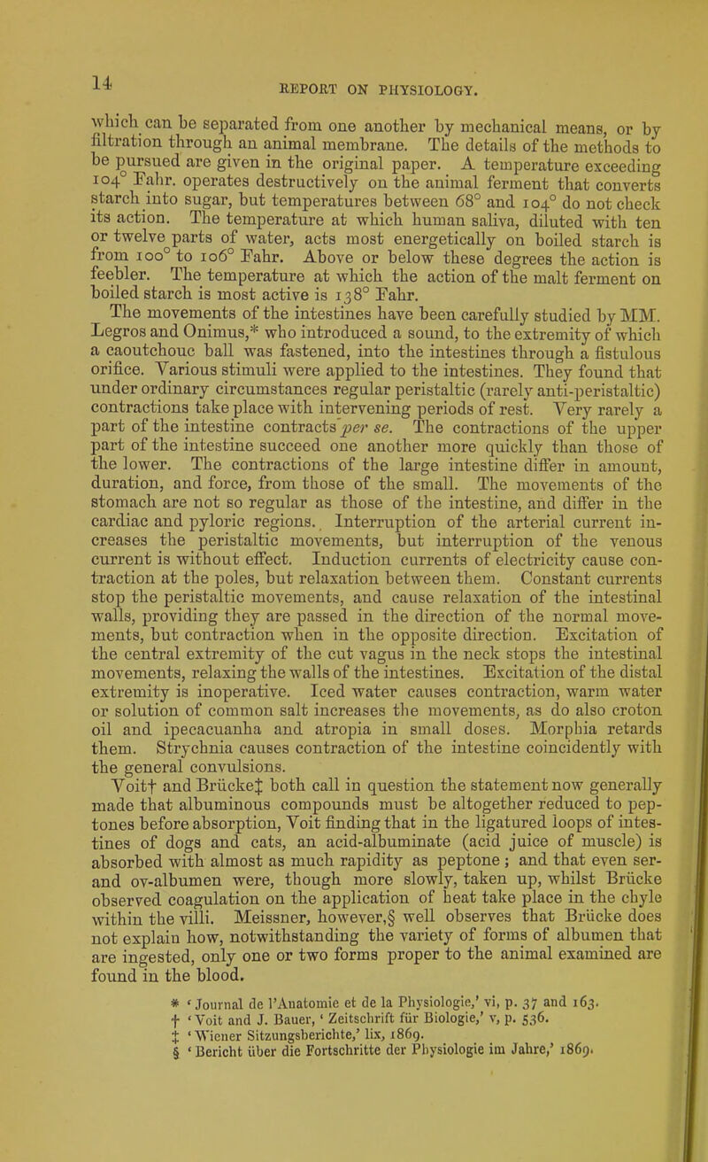 REPORT ON PHYSIOLOGY. which can be separated from one another by mechanical means, or by filtration through an animal membrane. The details of the methods to be pursued are given in the original paper. A temperature exceeding 104° Fahr. operates destructively on the animal ferment that converts starch into sugar, but temperatures between 68° and 104° do not check its action. The temperature at which human saliva, diluted with ten or twelve parts of water, acts most energetically on boiled starch is from ioo° to 106° Fahr. Above or below these degrees the action is feebler. The temperature at which the action of the malt ferment on boiled starch is most active is 138° Fahr. The movements of the intestines have been carefully studied by MM. Legros and Onimus,* who introduced a sound, to the extremity of which a caoutchouc ball was fastened, into the intestines through a fistulous orifice. Various stimuli were applied to the intestines. They found that under ordinary circumstances regular peristaltic (rarely anti-peristaltic) contractions take place with intervening periods of rest. Very rarely a part of the intestine contracts’^?’ se. The contractions of the upper part of the intestine succeed one another more quickly than those of the lower. The contractions of the large intestine differ in amount, duration, and force, from those of the small. The movements of the stomach are not so regular as those of the intestine, and differ in the cardiac and pyloric regions. Interruption of the arterial current in- creases the peristaltic movements, but interruption of the venous current is without effect. Induction currents of electricity cause con- traction at the poles, but relaxation between them. Constant currents stop the peristaltic movements, and cause relaxation of the intestinal walls, providing they are passed in the direction of the normal move- ments, but contraction when in the opposite direction. Excitation of the central extremity of the cut vagus in the neck stops the intestinal movements, relaxing the walls of the intestines. Excitation of the distal extremity is inoperative. Iced water causes contraction, warm water or solution of common salt increases the movements, as do also croton oil and ipecacuanha and atropia in small doses. Morphia retards them. Strychnia causes contraction of the intestine coincidently with the general convulsions. Voitf and BrlickeJ both call in question the statement now generally made that albuminous compounds must be altogether reduced to pep- tones before absorption, Voit finding that in the ligatured loops of intes- tines of dogs and cats, an acid-albuminate (acid juice of muscle) is absorbed with almost as much rapidity as peptone; and that even ser- and ov-albumen were, though more slowly, taken up, whilst Briicke observed coagulation on the application of heat take place in the chyle within the villi. Meissner, however,§ well observes that Briicke does not explain how, notwithstanding the variety of forms of albumen that are ingested, only one or two forms proper to the animal examined are found in the blood. * ‘ Journal tie l’Anatomie et de la Physiologic,’ vi, p. 37 and 163. f ‘Voit and J. Bauer, ‘ Zeitschrift fur Biologie,’ v, p. 536. X ‘Wiener Sitzungsberichte,’ lix, 1869. § ‘Bericht liber die Fortschritte der Physiologie ini Jalire,’ 1869.