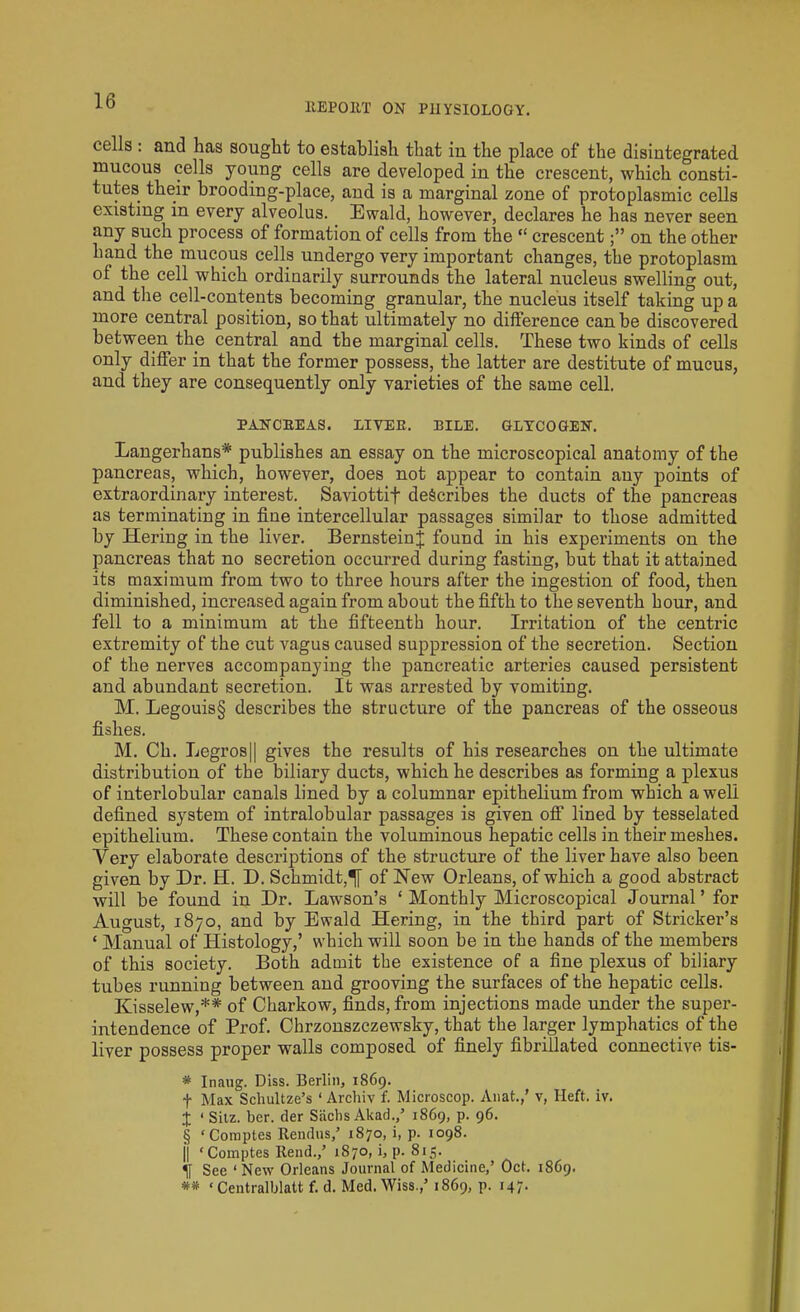 REPORT ON PHYSIOLOGY. cells : and has sought to establish that in the place of the disintegrated mucous cells young cells are developed in the crescent, which consti- tutes their brooding-place, and is a marginal zone of protoplasmic cells existing in every alveolus. Ewald, however, declares he has never seen any such process of formation of cells from the “ crescenton the other hand the mucous cells undergo very important changes, the protoplasm of the cell which ordinarily surrounds the lateral nucleus swelling out, and the cell-contents becoming granular, the nucleus itself taking up a more central position, so that ultimately no difference can be discovered between the central and the marginal cells. These two kinds of cells only differ in that the former possess, the latter are destitute of mucus, and they are consequently only varieties of the same cell. PANCREAS. LITER. BILE. GLYCOGEN. Langerhans* * * § publishes an essay on the microscopical anatomy of the pancreas, which, however, does not appear to contain any points of extraordinary interest. Saviottif describes the ducts of the pancreas as terminating in fine intercellular passages similar to those admitted by Heriug in the liver. Bernstein^ found in his experiments on the pancreas that no secretion occurred during fasting, but that it attained its maximum from two to three hours after the ingestion of food, then diminished, increased again from about the fifth to the seventh hour, and fell to a minimum at the fifteenth hour. Irritation of the centric extremity of the cut vagus caused suppression of the secretion. Section of the nerves accompanying the pancreatic arteries caused persistent and abundant secretion. It was arrested by vomiting. M. Legouis§ describes the structure of the pancreas of the osseous fishes. M. Ch. Legros|| gives the results of his researches on the ultimate distribution of tbe biliary ducts, which he describes as forming a plexus of interlobular canals lined by a columnar epithelium from which a well defined system of intralobular passages is given off lined by tesselated epithelium. These contain the voluminous hepatic cells in their meshes. Very elaborate descriptions of the structure of the liver have also been given by Dr. H. D. Schmidt,of New Orleans, of which a good abstract will be found in Dr. Lawson’s ‘ Monthly Microscopical Journal’ for August, 1870, and by Ewald Hering, in the third part of Strieker’s « Manual of Histology,’ which will soon be in the hands of the members of this society. Both admit the existence of a fine plexus of biliary tubes running between and grooving the surfaces of the hepatic cells. Kisselew,** of Charkow, finds, from injections made under the super- intendence of Prof. Chrzonszczewsky, that the larger lymphatics of the liver possess proper walls composed of finely fibrillated connective tis- * Inaug. Diss. Berlin, 1869. f Max Schultze’s ‘ Archiv f. Microscop. Anat.,’ v, Heft. iv. X ‘ Sitz. ber. tier Sachs Akad.J 1869, p. 96. § ‘Comptes Rendus,’ 1870, i, p. 1098. || ‘Comptes Rend./ 1870, i, p. 815. If See ‘New Orleans Journal of Medicine,’ Oct. 1869. ** «Centralblatt f. d. Med. Wiss.,’ 1869, p. 147.