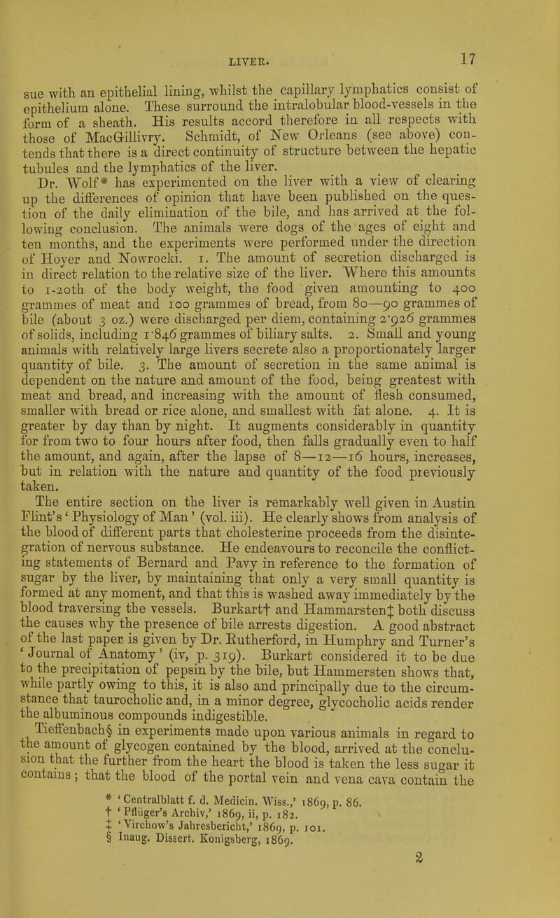 LIVER. sue with an epithelial lining, whilst the _ capillary lymphatics consist of epithelium alone. These surround the intralobular blood-vessels in the form of a sheath. His results accord therefore in all respects with those of MacGrillivry. Schmidt, of New Orleans (see above) con- tends that there is a direct continuity of structure between the hepatic tubules and the lymphatics of the liver. Dr. Wolf* has experimented on the liver with a view of clearing up the differences of opinion that have been published on the ques- tion of the daily elimination of the bile, and has arrived at the fol- lowing conclusion. The animals were dogs of the ages of eight and ten months, and the experiments were performed under the direction of Hoyer and Nowrocki. i. The amount of secretion discharged is in direct relation to the relative size of the liver. Where this amounts to i-2oth of the body weight, the food given amounting to 400 grammes of meat and 100 grammes of bread, from 80—90 grammes of bile (about 3 oz.) were discharged per diem, containing 2'926 grammes of solids, including r846 grammes of biliary salts. 2. Small and young animals with relatively large livers secrete also a proportionately larger quantity of bile. 3. The amount of secretion in the same animal is dependent on the nature and amount of the food, being greatest with meat and bread, and increasing with the amount of flesh consumed, smaller with bread or rice alone, and smallest with fat alone. 4. It is greater by day than by night. It augments considerably in quantity for from two to four hours after food, then falls gradually even to half the amount, and again, after the lapse of 8—12—16 hours, increases, but in relation with the nature and quantity of the food previously taken. The entire section on the liver is remarkably well given in Austin Flint’s ‘ Physiology of Man ’ (vol. iii). He clearly shows from analysis of the blood of different parts that cholesterine proceeds from the disinte- gration of nervous substance. He endeavours to reconcile the conflict- ing statements of Bernard and Pavy in reference to the formation of sugar by the liver, by maintaining that only a very small quantity is formed at any moment, and that this is washed away immediately by the blood traversing the vessels. Burkartf and HammarstenJ both discuss the causes why the presence of bile arrests digestion. A good abstract of the last paper is given by Dr. Butherford, in Humphry and Turner’s ‘Journal of Anatomy’ (iv, p. 319). Burkart considered it to be due to the precipitation of pepsin by the bile, but Hammersten shows that, while partly owing to this, it is also and principally due to the circum- stance that taurocholic and, in a minor degree, glycocholic acids render the albuminous compounds indigestible. Tieffenbach§ in experiments made upon various animals in regard to the amount of glycogen contained by the blood, arrived at the conclu- sion that the further from the heart the blood is taken the less sugar it contains ; that the blood of the portal vein and vena cava contain the * ‘ Centralblatt f. d. Medicin. Wiss.,’ 1869, p. 86. t ‘ Pfliiger’s Archiv,' 1869, ii, p. 182. \ + ‘Virchow's Jahresbericht/ 1869, p. 101. § Inaug. Dissert. Konigsberg, 1869. 2