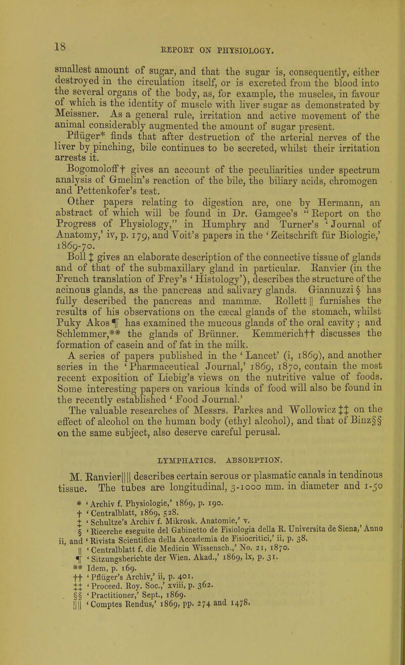 18 REPORT ON PHYSIOLOGY. smallest amount of sugar, and that the sugar is, consequently, either destroyed in the circulation itself, or is excreted from the blood into the several organs of the body, as, for example, the muscles, in favour of which is the identity of muscle with liver sugar as demonstrated by Meissner. As a general rule, irritation and active movement of the animal considerably augmented the amount of sugar present. Pfliiger* finds that after destruction of the arterial nerves of the liver by pinching, bile continues to be secreted, whilst their irritation arrests it. Bogomolofff gives an account of the peculiarities under spectrum analysis of Gfmelin’s reaction of the bile, the biliary acids, chromogen and Pettenkofer’s test. Other papers relating to digestion are, one by Hermann, an abstract of which will be found in Dr. Gamgee’s “ Beport on the Progress of Physiology,” in Humphry and Turner’s ‘ Journal of Anatomy,’ iv, p. 179, and Yoit’s papers in the ‘ Zeitschrift fiir Biologie,’ 1869-70. Boll | gives an elaborate description of the connective tissue of glands and of that of the submaxillary gland in particular. Banvier (in the French translation of Prey’s ‘ Histology’), describes the structure of the acinous glands, as the pancreas and salivary glands. Giannuzzi § has fully described the pancreas and mammas. Bollett || furnishes the results of his observations on the caical glands of the stomach, whilst Puky Akos has examined the mucous glands of the oral cavity ; and Schlemmer,** the glands of Brunner. Kemmerichff discusses the formation of casein and of fat in the milk. A series of papers published in the ‘Lancet’ (i, 1869), and another series in the ‘Pharmaceutical Journal,’ 1869, 1870, contain the most recent exposition of Liebig’s views on the nutritive value of foods. Some interesting papers on various kinds of food will also be found in the recently established ‘ Pood Journal.’ The valuable researches of Messrs. Parltes and 'Wollowicz J J on the effect of alcohol on the human body (ethyl alcohol), and that of Binz§§ on the same subject, also deserve careful perusal. LYMPHATICS. ABSORPTION. M. Eanvier|||| describes certain serous or plasmatic canals in tendinous tissue. The tubes are longitudinal, 3-1000 mm. in diameter and 1-50 * ‘ Archiv f. Physiologies 1869, p. 190. f ‘ Centralblatt, 1869, 528. t < Schultze’s Archiv f. Mikrosk. Anatomie,’ v. § ‘ Ricerche eseguite del Gabinetto de Fisiologia della R. Universita de Siena,’ Anno ii, and ‘ Rivista Scientifica della Accademia de Fisiocritici,’ ii, p. 38. || ‘ Centralblatt f. die Medicin Wissensch.,’ No. 21, 1870. ‘ Sitzungsberichte der Wien. Akad., 1869, lx, p. 31- ** Idem, p. 169. ft ‘ Pfliiger’s Archiv,’ ii, p. 401. ++ ‘ Proceed. Roy. Soc.,’ xviii, p. 362. §§ ‘ Practitioner,’Sept., 1869.