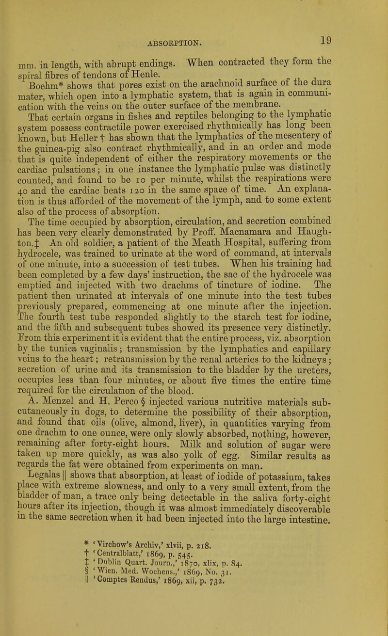 ABSORPTION. mm. in length, with abrupt endings. When contracted they form the spiral fibres of tendons of Henle. Boehm* * * § shows that pores exist on the arachnoid surface, of the dura mater, which open into a lymphatic system, that is again in communi- cation with the veins on the outer surface of the membrane. That certain organs in fishes and reptiles belonging to the lymphatic system possess contractile power exercised rhythmically has long been known, but Heller f has shown that the lymphatics of the mesentery of the guinea-pig also contract rhythmically, and in an order and mode that is quite independent of either the respiratory movements or the cardiac pulsations; in one instance the lymphatic pulse was distinctly counted, and found to be io per minute, whilst the respirations were 40 and the cardiac beats 120 in the same space of time. An explana- tion is thus afforded of the movement of the lymph, and to some extent also of the process of absorption. The time occupied by absorption, circulation, and secretion combined has been very clearly demonstrated by Proff. Macnamara and Haugh- ton.J An old soldier, a patient of the Meath Hospital, suffering from hydrocele, was trained to urinate at the word of command, at intervals of one minute, into a succession of test tubes. When his training had been completed by a few days’ instruction, the sac of the hydrocele was emptied and injected with two drachms of tincture of iodine. The patient then urinated at intervals of one minute into the test tubes previously prepared, commencing at one minute after the injection. The fourth test tube responded slightly to the starch test for iodine, and the fifth and subsequent tubes showed its presence very distinctly. Prom this experiment it is evident that the entire process, viz. absorption by the tunica vaginalis; transmission by the lymphatics and capillary veins to the heart; retransmission by the renal arteries to the kidneys; secretion of urine and its transmission to the bladder by the ureters, occupies less than four minutes, or about five times the entire time required for the circulation of the blood. A. Menzel and H. Perco § injected various nutritive materials sub- cutaneously in dogs, to determine the possibility of their absorption, and found that oils (olive, almond, liver), in quantities varying from one drachm to one ounce, were only slowly absorbed, nothing, however, remaining after forty-eight hours. Milk and solution of sugar were taken up more quickly, as was also yolk of egg. Similar results as regards the fat were obtained from experiments on man. Legalas || shows that absorption, at least of iodide of potassium, takes place with extreme slowness, and only to a very small extent, from the bladder of man, a trace only being detectable in the saliva forty-eight hours after its injection, though it was almost immediately discoverable m the same secretion when it had been injected into the large intestine. * ‘Virchow’s Archiv,’ xlvii, p. 218. t ‘ Centralblatt,’ 1869, P- S4S- t ‘ Dublin Quart. Journ.,’ 1870, xlix, p. 84. § ‘Wien. Med. Wochens.,’ 1869, No. 31. II ‘Comptes Rendus,’ 1869, xii, p. 732.