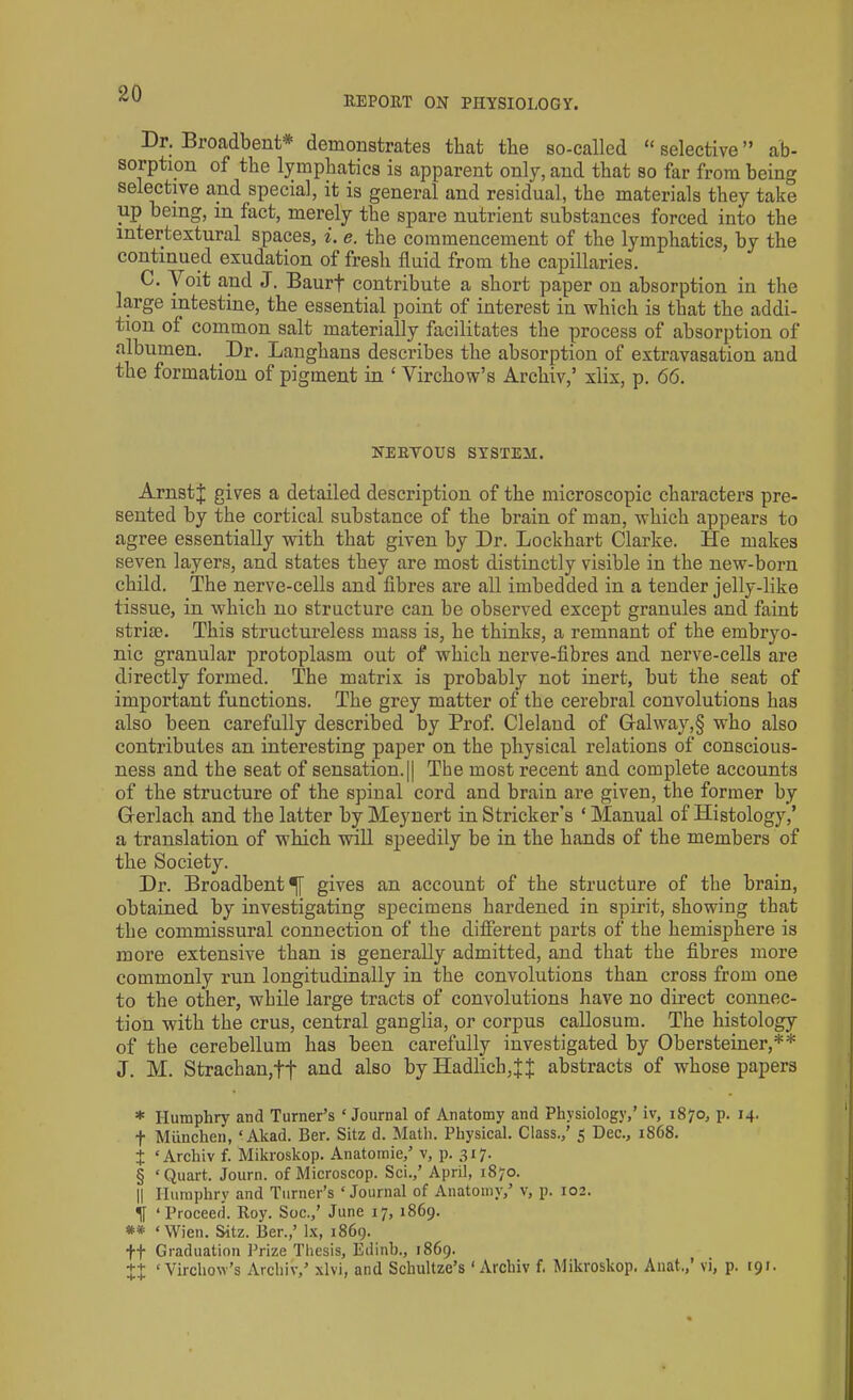 ItEPORT ON PHYSIOLOGY. Dr. Broadbent* * * § demonstrates that the so-called “ selective ” ab- sorption of the lymphatics is apparent only, and that so far from being selective and special, it is general and residual, the materials they take up being, in fact, merely the spare nutrient substances forced into the mtertextural spaces, i. e. the commencement of the lymphatics, by the continued exudation of fresh fluid from the capillaries. C. Yoit and J. Baurf contribute a short paper on absorption in the large intestine, the essential point of interest in which is that the addi- tion of common salt materially facilitates the process of absorption of albumen. .Dr. Langhans describes the absorption of extravasation and the formation of pigment in ‘ Virchow’s Archiv,’ xlix, p. 66. NERVOUS SYSTEM. ArnstJ gives a detailed description of the microscopic characters pre- sented by the cortical substance of the brain of man, which appears to agree essentially with that given by Dr. Lockhart Clarke. He makes seven layers, and states they are most distinctly visible in the new-born child. The nerve-cells and fibres are all imbedded in a tender jelly-like tissue, in which no structure can be observed except granules and faint striae. This structureless mass is, he thinks, a remnant of the embryo- nic granular protoplasm out of which nerve-fibres and nerve-cells are directly formed. The matrix is probably not inert, but the seat of important functions. The grey matter of the cerebral convolutions has also been carefully described by Prof. Cleland of Galway,§ who also contributes an interesting paper on the physical relations of conscious- ness and the seat of sensation.|| The most recent and complete accounts of the structure of the spinal cord and brain are given, the former by G erlach and the latter by Meynert in Strieker’s * Manual of Histology,’ a translation of which will speedily be in the hands of the members of the Society. Dr. Broadbent gives an account of the structure of the brain, obtained by investigating specimens hardened in spirit, showing that the commissural connection of the different parts of the hemisphere is more extensive than is generally admitted, and that the fibres more commonly run longitudinally in the convolutions than cross from one to the other, while large tracts of convolutions have no direct connec- tion with the crus, central ganglia, or corpus callosum. The histology of the cerebellum has been carefully investigated by Obersteiner,** J. M. Strachan,t+ and also by Hadlich,j;j; abstracts of whose papers * Humphry and Turner’s ‘Journal of Anatomy and Physiology,’ iv, 1870, p. 14. f Mimchen, ‘Akad. Ber. Sitz d. Math. Physical. Class.,' 5 Dec., 1868. + ‘Archiv f. Mikroskop. Anatomie,’ v, p. 317. § ‘Quart. Journ. of Microscop. Sci.,’ April, 1870. || Humphry and Turner’s ‘Journal of Anatomy,’ v, p. 102. ‘Proceed. Roy. Soc.,’ June 17, 1869. ** ‘Wien. Sitz. Ber.,’ lx, 1869. ff Graduation Prize Thesis, Edinb., 1869. ‘Virchow's Archiv,’ xlvi, and Schultze’s ‘Archiv f. Mikroskop. Anat.,’ vi, p. 191.