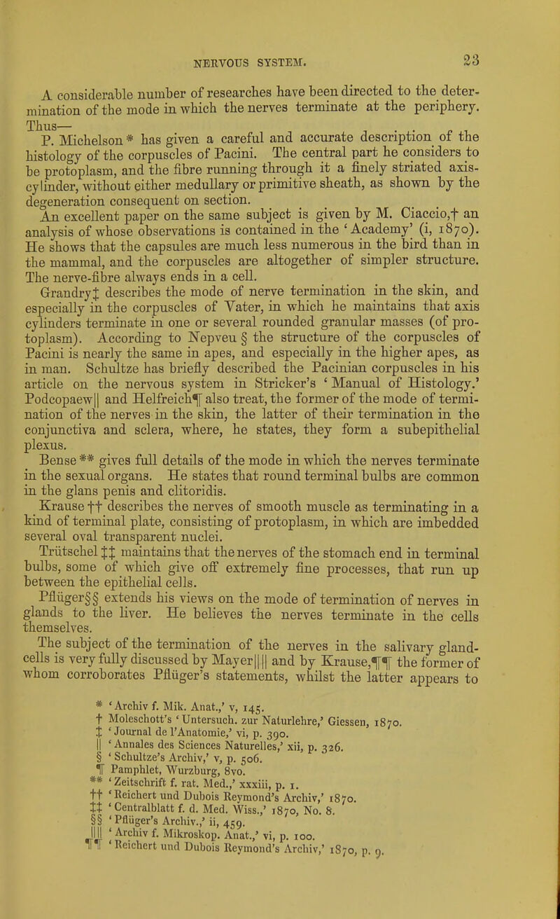 A considerable number of researches have been directed to the deter- mination of the mode in which the nerves terminate at the periphery. Thus— . . P. Michelson * * * § has given a careful and accurate description of the histology of the corpuscles of Pacini. The central part he considers to be protoplasm, and the fibre running through it a finely striated axis- cylinder, without either medullary or primitive sheath, as shown by the degeneration consequent on section. An excellent paper on the same subject is given by M. Ciaccio,f an analysis of whose observations is contained in the ‘Academy’ (i, 1870). He shows that the capsules are much less numerous in the bird than in the mammal, and the corpuscles are altogether of simpler structure. The nerve-fibre always ends in a cell. GrandryJ describes the mode of nerve termination in the skin, and especially in the corpuscles of Yater, in which he maintains that axis cylinders terminate in one or several rounded granular masses (of pro- toplasm). According to Nepveu § the structure of the corpuscles of Pacini is nearly the same in apes, and especially in the higher apes, as in man. Schultze has briefly described the Pacinian corpuscles in his article on the nervous system in Strieker’s ‘ Manual of Histology.’ Podcopaew|| and Helfreich^[ also treat, the former of the mode of termi- nation of the nerves in the skin, the latter of their termination in the conjunctiva and sclera, where, he states, they form a subepithelial plexus. Bense ** * * §§ gives full details of the mode in which the nerves terminate in the sexual organs. He states that round terminal bulbs are common in the glans penis and clitoridis. Krause ft describes the nerves of smooth muscle as terminating in a kind of terminal plate, consisting of protoplasm, in which are imbedded several oval transparent nuclei. Triitschel J J maintains that the nerves of the stomach end in terminal bulbs, some of which give off extremely fine processes, that run up between the epithelial cells. Pfluger§§ extends his views on the mode of termination of nerves in glands to the liver. He believes the nerves terminate in the cells themselves. The subject of the termination of the nerves in the salivary gland- cells is very fully discussed by Mayer|| || and by Krause,^ the former of whom corroborates Pfluger’s statements, whilst the latter appears to * ‘Archiv f. Mik. Anat.,' v, 145. f Moleschott’s ‘Untersuch. zur Naturlehre,’ Giessen, 1870. X ‘Journal del’Anatomie,’ vi, p. 390. |j ‘ Annales des Sciences Naturelles,’ xii, p. 326. § ‘ Schultze’s Archiv,’ v, p. 506. IF Pamphlet, Wurzburg, 8vo. ** ‘Zeitschrift f. rat. Med.,’ xxxiii, p. 1. ft ‘Reichert und Dubois lteymond’s Arcliiv,’ 1870. It ‘ Centralblatt f. d. Med. Wiss.,’ 1870, No. 8. §§ ‘ Pfliiger’s Archiv.,’ii, 459. IIJI ‘ Archiv f. Mikroskop. Anat.,’ vi, p. 100. !l H ‘Reichert und Dubois Reymond’s Arcliiv,’ 1870, p. 9.