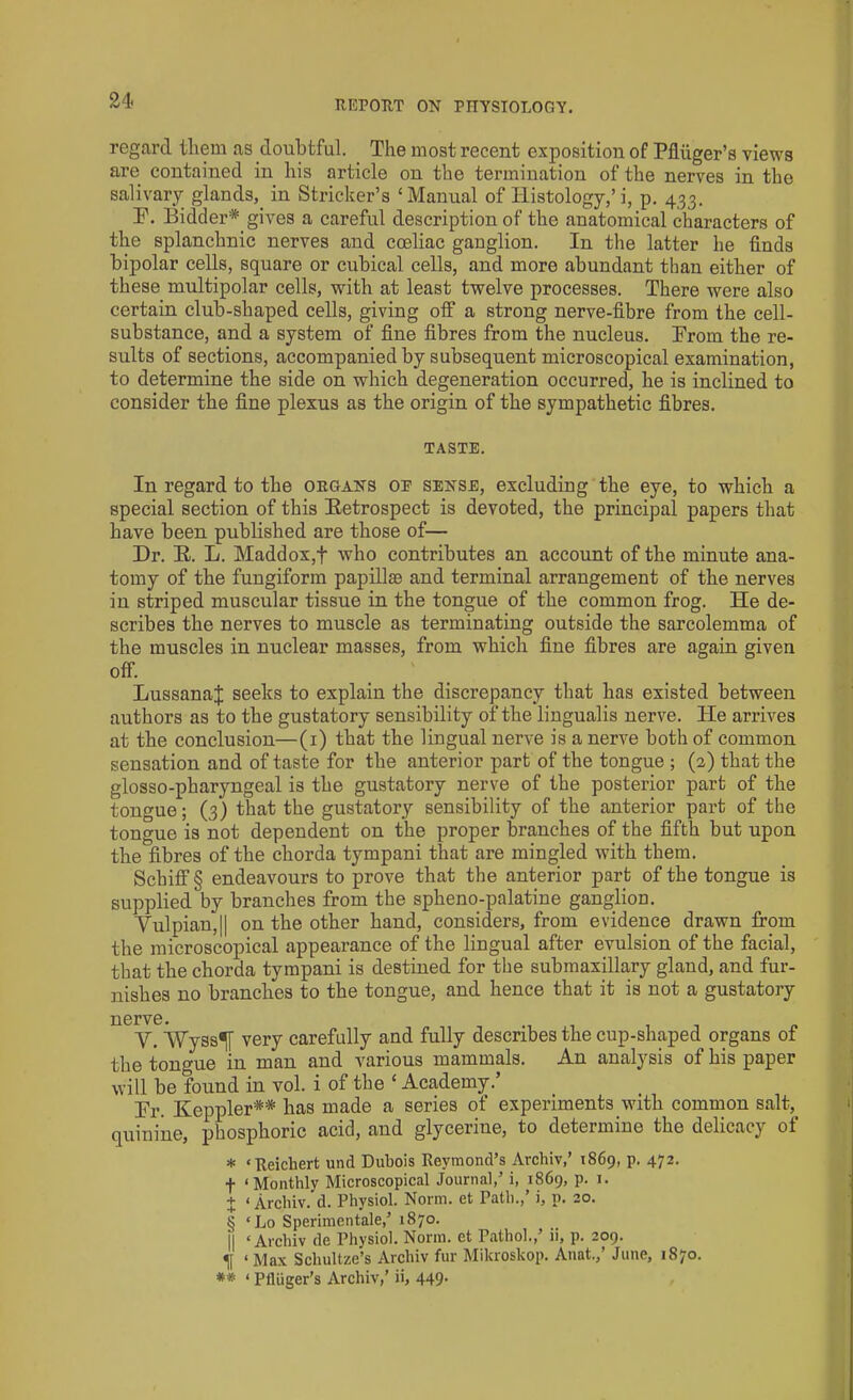 regard them as doubtful. The most recent exposition of Pfliiger’s views are contained in his article on the termination of the nerves in the salivary glands,, in Strieker’s ‘Manual of Histology,’i, p. 433. D. Bidder* gives a careful description of the anatomical characters of the splanchnic nerves and coeliac ganglion. In the latter he finds bipolar cells, square or cubical cells, and more abundant than either of these multipolar cells, with at least twelve processes. There were also certain club-shaped cells, giving off a strong nerve-fibre from the cell- substance, and a system of fine fibres from the nucleus. Prom the re- sults of sections, accompanied by subsequent microscopical examination, to determine the side on which degeneration occurred, he is inclined to consider the fine plexus as the origin of the sympathetic fibres. TASTE. In regard to the organs oe sense, excluding the eye, to which a special section of this Retrospect is devoted, the principal papers that have been published are those of— Dr. R. L. Maddox,f who contributes an account of the minute ana- tomy of the fungiform papillae and terminal arrangement of the nerves in striped muscular tissue in the tongue of the common frog. He de- scribes the nerves to muscle as terminating outside the sarcolemma of the muscles in nuclear masses, from which fine fibres are again given off. LussanaJ seeks to explain the discrepancy that has existed between authors as to the gustatory sensibility of the lingualis nerve. He arrives at the conclusion—(1) that the lingual nerve is a nerve both of common sensation and of taste for the anterior part of the tongue ; (2) that the glosso-pharyngeal is the gustatory nerve of the posterior part of the tongue; (3) that the gustatory sensibility of the anterior part of the tongue is not dependent on the proper branches of the fifth but upon the fibres of the chorda tympani that are mingled with them. Schiff § endeavours to prove that the anterior part of the tongue is supplied by branches from the spheno-palatine ganglion. Yulpian,|| on the other hand, considers, from evidence drawn from the microscopical appearance of the lingual after evulsion of the facial, that the chorda tympani is destined for the submaxillary gland, and fur- nishes no branches to the tongue, and hence that it is not a gustatory nerve. Y. ‘Wyss^f very carefully and fully describes the cup-shaped organs of the tongue in man and various mammals. An analysis of his paper will be found in vol. i of the ‘ Academy.’ Dr. Keppler** has made a series of experiments with common salt, quinine, phosphoric acid, and glycerine, to determine the delicacy of * ‘Reichert und Dubois Revmond’s Archiv,’ 1S69, p. 472. f ‘Monthly Microscopical Journal,’ i, 1869, p. 1. + ‘ Archiv. d. Physiol. Norm, et Path., i, p. 20. § ‘Lo Sperimentale,’ 1870. II ‘Archiv de Physiol. Norm, et Pathol., ii, p. 209. ^ <Max Schultze’s Archiv fur Mikroskop. Anat.,’ June, 1870. ** ‘ Plliiger’s Archiv,’ ii, 449-