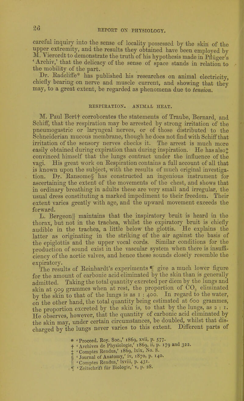 careful inquiry into the sense of locality possessed by the skin of the upper extremity, and the results they obtained have been employed by M. A' ierordt to demonstrate the truth of his hypothesis made in Pfiiiger’s ‘ Archiv,’ that the delicacy of the sense of space stands in relatio^ to the mobility of the part. Dr. Radcliffe* * * § has published his researches on animal electricity, chiefly bearing on nerve and muscle current, and showing that they may, to a great extent, be regarded as phenomena due to tension. RESPIRATION. ANIMAL HEAT. M. Paul Bertf corroborates the statements of Traube, Bernard, and Schifl*, that the respiration may be arrested by strong irritation of the pneumogastric or laryngeal nerves, or of those distributed to the Schneiderian mucous membrane, though he does not find with Schifl*that irritation of the sensory nerves checks it. The arrest is much more easily obtained during expiration than during inspiration. He has also J convinced himself that the lungs contract under the influence of the vagi. His great work on Respiration contains a full account of all that is known upon the subject, with the results of much original investiga- tion. Dr. Ransome§ has constructed an ingenious instrument for ascertaining the extent of the movements of the chest, and shows that in ordinary breathing in adults these are very small and irregular, the usual dress constituting a marked impediment to their freedom. Their extent varies greatly with age, and the upward movement exceeds the forward. L. Bergeon|| maintains that the inspiratory bruit is heard in the thorax, but not in the trachea, whilst the expiratory bruit is chiefly audible in the trachea, a little below the glottis. He explains the latter as originating in the striking of the air against the basis of the epiglottis and the upper vocal cords. Similar conditions for the production of sound exist in the vascular system when there is insuffi- ciency of the aortic valves, and hence these sounds closely resemble the expiratory. The results of Reinhardt’s experiments give a much lower figure for the amount of carbonic acid eliminated by the skin than is generally admitted. Taking the total quantity excreted per dieni by the lungs and skin at 909 grammes when at rest, the proportion of C02 eliminated by the skin to that of the lungs is as 1 : 400. In regard to the water, on the other hand, the total quantity being estimated at 600 grammes, the proportion excreted by the skin is, to that by the lungs, as 2 : 1. He observes, however, that the quantity of carbonic acid eliminated by the skin may, under certain circumstances, be doubled, whilst that dis- charged by the lungs never varies to this extent. Different parts of * 4 Proceed. Roy. Soc.,’ 1869, xvii, p. 577. •f 4 Archives de Physiologic,’ 1869, ii< P- r79 ®^d 322. + 4 Comptes Rendus,’ 1869, lxix, No. 8. § 4 Journal of Anatomy,’ iv, 1870, p. 14°* || 4 Comptes Rendus,’ Ixviii, p. 431- If 4 Zeitschrift fur Biologie,’ v, p. 28.