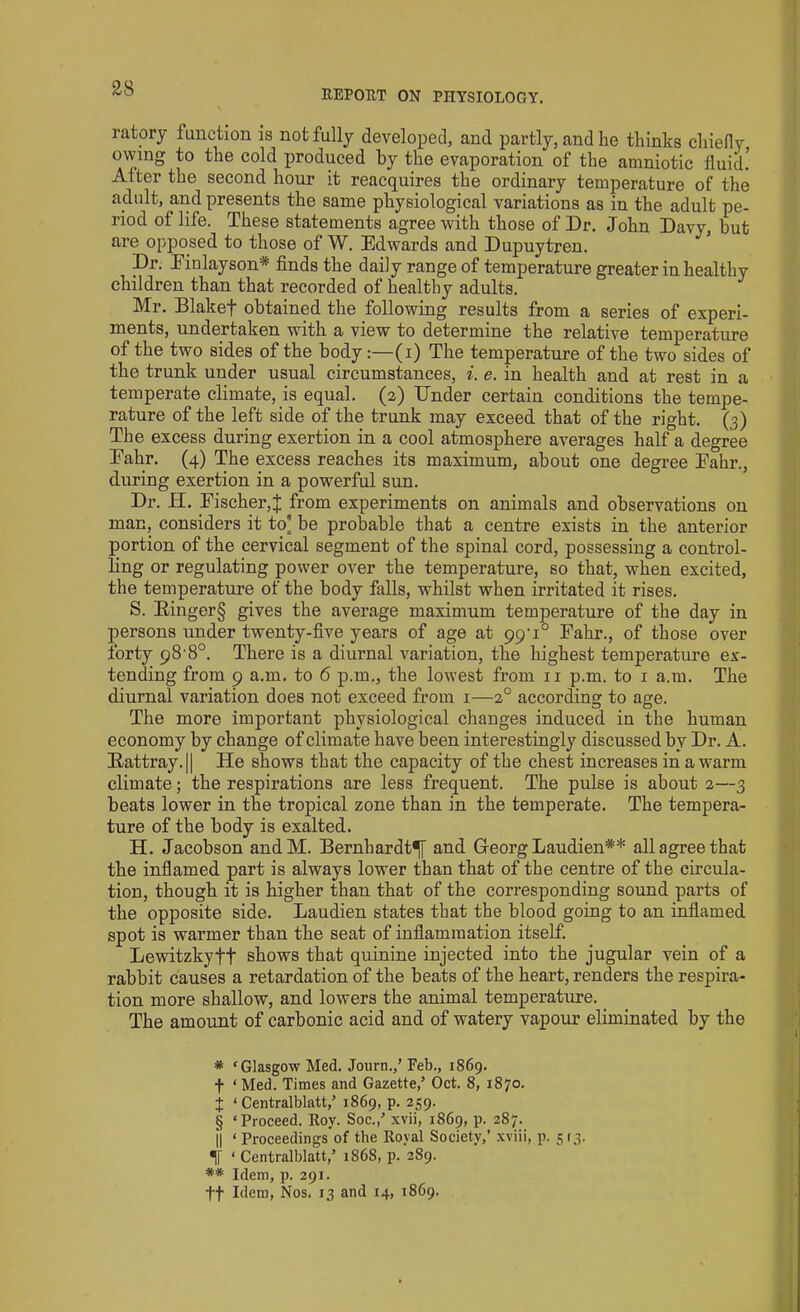 ratory function is not fully developed, and partly, and lie thinks chiefly owing to the cold produced by the evaporation of the amniotic fluid! After the second hour it reacquires the ordinary temperature of the adult, and presents the same physiological variations as in the adult pe- riod of life. These statements agree with those of Dr. John Davy, but are opposed to those of W. Edwards and Dupuytren. Dr. Finlayson* * * § finds the daily range of temperature greater in healthy children than that recorded of healthy adults. Mr. Blakef obtained the following results from a series of experi- ments, undertaken with a view to determine the relative temperature of the two sides of the body:—(i) The temperature of the two sides of the trunk under usual circumstances, i. e. in health and at rest in a temperate climate, is equal. (2) Bnder certain conditions the tempe- rature of the left side of the trunk may exceed that of the right. (3) The excess during exertion in a cool atmosphere averages half a degree Eahr. (4) The excess reaches its maximum, about one degree Eahr., during exertion in a powerful sun. Dr. H. Fischer,J from experiments on animals and observations on man, considers it to] be probable that a centre exists in the anterior portion of the cervical segment of the spinal cord, possessing a control- ling or regulating power over the temperature, so that, when excited, the temperature of the body falls, whilst when irritated it rises. S. Ringer§ gives the average maximum temperature of the day in persons under twenty-five years of age at 99'i° Fahr., of those over forty 98-8°. There is a diurnal variation, the highest temperature ex- tending from 9 a.m. to 6 p.m., the lowest from 11 p.m. to 1 a.m. The diurnal variation does not exceed from 1—20 according to age. The more important physiological changes induced in the human economy by change of climate have been interestingly discussed by Dr. A. Rattray. || He shows that the capacity of the chest increases in a warm climate; the respirations are less frequent. The pulse is about 2—3 beats lower in the tropical zone than in the temperate. The tempera- ture of the body is exalted. H. Jacobson andM. Bernhardt^f and Greorg Laudien** all agree that the inflamed part is always lower than that of the centre of the circula- tion, though it is higher than that of the corresponding sound parts of the opposite side. Laudien states that the blood going to an inflamed spot is warmer than the seat of inflammation itself Lewitzkyft shows that quinine injected into the jugular vein of a rabbit causes a retardation of the beats of the heart, renders the respira- tion more shallow, and lowers the animal temperature. The amount of carbonic acid and of watery vapour eliminated by the * ‘Glasgow Med. Journ.,’ Feb., 1869. f ‘ Med. Times and Gazette/ Oct. 8, 1870. X ‘ Centralblatt/ 1869, p. 259. § ‘Proceed. Roy. Soc./ xvii, 1869, p. 287. II ‘ Proceedings of the Royal Society,’ xviii, p. 513. IT ‘ Centralblatt/ 1868, p. 289. ** Idem, p. 291. ft Idem, Nos. 13 and 14, 1869.