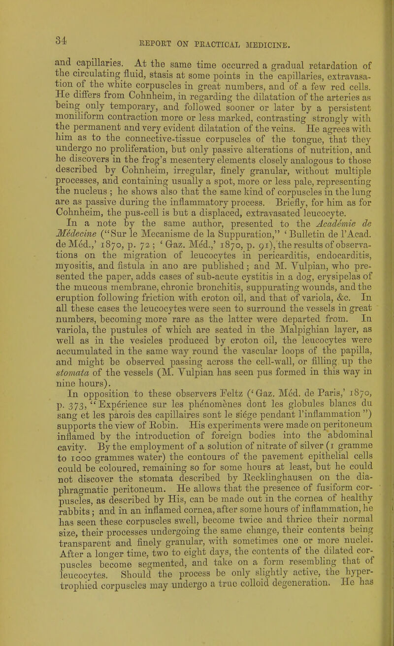 and capillaries. At the same time occurred a gradual retardation of the circulating fluid, stasis at some points in the capillaries, extravasa- tion ot the white corpuscles in great numbers, and of a few red cells, lie differs from Cohnheim, in regarding the dilatation of the arteries as being only temporary, and followed sooner or later by a persistent moniliform contraction more or less marked, contrasting strongly with the permanent and very evident dilatation of the veins. He agrees with him as to the connective-tissue corpuscles of the tongue, that they undergo no proliferation, but only passive alterations of nutrition, and he discovers in the frog’s mesentery elements closely analogous to those described by Cohnbeim, irregular, finely granular, without multiple processes, and containing usually a spot, more or less pale, representing the nucleus ; he shows also that the same kind of corpuscles in the lung are as passive during the inflammatory process. Briefly, for him as for Cohnheim, the pus-cell is but a displaced, extravasated leucocyte. In a note by the same author, presented to the Academie de Mhlecine (“Sur le Mecanisme de la Suppuration,” ‘Bulletin de l’Acad. deMed.,’ 1870, p. 72; ‘Graz. Med.,’ 1870, p. 91), the results of observa- tions on the migration of leucocytes in pericarditis, endocarditis, myositis, and fistula in ano are published ; and M. Vulpian, who pre- sented the paper, adds cases of sub-acute cystitis in a dog, erysipelas of the mucous membrane, chronic bronchitis, suppurating wounds, and the eruption following friction with croton oil, and that of variola, &c. In all these cases the leucocytes were seen to surround the vessels in great numbers, becoming more rare as the latter were departed from. In variola, the pustules of which are seated in the Malpighian layer, as well as in the vesicles produced by croton oil, the leucocytes were accumulated in the same way round the vascular loops of the papilla, and might be observed passing across the cell-wall, or filling up the stomata of the vessels (M. Vulpian has seen pus formed in this way in nine hours). In opposition to these observers Peltz (‘Gaz. Med. de Paris,’ 1870, p. 373, “Experience sur les phenomenes dont les globules blancs du sang et les parois des capillaires sont le siege pendant 1’inflammation ”) supports the view of llobin. His experiments were made on peritoneum inflamed by the introduction of foreign bodies into the abdominal cavity. By the employment of a solution of nitrate of silver (1 gramme to 1000 grammes water) the contours of the pavement epithelial cells could be coloured, remaining so for some hours at least, but he could not discover the stomata described by Eecklinghausen on the dia- phragmatic peritoneum. He allows that the presence of fusiform cor- puscles, as described by His, can be made out in the cornea of healthy rabbits'; and in an inflamed cornea, after some hours of inflammation, he has seen these corpuscles swell, become twice and thrice their normal size, their processes undergoing the same change, their contents being transparent and finely granular, with sometimes one or more nuclei. After a longer time, two to eight days, the contents of the dilated cor-, puscles become segmented, and take on a form resembling that of leucocytes. Should the process be only slightly active, the hyper- trophied corpuscles may undergo a true colloid degeneration. He has