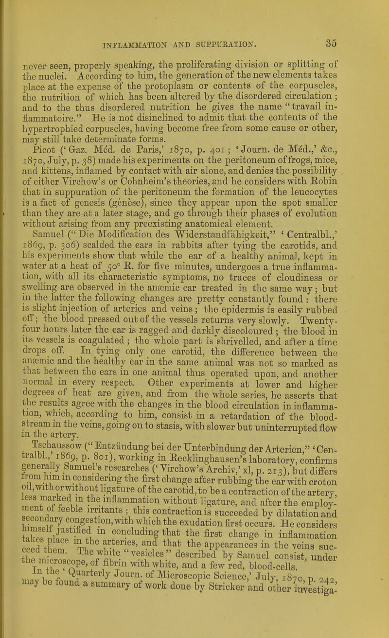 never seen, properly speaking, the proliferating division or splitting of the nuclei. According to him, the generation of the new elements takes place at the expense of the protoplasm or contents of the corpuscles, the nutrition of which has been altered by the disordered circulation ; and to the thus disordered nutrition he gives the name “ travail in- Hamm at oire.” He is not disinclined to admit that the contents of the hypertrophied corpuscles, having become free from some cause or other, may still take determinate forms. Picot (‘ Gaz. Med. de Paris,’ 1870, p. 401; ‘Journ. de Med.,’ &c., 1870, July, p. 38) made his experiments on the peritoneum of frogs, mice, and kittens, inflamed by contact with air alone, and denies the possibility of either Virchow’s or Cohnheim’s theories, and he considers with Robin that in suppuration of the peritoneum the formation of the leucocytes is a fact of genesis (genese), since they appear upon the spot smaller than they are at a later stage, and go through their phases of evolution without arising from any preexisting anatomical element. Samuel (“Die Modification des ’Widerstandfahigkeit,” 1 Centralbl.,’ 1869, p. 306) scalded the ears in rabbits after tying the carotids, and his experiments show that while the ear of a healthy animal, kept in water at a heat of $0° R. for five minutes, undergoes a true inflamma- tion, with all its characteristic symptoms, no traces of cloudiness or swelling are observed in the anaemic ear treated in the same way; but in the latter the following changes are pretty constantly found : there is slight injection of arteries and veins ; the epidermis is easily rubbed off; the blood pressed out of the vessels returns very slowly. Twenty- four hours.later the ear is ragged and darkly discoloured ; the blood in its vessels is coagulated ; the whole part is shrivelled, and after a time drops off. In tying only one carotid, the difference between the anaemic and the healthy ear in the same animal was not so marked as that between the ears in one animal thus operated upon, and another normal in every respect. Other experiments at lower and higher degrees ol heat are given, and from the whole series, he asserts that the results agree with the changes in the blood circulation in inflamma- tion, which, according to him, consist in a retardation of the blood- stream in the veins, going on to stasis, with slower but uninterrupted flow m the artery. • .Tmh>aUoTW ^Entzilndungbei der TJnterbindungder Arterien,” ‘Cen- tralbl., 1869, p. 801), working in Recklinghausen’s laboratory, confirms generally Samuel’s researches (‘ Virchow’s Archiv,’ xl, p. 213),‘but differs rom him m considering the first change after rubbing the ear with croton oil, with orwithout ligature of the carotid, to be a contraction of the artery less parked m the inflammation without ligature, and after the employ- ment of feeble irritants ; this contraction is succeeded by dilatation and f 7 co^gestion, with which the exudation first occurs. He considers tnkpo nlnU8tl-fiefi m concluding that the first change in inflammation ceed them6 'ti^6 v?”?8’ the appearances in the veins suc- ceed them. The white “vesicles” described by Samuel consist under Scnpe) ,°f ,fib”n with white> and a few red, blood-cells. ■, ,, Quarterly Journ. of Microscopic Science,’July iSvo n 010 may bo iound a summary of wort done by Strieker and other iwestiga’