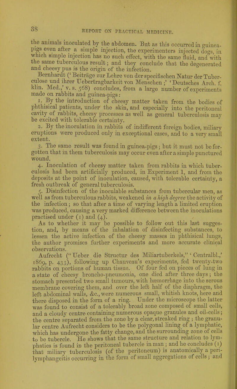 tlie animals inoculated by tbe abdomen. But as this occurred in guinea- pigs even after a simple injection, the experimenters injected dogs, in which simple injection has no such effect, with the same fluid, and with the same tuberculous result; and they conclude that the degenerated and cheesy pus is the origin of the infection. Bernhardt (£ Beitrage zur Lehre von der specifischen Natur der Tuber- culose und ihrer Uebertragbarkeit von Menschen ‘Deutsches Arch. f. klin. Med., v. s. ^68) concludes, from a large number of experiments made on rabbits and guinea-pigs: 1. By the introduction of cheesy matter taken from the bodies of phthisical patients, under the skin, and especially into the peritoneal cavity .of rabbits, cheesy processes as well as general tuberculosis may be excited with tolerable certainty. 2. By the inoculation in rabbits of indifferent foreign bodies, miliary eruptions were produced only in exceptional cases, and to a very small extent. 3- The same result was found in guinea-pigs ; but it must not be for- gotten that in them tuberculosis may occur even after a simple punctured wound. 4. Inoculation of cheesy matter taken from rabbits in which tuber- culosis had been artificially produced, in Experiment 1, and from the deposits at the point of inoculation, caused, with tolerable certainty, a fresh outbreak of general tuberculosis. 5. Disinfection of the inoculable substances from tubercular men, as well as from tuberculous rabbits, weakened in a high degree the activity of the infection; so that after a time of varying length a limited eruption was produced, causing a very marked difference between the inoculations practised under (1) and (4). As to whether it may be possible to follow out this last sugges- tion, and, by means of the inhalation of disinfecting substances, to lessen the active infection of the cheesy masses in phthisical lungs, the author promises further experiments and more accurate clinical observations. Aufrecht (“ Ueber die Structur des Miliartuberkels,” ‘ Centralbl.,’ 1869, p. 433), following up Chauveau’s experiments, fed twenty-two rabbits on portions of human tissue. Of four fed on pieces of lung in a state of cheesy broncho-pneumonia, one died after three days; the stomach presented two small tumours, with haemorrhage into the serous membrane covering them, and over the left half of the diaphragm, the left abdominal walls, &c., were numerous small, whitish knots, here and there disposed in the form of a ring. Dnder the microscope the latter was found to consist of a tolerably broad zone composed of small cells, and a cloudy centre containing numerous opaque granules and oil-cells; the centre separated from the zone by a clear, streaked ring ; the granu- lar centre Aufrecht considers to be the polygonal lining of a lymphatic, which has undergone the fatty change, and the surrounding zone of cells to be tubercle. ITe shows that the same structure and relation to lym- phatics is found in the peritoneal tubercle in man ; and he concludes (1) that miliary tuberculosis (ot the peritoneum) is anatomically a peri- lymphangeitis occurring in the form of small aggregations ot cells ; and