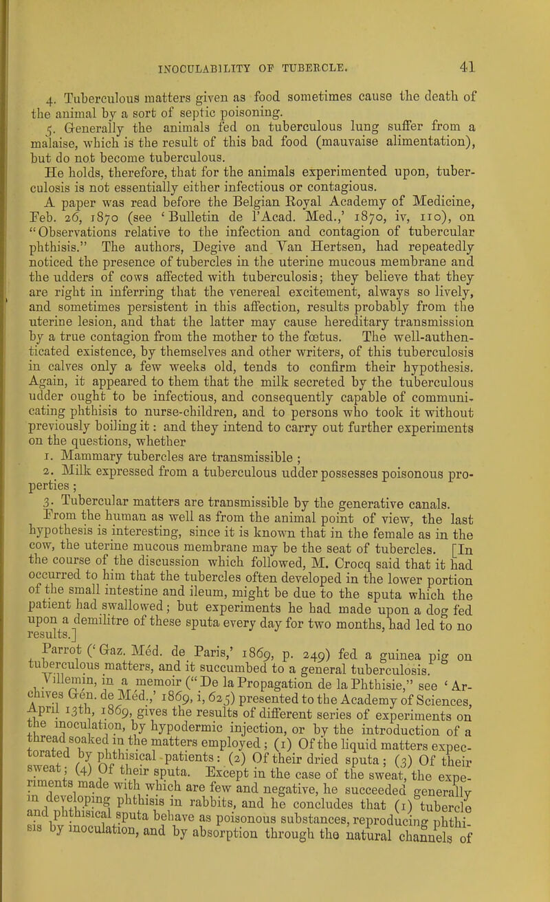 4. Tuberculous matters given as food sometimes cause the death of the animal by a sort of septic poisoning. 5. Generally the animals fed on tuberculous lung suffer from a malaise, which is the result of this bad food (mauvaise alimentation), but do not become tuberculous. He holds, therefore, that for the animals experimented upon, tuber- culosis is not essentially either infectious or contagious. A paper was read before the Belgian Royal Academy of Medicine, Feb. 26, 1870 (see ‘Bulletin de l’Acad. Med.,’ 1870, iv, no), on “Observations relative to the infection and contagion of tubercular phthisis.” The authors, Degive and Van Hertsen, had repeatedly noticed the presence of tubercles in the uterine mucous membrane and the udders of cows affected with tuberculosis; they believe that they are right in inferring that the venereal excitement, always so lively, and sometimes persistent in this affection, results probably from the uterine lesion, and that the latter may cause hereditary transmission by a true contagion from the mother to the foetus. The well-authen- ticated existence, by themselves and other writers, of this tuberculosis in calves only a few weeks old, tends to confirm their hypothesis. Again, it appeared to them that the milk secreted by the tuberculous udder ought to be infectious, and consequently capable of communi- cating phthisis to nurse-children, and to persons who took it without previously boiling it: and they intend to carry out further experiments on the questions, whether 1. Mammary tubercles are transmissible ; 2. Milk expressed from a tuberculous udder possesses poisonous pro- perties; 3. Tubercular matters are transmissible by the generative canals. Irom the human as well as from the animal point of view, the last hypothesis is interesting, since it is known that in the female as in the cow, the uterine mucous membrane may be the seat of tubercles. [In the course of the discussion which followed, M. Crocq said that it had occurred to him that the tubercles often developed in the lower portion of the small intestine and ileum, might be due to the sputa which the patient had swallowed; but experiments he bad made upon a do» fed upon a demilitre of these sputa every day for two months, had led to no results.] Parrot ( Gaz. Med. de. Paris,’ 1869, P- 249) fed a guinea pig on maffers> an<f if succumbed to a general tuberculosis \ illemin, in a memoir (“ De la Propagation de laPhthisie,” see ‘ Ar- chives Gem. de Med.,’ 1869,1, 625) presented to the Academy of Sciences, April 13th, 1869, gives the results of different series of experiments on the inoculation, by hypodermic injection, or by the introduction of a 1 °i?CeC! fatters emPloyed; (1) Of the liquid matters expec- torated by phthisical - patients: (2) Of their dried sputa; (3) Of their sweat; (4) Of their sputa. Except in the case of the sweat, the expe- riments made with which are few and negative, he succeeded generally m developing phthisis in rabbits, and he concludes that (1) tubercle an p hisical sputa behave as poisonous substances, reproducing phthi- sis y inoculation, and by absorption through the natural channels of