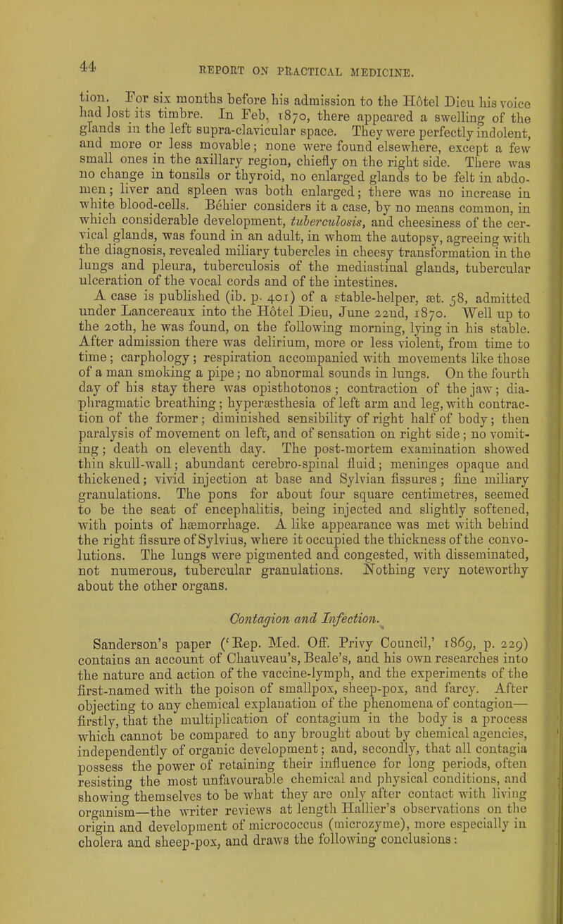 tion. For six months before his admission to the Hotel Dicu his voice had lost its timbre. In Feb. 1870, there appeared a swelling of the glands in the left supra-clavicular space. They were perfectly indolent, and more or less movable; none were found elsewhere, except a few small ones in the axillary region, chiefly on the right side. There was no change in tonsils or thyroid, no enlarged glands to be felt in abdo- men ; liver and spleen was both enlarged; there was no increase in white bloocl-cells. Behier considers it a case, by no means common, in which considerable development, tuberculosis, and cheesiness of the cer- vical glands, was found in an adult, in whom the autopsy, agreeing with the diagnosis, revealed miliary tubercles in cheesy transformation in the lungs and pleura, tuberculosis of the mediastinal glands, tubercular ulceration of the vocal cords and of the intestines. A case is published (ib. p. 401) of a stable-helper, ast. 58, admitted under Lancereaux into the Hotel Dieu, June 22nd, 1870. Well up to the 20th, he was found, on the following morning, lying in his stable. After admission there was delirium, more or less violent, from time to time; carphology; respiration accompanied with movements like those of a man smoking a pipe; no abnormal sounds in lungs. On the fourth day of his stay there was opisthotonos ; contraction of the jaw; dia- phragmatic breathing; hypersesthesia of left arm and leg, with contrac- tion of the former ; diminished sensibility of right half of body ; then paralysis of movement on left, and of sensation on right side ; no vomit- ing ; death on eleventh day. The post-mortem examination showed thin skull-wall; abundant cerebro-spinal fluid; meninges opaque and thickened; vivid injection at base and Sylvian fissures; fine miliary granulations. The pons for about four square centimetres, seemed to be the seat of encephalitis, being injected and slightly softened, with points of haemorrhage. A like appearance was met with behind the right fissure of Sylvius, where it occupied the thickness of the convo- lutions. The lungs were pigmented and congested, with disseminated, not numerous, tubercular granulations. Nothing very noteworthy about the other organs. Contagion and Infection. Sanderson’s paper (‘Bep. Med. Off. Privy Council,’ 1869, p. 229) contains an account of Chauveau’s, Beale’s, and his own researches into the nature and action of the vaccine-lymph, and the experiments of the first-named with the poison of smallpox, sheep-pox, and farcy. After objecting to any chemical explanation of the phenomena of contagion— firstly, that the multiplication of contagium in the body is a process which cannot be compared to any brought about by chemical agencies, independently of organic development; and, secondly, that all contagia possess the power of retaining their influence for long periods, often resisting the most unfavourable chemical and physical conditions, and showing themselves to be what they are only after contact with living organism the writer reviews at length Hallier’s observations on the origin and development of micrococcus (tnicrozyme), more especially in cholera and sheep-pox, and draws the following conclusions:
