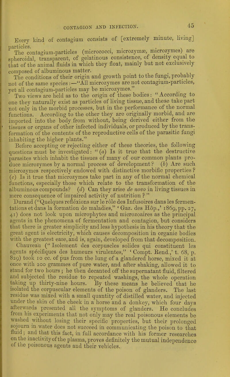 Every kind of contagium consists of [extremely minute, living] particles. , . . The contagium-particles (micrococci, microzymse, microzymes) are spheroidal, transparent, of gelatinous consistence, of density equal to that of the animal fluids in which they float, mainly but not exclusively composed of albuminous matter. < . The conditions of their origin and growth point to the fungi, probably not of the same species “All microzymes are not contagium-particles, yet all contagium-particles may be microzymes.” Two views are held as to the origin of these bodies: “ According to one they naturally exist as particles of living tissue, and these take part not only in the morbid processes, but in the performance of the normal functions. According to the other they are originally morbid,. and are imported into the body from without, being derived either from the ‘ tissues or organs of other infected individuals, or produced by the trans- formation of the contents of the reproductive cells of the parasitic fungi inhabiting the higher plants.” Before accepting or rejecting either of these theories, the following questions must be investigated: “(a) Is it true that the destructive parasites which inhabit the tissues of many of our common plants pro- duce microzymes by a normal process of development ? (b) Are such microzymes respectively endowed with distinctive morbific properties ? (c) Is it true that microzymes take part in any of the normal chemical functions, especially those which relate to the transformation of the albuminous compounds? {cl) Can they arise de novo in living tissues in mere consequence of impaired activity of nutrition ? ” Durand (“Quelques reflexions sur le role des Infusoires dans les fermen- tations etdans la formation de maladies,” ‘ Graz, des Hop.,’ 1869, pp. 27, 41) does not look upon microphytes and microzoaires as the principal agents in the phenomena of fermentation and contagion, but considers that there is greater simplicity and less hypothesis in his theory that the great agent is electricity, which causes decomposition in organic bodies with the greatest ease, and is, again, developed from that decomposition. Chauveau {“ Isolement des corpuscles solides qui constituent les agents specifiques des humeurs virulentes,” ‘ Compt. Bend.,’ t. 68, p. 829) took 10 cc. of pus from the lung of a glandered horse, mixed it at once with 200 grammes of pure water, and after shaking, allowed it to stand for two hours ; he then decanted off the supernatant fluid, filtered and subjected the residue to repeated washings, the whole operation taking up thirty-nine hours. By these means he believed that he isolated the corpuscular elements of the poison of glanders. The last residue was mixed with a small quantity of distilled water, and injected under the skin of the cheek in a horse and a donkey, which four days afterwards presented all the symptoms of glanders. He concludes from his experiments that not only may the real poisonous elements be washed without losing their specific properties, but their pirolonged sojourn in water does not succeed in communicating the poison to that fluid; and that this fact, in full accordance with his former researches on the inactivity of the plasma, proves definitely the mutual independence ol the poisonous agents and their vehicles.