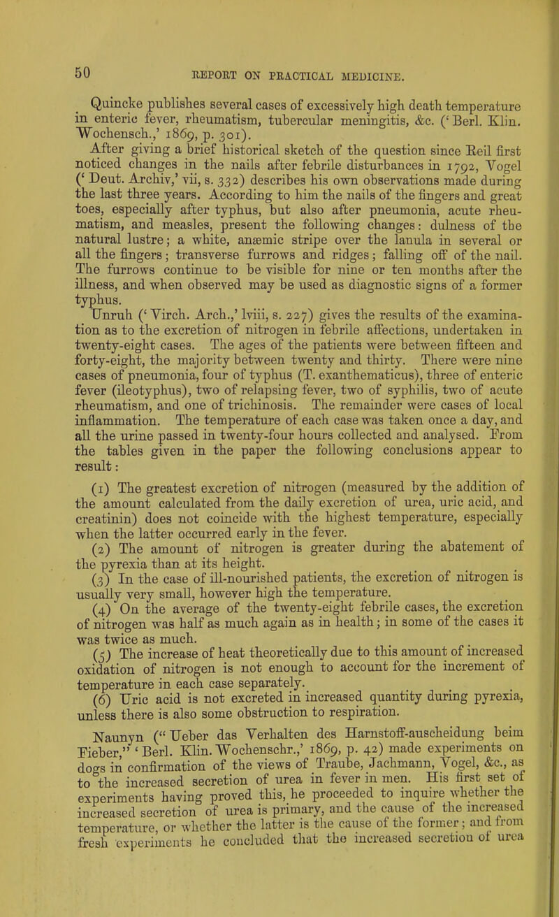 Quincke publishes several cases of excessively high death temperature in enteric fever, rheumatism, tubercular meningitis, &c. (‘ Berl. Klin. Wochensch.,’ 1869, p. 301). After giving a brief historical sketch of the question since Reil first noticed changes in the nails after febrile disturbances in 1792, Vogel (‘ Deut. Archiv,’ vii, s. 332) describes his own observations made during the last three years. According to him the nails of the fingers and great toes, especially after typhus, but also after pneumonia, acute rheu- matism, and measles, present the following changes: dulness of the natural lustre; a white, anaemic stripe over the lanula in several or all the fingers; transverse furrows and ridges; falling off of the nail. The furrows continue to be visible for nine or ten months after the illness, and when observed may be used as diagnostic signs of a former typhus. TTnruh (£ Virch. Arch.,’ lviii, s. 227) gives the results of the examina- tion as to the excretion of nitrogen in febrile affections, undertaken in twenty-eight cases. The ages of the patients were between fifteen and forty-eight, the majority between twenty and thirty. There were nine cases of pneumonia, four of typhus (T. exanthematicus), three of enteric fever (ileotyphus), two of relapsing fever, two of syphilis, two of acute rheumatism, and one of trichinosis. The remainder were cases of local inflammation. The temperature of each case was taken once a day, and all the urine passed in twenty-four hours collected and analysed. From the tables given in the paper the following conclusions appear to result: (1) The greatest excretion of nitrogen (measured by the addition of the amount calculated from the daily excretion of urea, uric acid, and creatinin) does not coincide with the highest temperature, especially when the latter occurred early in the fever. (2) The amount of nitrogen is greater during the abatement of the pyrexia than at its height. (3) In the case of ill-nourished patients, the excretion of nitrogen is usually very small, however high the temperature. (4) On the average of the twenty-eight febrile cases, the excretion of nitrogen was half as much again as in health; in some of the cases it was twice as much. (5) The increase of heat theoretically due to this amount of increased oxidation of nitrogen is not enough to account for the increment of temperature in each case separately. (6) TTric acid is not excreted in increased quantity during pyrexia, unless there is also some obstruction to respiration. Naunyn (“ TTeber das Verhalten des Harnstoff-auscheidung beim Fieber,” ‘Berl. Klin.Wochenschr.,’ 1869, p. 42) made experiments on dogs in confirmation of the views of Traube, Jachmann, Vogel, &c., as to the increased secretion of urea in fever in men. His first set ot experiments having proved this, he proceeded to inquire whether the increased secretion of urea is primary, and the cause of the increased temperature or whether the latter is the cause of the former; and Irom fresh experiments he concluded that the increased secretiou ol urea