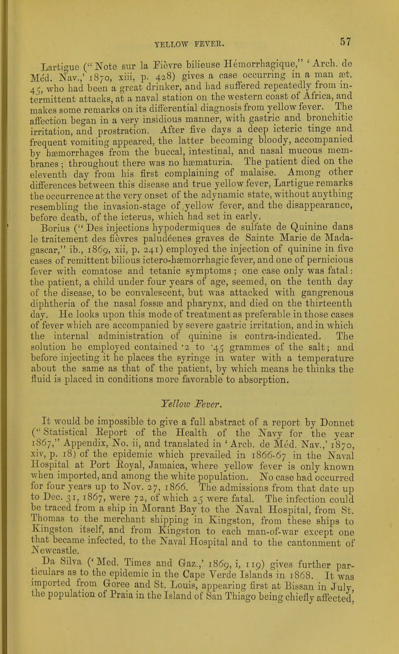 Lartigue (“Note sur la Fievre bilieuse Ilemorrhagique,” ‘Arch. de Med. Nav.,’ 1870, xiii, p. 428) gives a case occurring in a man set. 4^, who bad been a great drinker, and bad suffered repeatedly from in- termittent attacks, at a naval station on the western coast of Africa, and makes some remarks on its differential diagnosis from yellow fever. The affection began in a very insidious manner, with gastric and bronchitic irritation, and prostration. After five days a deep icteric tinge and frequent vomiting appeared, the latter becoming bloody, accompanied by haemorrhages from the buccal, intestinal, and nasal mucous mem- branes ; throughout there was no hiematuria. The patient died on the eleventh day from his first complaining of malaise. Among other differences between this disease and true yellow fever, Lartigue remarks the occurrence at the very onset of the adynamic state, without anything resembling the invasion-stage of yellow fever, and the disappearance, before death, of the icterus, which had set in early. Borius (“ Des injections hypodermiques de sulfate de Quinine dans le traitement des fievres paludeenes graves de Sainte Marie de Mada- gascar,” ib., 1869, xii, p. 241) employed the injection of quinine in five cases of remittent bilious ictero-hmmorrhagic fever, and one of pernicious fever with comatose and tetanic symptoms ; one case only was fatal: the patient, a child under four years of age, seemed, on the tenth day of the disease, to be convalescent, but was attacked with gangrenous diphtheria of the nasal fosste and pharynx, and died on the thirteenth day. He looks upon this mode of treatment as preferable in those cases of fever which are accompanied by severe gastric irritation, and in which the internal administration of quinine is contra-indicated. The solution he employed contained ‘2 to ‘45 grammes of the salt; and before injecting it he places the syringe in water with a temperature about the same as that of the patient, by which means he thinks the fluid is placed in conditions more favorable to absorption. Yellow Fever. It would be impossible to give a full abstract of a report by Bonnet (“ Statistical Eeport of the Health of the Navy for the year 1867,” Appendix, No. ii, and translated in ‘ Arch, de Med. Nav.,’ 1870, xiv, p. 18) of the epidemic which prevailed in 1866-67 the Naval Hospital at Port Eoyal, Jamaica, where yellow fever is only known when imported, and among the white population. No case had occurred for four years up to Nov. 27, 1866. The admissions from that date up to Dec. 31, 1867, were 72, of which 25 were fatal. The infection could be traced from a ship in Morant Bay to the Naval Hospital, from St. Thomas to the merchant shipping in Kingston, from these ships to Kingston itself, and from Kingston to each man-of-war except one that became infected, to the Naval Hospital and to the cantonment of Newcastle. . -D‘a kilva (‘Med. Times and Gaz.,’ 1869, i, 119) gives further par- ticulars as to the epidemic in the Cape Yerde Islands in 1868. It was imported from Goree and St. Louis, appearing first at Bissau in July the population of Praia in the Island of San Thiago being chiefly affected*