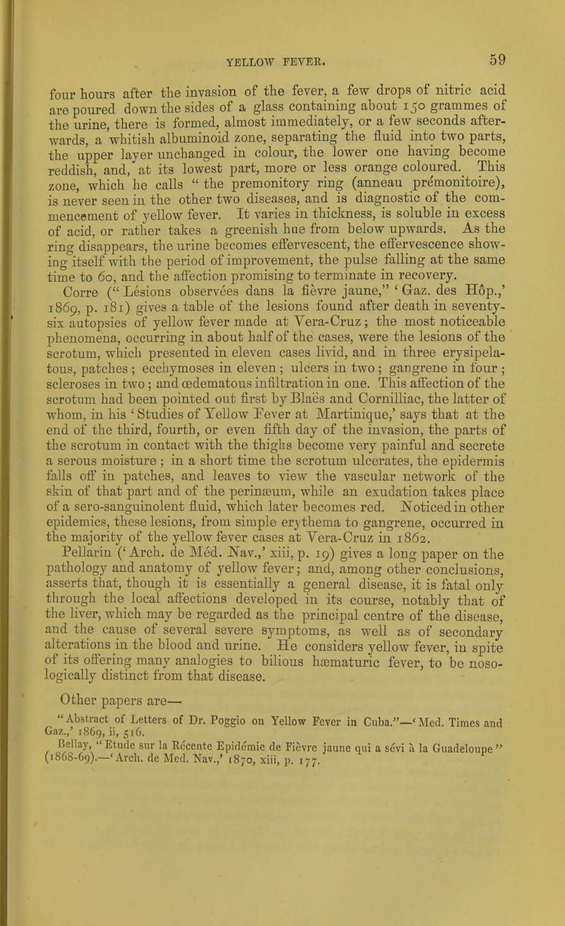 four hours after the invasion of the fever, a few drops of nitric acid are poured down the sides of a glass containing about 150 grammes of the urine, there is formed, almost immediately, or a few seconds after- wards, a ’whitish albuminoid zone, separating the fluid into two parts, the upper layer unchanged in colour, the lower one having become reddish, and, at its lowest part, more or less orange coloured. This zone, which he calls “ the premonitory ring (anneau pre'monitoire), is never seen in the other two diseases, and is diagnostic of the com- mencement of yellow fever. It varies in thickness, is soluble in excess of acid, or rather takes a greenish hue from below upwards. As the ring disappears, the urine becomes effervescent, the effervescence show- ing itself with the period of improvement, the pulse falling at the same time to 60, and the affection promising to terminate in recovery. Corre (“ Lesions observees dans la fievre jaune,” ‘ Graz, des Hop.,’ 1869, p. 181) gives a table of the lesions found after death in seventy- six autopsies of yellow fever made at Vera-Cruz; the most noticeable phenomena, occurring in about half of the cases, were the lesions of the scrotum, which presented in eleven cases livid, and in three erysipela- tous, patches ; ecchymoses in eleven ; ulcers in two ; gangrene in four ; scleroses in two; and cedematous infiltration in one. This affection of the scrotum had been pointed out first by Blaes and Cornilliac, the latter of whom, in his ‘ Studies of Yellow Lever at Martinique,’ says that at the end of the third, fourth, or even fifth day of the invasion, the parts of the scrotum in contact with the thighs become very painful and secrete a serous moisture ; in a short time the scrotum ulcerates, the epidermis falls off in patches, and leaves to view the vascular network of the skin of that part and of the perinaeum, while an exudation takes place of a sero-sanguinolent fluid, which later becomes red. Noticed in other epidemics, these lesions, from simple erythema to gangrene, occurred in the majority of the yellow fever cases at Vera-Cruz in 1862. Pellarin (‘ Arch, de Med. Nav.,’ xiii, p. 19) gives a long paper on the pathology and anatomy of yellow fever; and, among other conclusions, asserts that, though it is essentially a general disease, it is fatal only through the local affections developed in its course, notably that of the liver, which may be regarded as the principal centre of the disease, and the cause of several severe symptoms, as well as of secondary alterations in the blood and urine. He considers yellow fever, in spite of its offering many analogies to bilious hsematuric fever, to be noso- logically distinct from that disease. Other papers are— “ Abstract of Letters of Dr. Poggio on Yellow Fever in Cuba.”—c Med. Times and Gaz.,’ 1869, ii, 516. Bellay, “ Etude sur la Recente Epidemie de Fievre jaune qui a sevi ii la Guadeloupe ” (1868-69).—‘Arch, de Med. Nav.,’ 1870, xiii, p. 177.