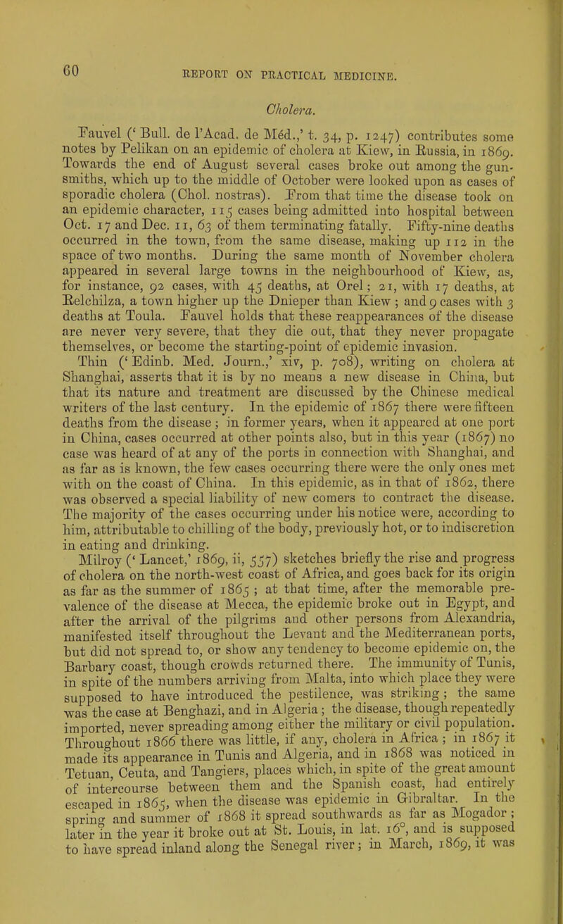 GO Cholera. Fauvel (‘ Bull, de l’Acad. de Med.,’ t. 34, p. 1247) contributes some notes by Pelikan on an epidemic of cholera at Kiew, in Russia, in 1869. Towards the end of August several cases broke out among the gun- smiths, which up to the middle of October were looked upon as cases of sporadic cholera (Choi, nostras). Prom that time the disease took on an epidemic character, 113 cases being admitted into hospital between Oct. 17 and Dec. 11, 63 of them terminating fatally. Fifty-nine deaths occurred in the town, from the same disease, making up 112 in the space of two months. During the same month of November cholera appeared in several large towns in the neighbourhood of Kiew, as, for instance, 92 cases, with 45 deaths, at Orel; 21, with 17 deaths, at Relchilza, a town higher up the Dnieper than Kiew ; and 9 cases with 3 deaths at Toula. Pauvel holds that these reappearances of the disease are never very severe, that they die out, that they never propagate themselves, or become the starting-point of epidemic invasion. Thin (‘ Edinb. Med. Journ.,’ xiv, p. 708), writing on cholera at Shanghai, asserts that it is by no means a new disease in China, but that its nature and treatment are discussed by the Chinese medical writers of the last century. In the epidemic of 1867 there were fifteen deaths from the disease ; in former years, when it appeared at one port in China, cases occurred at other points also, but in this year (1867) no case was heard of at any of the ports in connection with Shanghai, and as far as is known, the few cases occurring there were the only ones met with on the coast of China. In this epidemic, as in that of 1862, there was observed a special liability of new comers to contract the disease. The majority of the cases occurring under his notice were, according to him, attributable to chilling of the body, previously hot, or to indiscretion in eating and drinking. Milroy (‘ Lancet,’ 1869, ii, 537) sketches briefly the rise and progress of cholera on the north-west coast of Africa, and goes back for its origin as far as the summer of 1865 ; at that time, after the memorable pre- valence of the disease at Mecca, the epidemic broke out in Egypt, and after the arrival of the pilgrims and other persons from Alexandria, manifested itself throughout the Levant and the Mediterranean ports, but did not spread to, or show any tendency to become epidemic on, the Barbary coast, though crowds returned there. The immunity of Tunis, in spite of the numbers arriving from Malta, into which place they were supposed to have introduced the pestilence, was striking ; the same was the case at Benghazi, and in Algeria ; the disease, though repeatedly imported, never spreading among either the military or civil population. Throughout 1866 there was little, if any, cholera in Africa; in 1867 it made its appearance in Tunis and Algeria, and in 1868 was noticed in Tetuan, Ceuta, and Tangiers, places which, in spite of the great amount of intercourse between them and the Spanish coast, had entirely escaped in 1863, when the disease was epidemic in Gibraltar. In the spriim and summer of 1868 it spread southwards as tar as Mogador ; later in the year it broke out at St. Louis, in lat. 160, and is supposed to have spread inland along the Senegal river; m March, 1869, it was