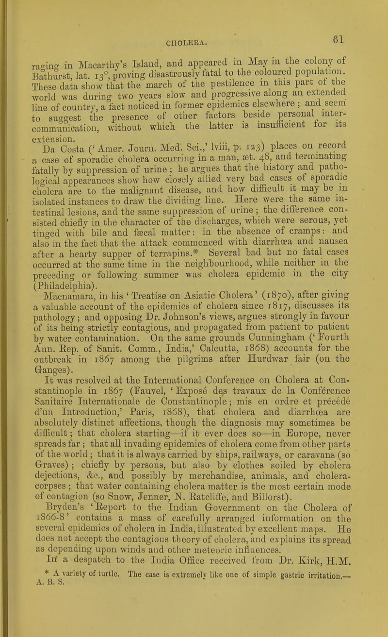 CHOLERA. raging in Macarthy’s Island, and appeared in May m the colony of Bathurst, lat. 13° proving disastrously fatal to the coloured population. These data show that the march of the pestilence in this part of the world was during two years slow and progressive along an extended line of country, a fact noticed in former epidemics elsewhere ; and. seem to suggest the presence of other factors beside personal inter- communication, without which the latter is insufficient loi 1 s extension. ... . . , Da Costa (‘ Amer. Journ. Med. Sci.,’ lvm, p. 123) places on record, a case of sporadic cholera occurring in a man, ait. 48, and teinunating fatally by suppression of urine ; he argues that the history and patho- logical appearances show how closely allied very 1ml cases ol sporadic cholera are to the malignant disease, and how difficult it may be m isolated instances to draw the dividing line. Here were the same in- testinal lesions, and the same suppression of urine ; the difference con- sisted chiefly in the character of the discharges, which were serous, yet tinged with bile and fsecal matter: in the absence of cramps: and also in the fact that the attack commenced with diarrhoea and nausea after a hearty supper of terrapins.* Several bad but no fatal cases occurred at the same time in the neighbourhood, while neither in the preceding or following summer was cholera epidemic in the city (Philadelphia). Macnamara, in his ‘ Treatise on Asiatic Cholera’ (1870), after giving a valuable account of the epidemics of cholera since 1817, discusses its pathology; and opposing Dr. Johnson’s views, argues strongly in favour of its being strictly contagious, and propagated from patient to patient b3r water contamination. On the same grounds Cunningham (‘ Fourth Ann. Eep. of Sanit. Comm., India,’ Calcutta, 1868) accounts for the outbreak in 1867 among the pilgrims after Hurdwar fair (on the Ganges). It was resolved at the International Conference on Cholera at Con- stantinople in 1867 (Fauvel, ‘Expose des travaux de la Conference Sanitaire Internationale de Constantinople; mis en ordre et precede d’un Introduction,’ Paris, 1868), that cholera and diarrhoea are absolutely distinct affections, though the diagnosis may sometimes be difficult; that cholera starting-—if it ever does so—in Europe, never spreads far ; that all invading epidemics of cholera come from other parts of the world ; that it is always carried by ships, railways, or caravans (so Graves) ; chiefly by persons, but also by clothes soiled by cholera dejections, &c., and possibly by merchandise, animals, and cholera- corpses ; that water containing cholera matter is the most certain mode of contagion (so Snow, Jenner, N. Ratcliffe, and Billorst). Bryden’s ‘ Report to the Indian Government on the Cholera of 1866-8’ contains a mass of carefully arranged information on the several epidemics of cholera in India, illustrated by excellent maps. He does not accept the contagious theory of cholera, and explains its spread as depending upon winds and other meteoric influences. In' a despatch to the India Office received from Dr. Kirk, H.M. * A variety of turtle. The case is extremely like one of simple gastric irritation. A. J3. S.