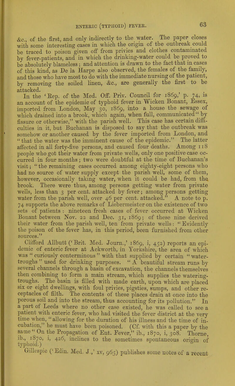 &c., of the first, and only indirectly to the water. The paper closes with some interesting cases in which the origin of the outbreak could be traced to poison given oft from privies and clothes contaminated by fever-patients, and in which the drinking-water could be proved to be absolutely blameless ; and attention is drawn to the fact that in. cases of this kind, as De la Harpe also observed, the females of the family, and those who have most to do with the immediate nursing of the patient, by removing the soiled linen, &c., are generally the first to be attacked. In the * Eep. of the Med. Off. Priv. Council for 1869,’ p. 74, is an account of the epidemic of typhoid fever in Wicken Bonant, Essex, imported from London, May 30, 1869, into a house the sewage of which drained into a brook, which again, when full, communicated “ by fissure or otherwise,” with the parish well. This case has certain diffi- culties in it, but Buchanan is disposed to say that the outbreak was somehow or another caused by the fever imported from London, and “that the water was the imminent cause of the epidemic.” The latter affected in all forty-five persons, and caused four deaths. Among 118 people who got their water from private wells, only one positive case oc- curred in four months; two were doubtful at the time of Buchanan’s visit; “the remaining cases occurred among eighty-eight persons who had no source of water supply except the parish well, some of them, however, occasionally taking water, when it could be had, from the brook. There were thus, among persons getting water from private wells, less than 3 per cent, attacked by fever; among persons getting water from the parish well, over 46 per cent, attacked.” A note to p. 74 supports the above remarks of Liebermeister on the existence of two sets of patients : nineteen fresh cases of fever occurred at Wicken Bonant between Nov. 22 and Dec. 31, 1869; of these nine derived their water from the parish well, ten from private wells: “Evidently the poison of the fever has, in this period, been furnished from other sources.” Clifford Allbutt (‘ Brit. Med. Journ.,’ 1869, i, 432) reports an epi- demic of enteric fever at Ackworth, in Yorkshire, the area of which was “ curiously conterminous ” with that supplied by certain “ water- troughs ” used for drinking purposes. “ A beautiful stream runs by several channels through a basin of excavation, the channels themselves then combining to form a main stream, which supplies the watering- troughs. The basin is filled with made earth, upon which are placed six or eight dwellings, with foul privies, pigsties, sumps, and other re- ceptacles of filth. The contents of these places drain at once into the porous soil and into the stream, thus accounting for its pollution.” In a part of Leeds where no other case existed, he was called to see a patient with enteric fever, who had visited the fever district at the very time when, “ allowing for the duration of his illness and the time of in- cubation,” he must have been poisoned. (Cf. with this a paper by the same “On the Propagation of Ent. Eever,” ib., 1870, i, 308. Thorne, ib., 1870, i, 426, inclines to the sometimes spontaneous origin of typhoid.) G-illespie (‘Edin. Med. J.,’ xv, 965) publishes some notes of a recent