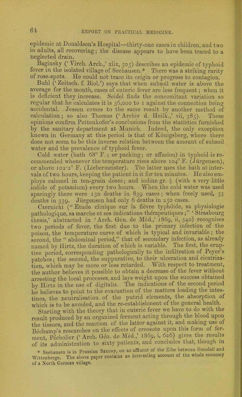 6t epidemic at Donaldson’s Hospital—thirty-one cases in children, and two in adults, all recovering; the disease appears to have been traced to a neglected drain. Baginsky (‘ Virch. Arch.,’ xlix, 50 3) describes an epidemic of typhoid fever in the isolated village of Seehausen.* There was a striking rarity of rose-spots. He could not trace its origin or progress to contagion. Buhl (‘ Zeitsch. f. Biol.’) says that when subsoil water is above the average for the month, cases of enteric fever are less frequent; when it is deficient they increase. Seidel finds the concomitant variation so regular that he calculates it is 36,000 to 1 against the connection being accidental. Jessen comes to the same result by another method of calculation; so also Thomas (‘ Archiv d. Heilk.,’ vii, 383). These opinions confirm Pettenkofer’s conclusions from the statistics furnished by the sanitary department at Munich. Indeed, the only exception known in Germany at this period is that of Konigsberg, where there does not seem to be this inverse relation between the amount of subsoil water and the prevalence of typhoid fever. Cold water (bath 68° F.; or packing; or affusion) in typhoid is re- commended whenever the temperature rises above io4°F. (Jiirgensen), or above jo2'2° F. (Liebermeister). The latter uses the bath at iuter- vals of two hours, keeping the patient in it for ten minutes. He also em- ploys calomel in ten-grain doses; and iodine gr. (with a very little iodide of potassium) every two hours. When the cold water was used sparingly there were 130 deaths in 839 cases; when freely used, 33 deaths in 339. Jiirgensen had only 6 deaths in 230 cases. Czernicki (“ Etude clinique sur la fievre typhoide, sa physiologie pathologique, sa marche et ses indications therapeutiques ‘ Strasbourg thesis,’ abstracted in ‘Arch. Gen. de Med.,’ 1869, ii, 340) recognises two periods of fever, the first due to the primary infection of the poison, the temperature curve of which is typical and invariable; the second, the “ abdominal period,” that of secondary infection, as already named by Hirtz, the duration of which is variable. The first, the erup- tive period, corresponding pathologically to the infiltration of Peyer’s patches; the second, the suppurative, to their ulceration and cicatriza- tion, which may be more or less retarded. With respect to treatment, the author believes it possible to obtain a decrease of the fever without arresting the local processes, and lays weight upon the success obtained by Hirtz in the use of digitalis. The indications of the second period he believes to point to the evacuation of the matters loading the intes- tines, the neutralisation of the putrid elements, the absorption of which is to be avoided, and the re-establishment of the general health. Starting with the theory that in enteric fever we have to do with the result produced by an organized ferment acting through the blood upon the tissues, and the reaction of the latter against it, and making use of Bechamp’s researches on the effects of creosote upon this form of fer- ment, Pecholier (‘ Arch. Gen. de Med,’ 1869, i, 626) gives the results of its administration to sixty patients, and concludes that, though in * Seehausen is in Prussian Saxony, on an affluent of the Elbe between Stendall and Wittenberge. The above paper contains an interesting account of the whole economy of a North German village.