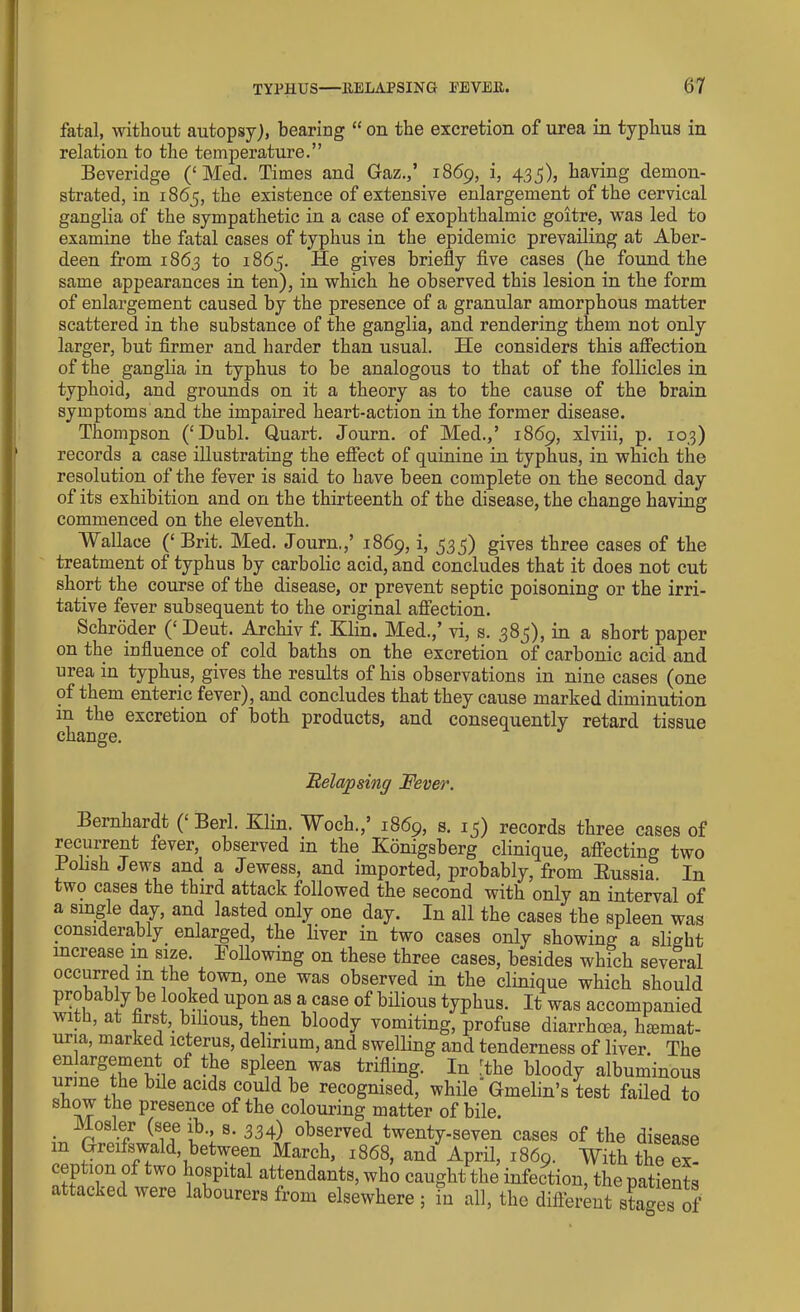 fatal, without autopsy), bearing “ on the excretion of urea in typhus in relation to the temperature.” Beveridge (‘Med. Times and Gaz.,’ 1869, i, 435), having demon- strated, in 1865, the existence of extensive enlargement of the cervical ganglia of the sympathetic in a case of exophthalmic goitre, was led to examine the fatal cases of typhus in the epidemic prevailing at Aber- deen from 1863 to 1865. He gives briefly five cases (he found the same appearances in ten), in which he observed this lesion in the form of enlargement caused by the presence of a granular amorphous matter scattered in the substance of the ganglia, and rendering them not only larger, but firmer and harder than usual. He considers this affection of the ganglia in typhus to be analogous to that of the follicles in typhoid, and grounds on it a theory as to the cause of the brain symptoms and the impaired heart-action in the former disease. Thompson (‘Dubl. Quart. Journ. of Med.,’ 1869, xlviii, p. 103) records a case illustrating the effect of quinine in typhus, in which the resolution of the fever is said to have been complete on the second day of its exhibition and on the thirteenth of the disease, the change having commenced on the eleventh. Wallace (‘ Brit. Med. Journ,,’ .1869, i, 535) gives three cases of the treatment of typhus by carbolic acid, and concludes that it does not cut short the course of the disease, or prevent septic poisoning or the irri- tative fever subsequent to the original affection. Schroder (‘ Deut. Archiv f. Klin. Med.,’ vi, s. 385), in a short paper on the influence of cold baths on the excretion of carbonic acid and urea in typhus, gives the results of his observations in nine cases (one of them enteric fever), and concludes that they cause marked diminution in the excretion of both products, and consequently retard tissue change. Relapsing Fever. Bernhardt (‘Berl. Klin. Woch.,’ 1869, s. 15) records three cases of recurrent fever, observed in the Konigsberg clinique, affecting two iohsh Jews and a Jewess, and imported, probably, from Russia In two cases the third attack followed the second with only an interval of a single day, and lasted only one day. In all the cases the spleen was considerably enlarged, the liver in two cases only showing a slight increase in size. Following on these three cases, besides which several occurred m the town, one was observed in the clinique which should probably be looked upon as a case of bilious typhus. It was accompanied with, at first, bilious, then bloody vomiting, profuse diarrhoea, hmrnat- uria, marked icterus, delirium, and swelling and tenderness of liver. The ™S?!?evi °f Splf^ was trifling- In -the bloody albuminous urme the bile acids could be recognised, while Gmelin’s test failed to show the presence of the colouring matter of bile. . k.? (see f •> s- 334) observed twenty-seven cases of the disease m Greifswald, between March, 1868, and April, 1869. With the ex- ntfn tw° i10fPltal atJen(iants> who caught the infection, the patients c tacked were labourers from elsewhere ; in all, the different stages of