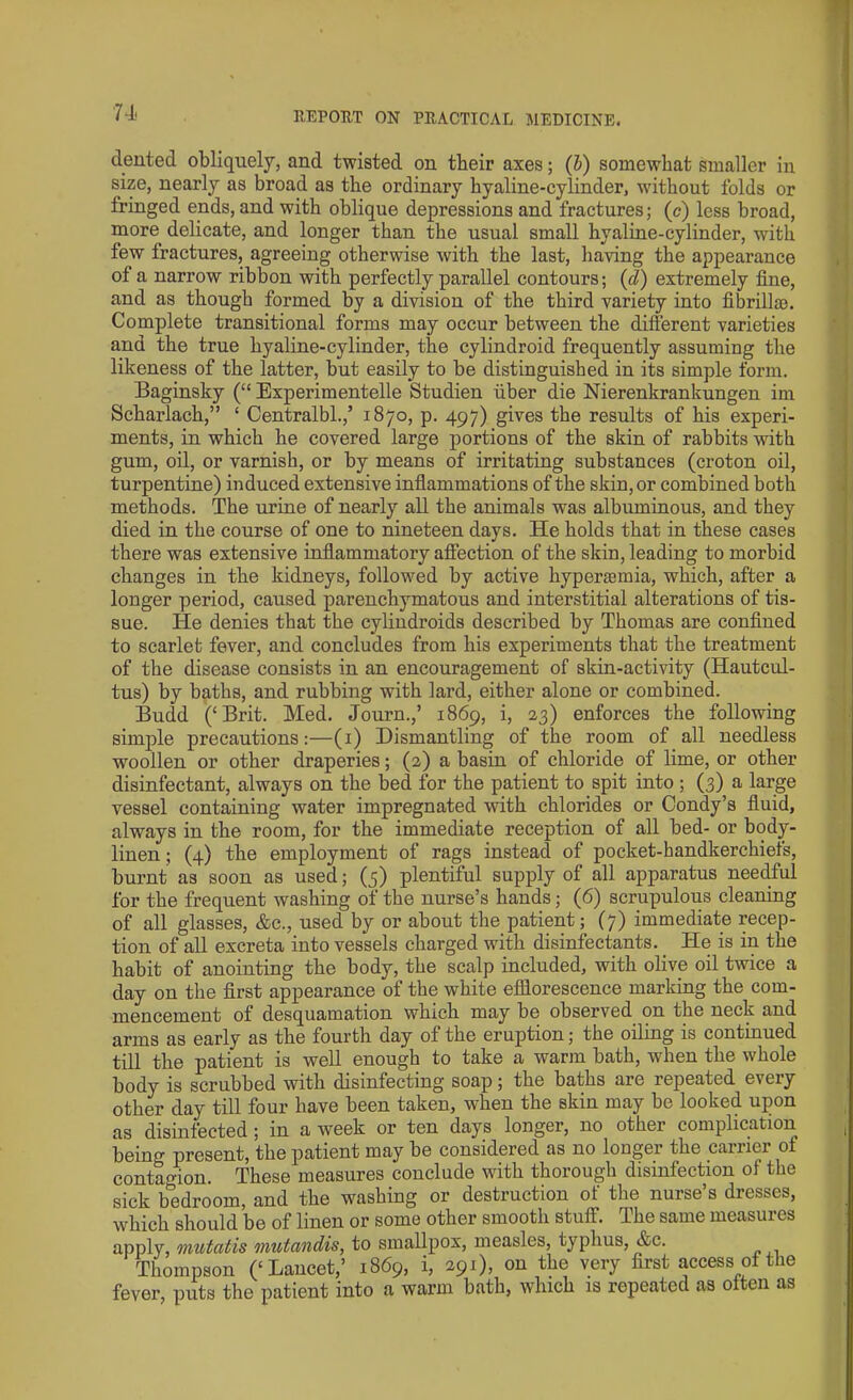 dented obliquely, and twisted on tbeir axes; (b) somewhat smaller in size, nearly as broad as the ordinary hyaline-cylinder, without folds or fringed ends, and with oblique depressions and fractures; (c) less broad, more delicate, and longer than the usual small hyaline-cylinder, with few fractures, agreeing otherwise with the last, having the appearance of a narrow ribbon with perfectly parallel contours; (d) extremely fine, and as though formed by a division of the third variety into fibrillao. Complete transitional forms may occur between the different varieties and the true hyaline-cylinder, the cylindroid frequently assuming the likeness of the latter, but easily to be distinguished in its simple form. Baginsky (“ Experimented Studien iiber die Nierenkrankungen im Scharlach,” ‘ Centralbl.,’ 1870, p. 497) gives the results of his experi- ments, in which he covered large portions of the skin of rabbits with gum, oil, or varnish, or by means of irritating substances (croton oil, turpentine) induced extensive inflammations of the skin, or combined both methods. The urine of nearly all the animals was albuminous, and they died in the course of one to nineteen days. He holds that in these cases there was extensive inflammatory affection of the skin, leading to morbid changes in the kidneys, followed by active hyperannia, which, after a longer period, caused parenchymatous and interstitial alterations of tis- sue. He denies that the cylindroids described by Thomas are confined to scarlet fever, and concludes from his experiments that the treatment of the disease consists in an encouragement of skin-activity (Hautcul- tus) by baths, and rubbing with lard, either alone or combined. Budd (‘Brit. Med. Journ.,’ 1869, i, 23) enforces the following simple precautions:—(1) Dismantling of the room of all needless woollen or other draperies; (2) a basin of chloride of lime, or other disinfectant, always on the bed for the patient to spit into ; (3) a large vessel containing water impregnated with chlorides or Condy’s fluid, always in the room, for the immediate reception of all bed- or body- linen ; (4) the employment of rags instead of pocket-handkerchiefs, burnt as soon as used; (5) plentiful supply of all apparatus needful for the frequent washing of the nurse’s hands; (6) scrupulous cleaning of all glasses, &c., used by or about the patient; (7) immediate recep- tion of all excreta into vessels charged with disinfectants. He is in the habit of anointing the body, the scalp included, with olive oil twice a day on the first appearance of the white efflorescence marking the com- mencement of desquamation which may be observed on the neck and arms as early as the fourth day of the eruption; the oiling is continued till the patient is well enough to take a warm bath, when the whole body is scrubbed with disinfecting soap; the baths are repeated every other day till four have been taken, when the skin may be looked upon as disinfected ; in a week or ten days longer, no other complication beino- present, the patient may be considered as no longer the carrier of contagion. These measures conclude with thorough disinfection of the sick bedroom, and the washing or destruction of the nurse’s dresses, which should be of linen or some other smooth stuff. The same measures apply, mutatis mutandis, to smallpox, measles, typhus, &c. Thompson (‘Lancet,’ 1869, i, 291), on the very first access of the fever, puts the patient into a warm bath, which is repeated as often as