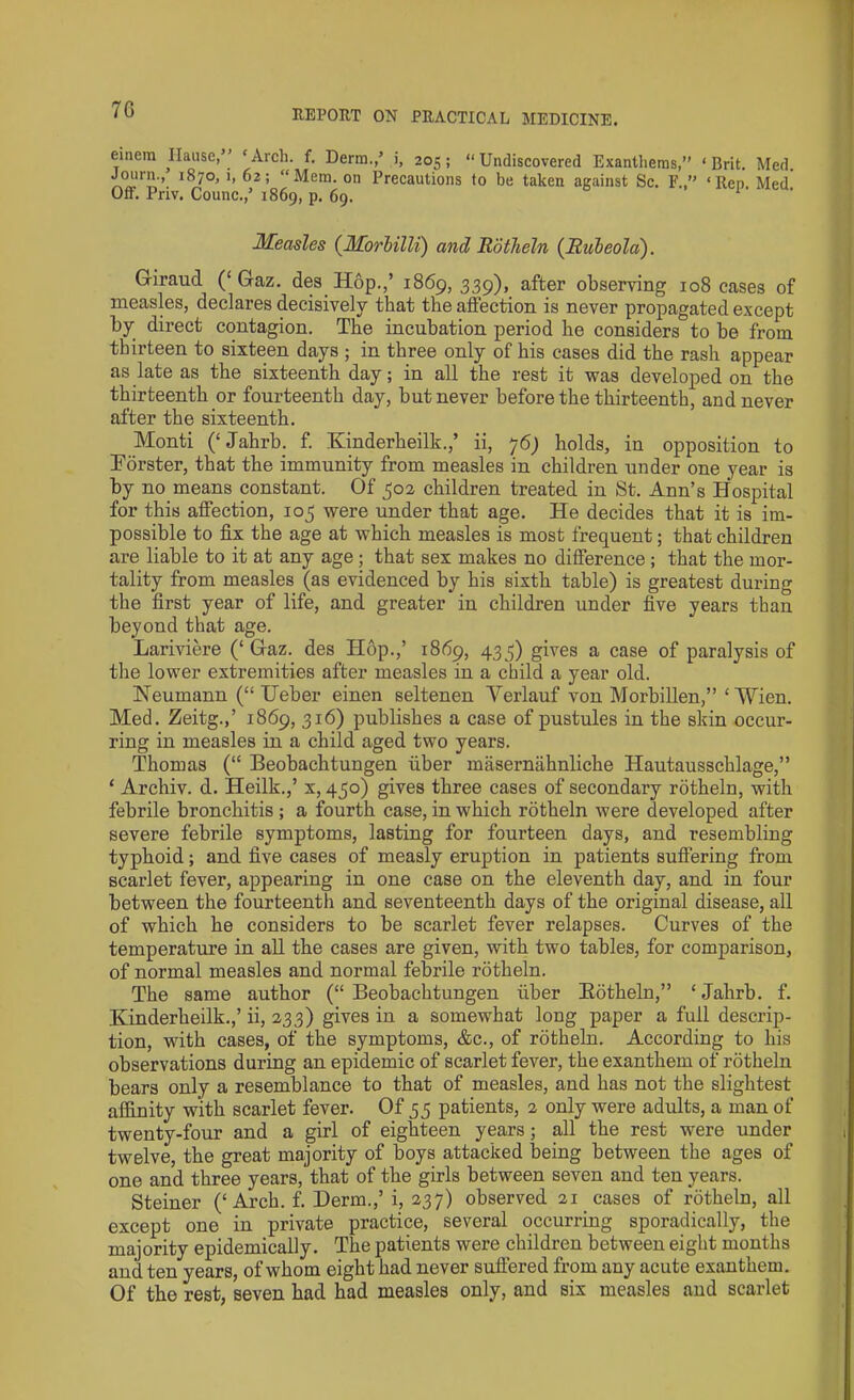 7G eincm Ilause,” ‘Arch. f. Derm.,’ i, 205; “Undiscovered Exantheras,” ‘Brit. Med. Journ., 1870,1,62; “Mem. on Precautions to be taken against Sc. F.” ‘lien. Med' Oft. Priv. Counc./ 1869, p. 69. Measles (Morbilli) and Rotheln (Rubeola). Giraud (‘ Gaz. des Hop.,’ 1869, 339), after observing 108 cases of measles, declares decisively that the affection is never propagated except by direct contagion. The incubation period he considers to be from thirteen to sixteen days ; in three only of his cases did the rash appear as late as the sixteenth day; in all the rest it was developed on the thirteenth or fourteenth day, but never before the thirteenth, and never after the sixteenth. Monti (‘ Jahrb. f. Kinderheilk.,’ ii, 76) holds, in opposition to Edrster, that the immunity from measles in children under one year is by no means constant. Of 302 children treated in St. Ann’s Hospital for this affection, 105 were under that age. He decides that it is im- possible to fix the age at which measles is most frequent; that children are liable to it at any age ; that sex makes no difference ; that the mor- tality from measles (as evidenced by his sixth table) is greatest during the first year of life, and greater in children under five years than beyond that age. Lariviere (‘Gaz. des Hop.,’ 1869, 435) gives a case of paralysis of the lower extremities after measles in a child a year old. Neumann (“ Ueber einen seltenen Yerlauf von Morbillen,” ‘Mien. Med. Zeitg.,’ 1869, 316) publishes a case of pustules in the skin occur- ring in measles in a child aged two years. Thomas (“ Beobachtungen fiber masernahnliche Hautausscblage,” ‘ Archiv. d. Heilk.,’ x, 450) gives three cases of secondary rotheln, with febrile bronchitis ; a fourth case, in which rotheln were developed after severe febrile symptoms, lasting for fourteen days, and resembling typhoid; and five cases of measly eruption in patients suffering from scarlet fever, appearing in one case on the eleventh day, and in four between the fourteenth and seventeenth days of the original disease, all of which he considers to be scarlet fever relapses. Curves of the temperature in all the cases are given, with two tables, for comparison, of normal measles and normal febrile rotheln. The same author (“Beobachtungen fiber Kotheln,” ‘Jahrb. f. Kinderheilk.,’ ii, 233) gives in a somewhat long paper a full descrip- tion, with cases, of the symptoms, &c., of rotheln. According to his observations during an epidemic of scarlet fever, the exanthem of rotheln bears only a resemblance to that of measles, and has not the slightest affinity with scarlet fever. Of 55 patients, 2 only were adults, a man of twenty-four and a girl of eighteen years; all the rest were under twelve, the great majority of boys attacked being between the ages of one and three years, that of the girls between seven and ten years. Steiner (‘ Arch. f. Derm.,’ i, 237) observed 21 cases of rotheln, all except one in private practice, several occurring sporadically, the majority epidemically. The patients were children between eight months and ten years, of whom eight had never suffered from any acute exanthem. Of the rest, seven had had measles only, and six measles and scarlet