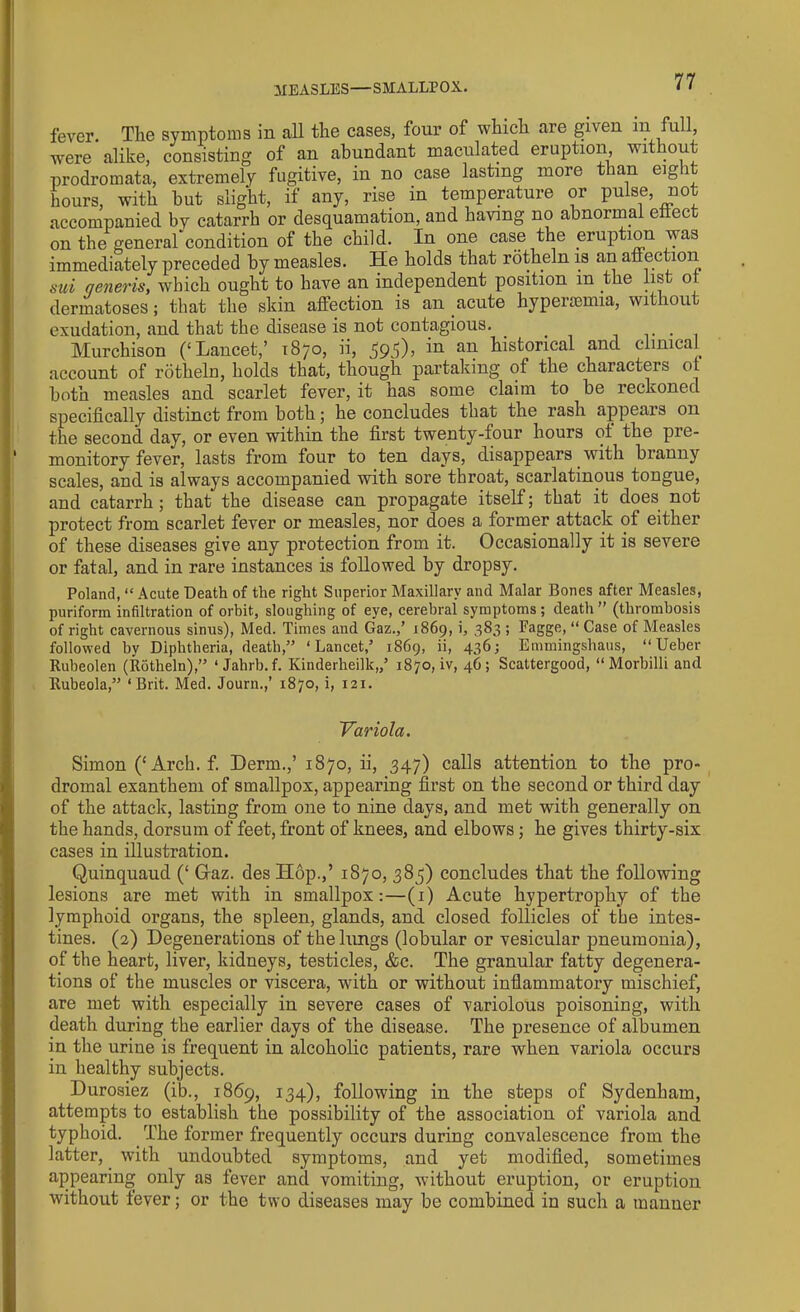 MEASLES—SMALLPOX. fever. The symptoms in all the cases, four of which are given m full, were alike, consisting of an abundant maculated eruption, wit out prodromata, extremely fugitive, in no case lasting more than eight hours, with hut slight, if any, rise in temperature or pulse, not accompanied by catarrh or desquamation, and having no abnormal eiiect on the general condition of the child. In one case the eruption was immediately preceded by measles. He holds that rotheln is an affection sui generis, which ought to have an independent position m the list or dermatoses; that the skin affection is an acute hypersemia, without exudation, and that the disease is not contagious. . . Murchison (‘Lancet,’ 1870, ii, 39d)> aif historical and clinical account of rotheln, holds that, though partaking of the characters ot both measles and scarlet fever, it has some claim to he reckoned specifically distinct from both; he concludes that the rash appears on the second day, or even within the first twenty-four hours ot the pie- monitory fever, lasts from four to ten days, disappears with branny scales, and is always accompanied with sore throat, scarlatinous tongue, and catarrh; that the disease can propagate itself; that it does not protect from scarlet fever or measles, nor does a former attack of either of these diseases give any protection from it. Occasionally it is severe or fatal, and in rare instances is followed by dropsy. Poland, “ Acute Death of the right Superior Maxillary and Malar Bones after Measles, puriform infiltration of orbit, sloughing of eye, cerebral symptoms ; death ” (thrombosis of right cavernous sinus), Med. Times and Gaz.,’ 1869, i, 383 ; Fagge, “ Case of Measles followed by Diphtheria, death,” ‘Lancet,’ 1869, ii, 436; Emmingshaus, “ Ueber Rubeolen (Rotheln),” 1 Jahrb.f. Kinderheilk,,’ 1870, iv, 46; Scattergood, “ Morbilli and Rubeola,” ‘Brit. Med. Journ.,’ 1870, i, 121. Variola. Simon (‘Arch. f. Derm.,’1870, ii, 347) calls attention to the pro- dromal exanthem of smallpox, appearing first on the second or third day of the attack, lasting from one to nine days, and met with generally on the hands, dorsum of feet, front of knees, and elbows; he gives thirty-six cases in illustration. Quinquaud (‘ Graz, des Hop.,’ 1S70, 383) concludes that the following lesions are met with in smallpox:—(1) Acute hypertrophy of the lymphoid organs, the spleen, glands, and closed follicles of the intes- tines. (2) Degenerations of the lungs (lobular or vesicular pneumonia), of the heart, liver, kidneys, testicles, &c. The granular fatty degenera- tions of the muscles or viscera, with or without inflammatory mischief, are met with especially in severe cases of variolous poisoning, with death during the earlier days of the disease. The presence of albumen in the urine is frequent in alcoholic patients, rare when variola occurs in healthy subjects. Durosiez (ib., 1869, 134), following in the steps of Sydenham, attempts to establish the possibility of the association of variola and typhoid. The former frequently occurs during convalescence from the latter, with undoubted symptoms, and yet modified, sometimes appearing only as fever and vomiting, without eruption, or eruption without fever; or the two diseases may be combined in such a manner