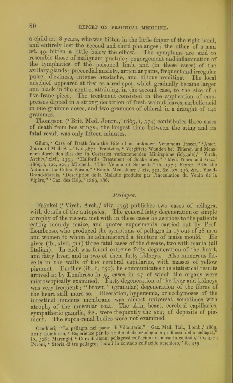 a child set. 8 years, who was bitten in the little finger of the right hand, and entirely lost the second and third phalanges ; the other of a man £et. 49, bitten a little below the elbow. The symptoms are said to resemble those of malignant pustule; engorgement and inflammation of the lymphatics of the poisoned limb, and (in these cases) of the axillary glands ; precordial anxiety, articular pains, frequent and irregular pulse, dizziness, intense headache, and bilious vomiting. The local mischief appeared at first as a red spot, which gradually became larger and black in the centre, attaining, in the second case, to the size of a five-franc piece. The treatment consisted in the application of com- presses dipped in a strong decoction of fresh walnut leaves, carbolic acid in one-gramme doses, and. two grammes of chloral in a draught of 140 grammes. Thompson (‘Brit. Med. Journ.,’ 1869, i, 374) contributes three cases of death from bee-stings; the longest time between the sting and its fatal result was only fifteen minutes. Gihon, “ Case of Death from the Bite of an unknown Venomous Insect,”‘Amer. Journ. of Med. Sci.,’ lvii, 387 ; Frantzius, “ Vergiftete Wunden bei Thieren und Mens- chen durch den Biss der in Costarica vorkommenden Minirspinne (Mygale),” ‘Virch. Archiv,’ xlvii, 235; “Halford’s Treatment of Snake-bites,” ‘Med. Times and Gaz.,’ 1869, i, 122,227; Mitchell, “The Venom of Serpents,” ib., 137; Fayrer, “On the Action of the Cobra Poison,” ‘ Edinb. Med. Journ.,’ xiv, 522, &c., xv, 236, &c.; Viaud- Grand-Marais, ‘ Description de la Maladie produite par l’inoculation du Venin de la Vipere,” ‘ Gaz. des Hop.,’ 1869, 186. Pellagra. Frankel (‘ Yirch. Arch.,’ xliv, 579) publishes two cases of pellagra, with details of the autopsies. The general fatty degeneration or simple atrophy of the viscera met with in these cases he ascribes to the patients eating mouldy maize, and quotes experiments carried out by Prof. Lombroso, who produced the symptoms of pellagra in 17 out of 28 men and women to whom he administered a tincture of maize-mould. He gives (ib., xlvii, 511) three fatal cases of the disease, two with mania (all Italian). In each was found extreme fatty degeneration of the heart, and fatty liver, and in two of them fatty kidneys. Also numerous fat- cells in the walls of the cerebral capillaries, with masses of yellow pigment. Further (ib. li, 150), he communicates the statistical results arrived at by Lombroso in 59 cases, in 27 of which the organs were microscopically examined. Patty degeneration of the liver and kidneys was very frequent; “ brown ” (granular) degeneration of the fibres of the heart still more so. Ulceration, hypersemia, or ecchymoses of the intestinal mucous membrane was almost universal, sometimes with atrophy of the muscular coat. The skin, heart, cerebral capillaries, sympathetic ganglia, &c., were frequently the seat of deposits of pig- ment. The supra-renal bodies were not examined. Cambieri, “La pellagra nel paese di Villanterio,” 1 Gaz. Med. Ital., Lomb.,’ 1869, 221 ; Lombreso, “ Esperienze per lo studio della eziologia e profilassi della pellagra,” ib., 308 ; Marenghi, “ Cura di alcuni pellagrosi coll’acido arsenioso in contado,” ib., 337 ; Peroni, “ Storia di tre pellagrosi curati in contado coll’acido arsenioso,” ib. 419.