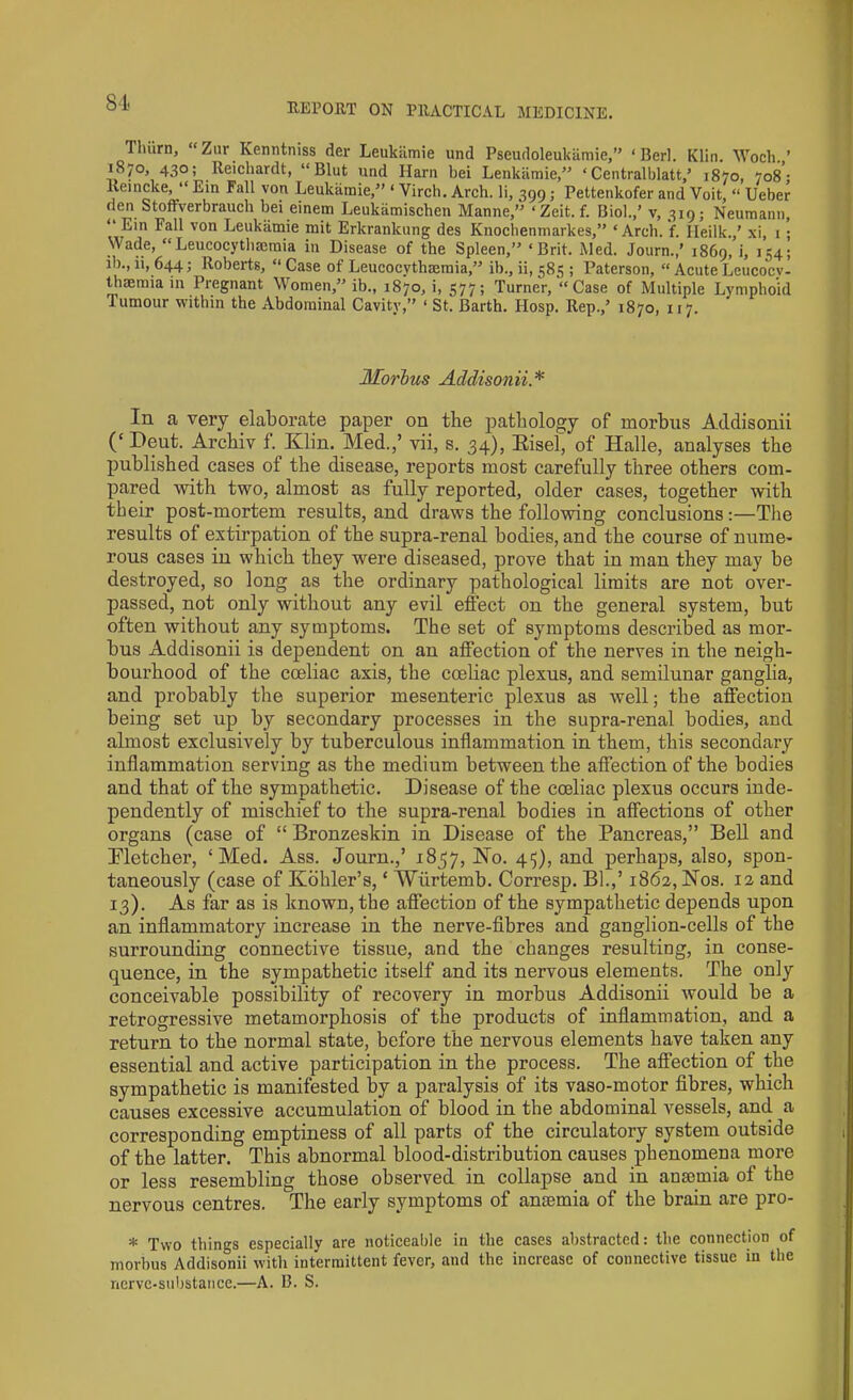 Timm, “ Zur Kenntniss der Leukamie und Pseudoleukamie,” ‘Berl. Klin. Woch.,’ 187°, 43°; Reichardt, “Blut und Harn bei Lenkamie,” ‘ Centralblatt,5 1870, 708: Reincke, “ Ein Fall von Leukamie,5' ‘ Virch. Arch, li, 399; Pettenkofer and Voit, “ Ueber den Stofrverbrauch bei einem Leukiimischen Manne,” ‘Zeit.f. Biol.,’ v, 319; Neumann, “ Ein Fall von Leukamie mit Erkranlcung des Knochenmarkes,” ‘Arch. f. Ileilk.,’ xi, 1 • Wade, “Leucocythmmia in Disease of the Spleen,’5 ‘Brit. Med. Journ.,’ 1869, i, 154; ib., ii, 644; Roberts, “ Case of Leucocythmmia,” ib., ii, 585 ; Paterson, “ Acute Leucocy- thaemia in Pregnant Women,55 ib., 1870, i, 577; Turner, “Case of Multiple Lymphoid i umour within the Abdominal Cavity,” ‘ St. Barth. Hosp. Rep./ 1870, 117. Morbus Addisonii A In a very elaborate paper on the pathology of morbus Addisonii (‘ Deut. Archiv f. Klin. Med.,’ vii, s. 34), Kisel, of Halle, analyses the published cases of the disease, reports most carefully three others com- pared with two, almost as fully reported, older cases, together with their post-mortem results, and draws the following conclusions:—The results of extirpation of the supra-renal bodies, and the course of nume- rous cases in which they were diseased, prove that in man they may be destroyed, so long as the ordinary pathological limits are not over- passed, not only without any evil effect on the general system, but often without any symptoms. The set of symptoms described as mor- bus Addisonii is dependent on an affection of the nerves in the neigh- bourhood of the cceliac axis, the coeliac plexus, and semilunar ganglia, and probably the superior mesenteric plexus as well; the affection being set up by secondary processes in the supra-renal bodies, and almost exclusively by tuberculous inflammation in them, this secondary inflammation serving as the medium between the affection of the bodies and that of the sympathetic. Disease of the coeliac plexus occurs inde- pendently of mischief to the supra-renal bodies in affections of other organs (case of “ Bronzeskin in Disease of the Pancreas,” Bell and Pletcher, ‘Med. Ass. Journ.,’ 1857, No. 45), and perhaps, also, spon- taneously (case of Kohler’s, ‘ Wiirtemb. Corresp. Bl.,’ 1862, Nos. 12 and 13). As far as is known, the affection of the sympathetic depends upon an inflammatory increase in the nerve-fibres and ganglion-cells of the surrounding connective tissue, and the changes resulting, in conse- quence, in the sympathetic itself and its nervous elements. The only conceivable possibility of recovery in morbus Addisonii would be a retrogressive metamorphosis of the products of inflammation, and a return to the normal state, before the nervous elements have taken any essential and active participation in the process. The affection of the sympathetic is manifested by a paralysis of its vaso-motor fibres, which causes excessive accumulation of blood in the abdominal vessels, and a corresponding emptiness of all parts of the circulatory system outside of the latter. This abnormal blood-distribution causes phenomena more or less resembling those observed in collapse and in anamiia of the nervous centres. The early symptoms of antemia of the brain are pro- * Two things especially are noticeable in the cases abstracted: the connection of morbus Addisonii with intermittent fever, and the increase of connective tissue in the nerve-substance.—A. B. S.