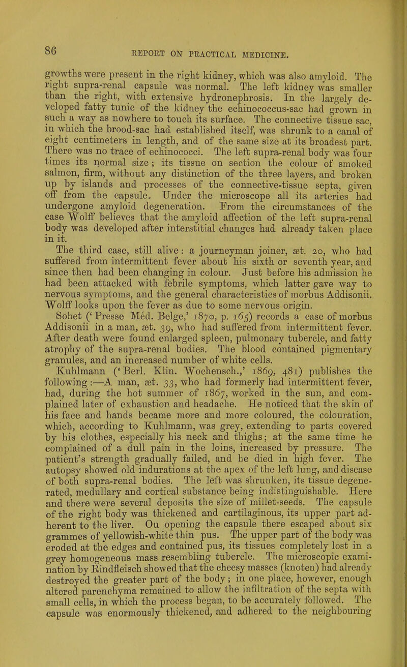 growths were present in the right kidney, which was also amyloid. The right suprarenal capsule was normal. The left kidney was smaller than the right, with extensive hydronephrosis. In the largely de- veloped fatty tunic of the kidney the echinococcus-sac had grown in such a way as nowhere to touch its surface. The connective tissue sac, in which the brood-sac had established itself, was shrunk to a canal of eight centimeters in length, and of the same size at its broadest part. There was no trace of echinococci. The left supra-renal body was four times its normal size ; its tissue on section the colour of smoked salmon, firm, without any distinction of the three layers, and broken up by islands and processes of tbe connective-tissue septa, given off from the capsule. Under the microscope all its arteries had undergone amyloid degeneration. From the circumstances of the case Wolff believes that the amyloid affection of the left supra-renal body was developed after interstitial changes had already taken place in it. The third case, still alive: a journeyman joiner, set. 20, who had suffered from intermittent fever about his sixth or seventh year, and since then had been changing in colour. Just before his admission he had been attacked with febrile symptoms, which latter gave way to nervous symptoms, and the general characteristics of morbus Addisonii. Wolff looks upon the fever as due to some nervous origin. Sobet (‘ Presse Med. Beige,’ 1870, p. 165) records a case of morbus Addisonii in a man, set. 39, who had suffered from intermittent fever. After death were found enlarged spleen, pulmonary tubercle, and fatty atrophy of the supra-renal bodies. The blood contained pigmentary granules, and an increased number of white cells. Kuhlmann (‘ Berl. Klin. Wochensch.,’ 1869, 481) publishes the following:—A man, set. 33, who had formerly had intermittent fever, had, during the hot summer of 1867, worked in the sun, and com- plained later of exhaustion and headache. He noticed that the skin of his face and hands became more and more coloured, the colouration, which, according to Kuhlmann, was grey, extending to parts covered by his clothes, especially his neck and thighs; at the same time he complained of a dull pain in the loins, increased by pressure. The patient’s strength gradually failed, and he died in high fever. The autopsy showed old indurations at the apex of the left lung, and disease of both supra-renal bodies. The left was shrunken, its tissue degene- rated, medullary and cortical substance being indistinguishable. Here and there were several deposits the size of millet-seeds. The capsule of the right body was thickened and cartilaginous, its upper part ad- herent to the liver. Ou opening the capsule there escaped about six grammes of yellowish-white thin pus. The upper part of the body was eroded at the edges and contained pus, its tissues completely lost in a grey homogeneous mass resembling tubercle. The microscopic exami- nation by Kindfleisch showed that the cheesy masses (knoten) had already destroyed the greater part of the body; in one place, however, enough altered parenchyma remained to allow the infiltration of the septa with small cells, in which the process began, to be accurately followed. The capsule was enormously thickened, and adhered to the neighbouriug