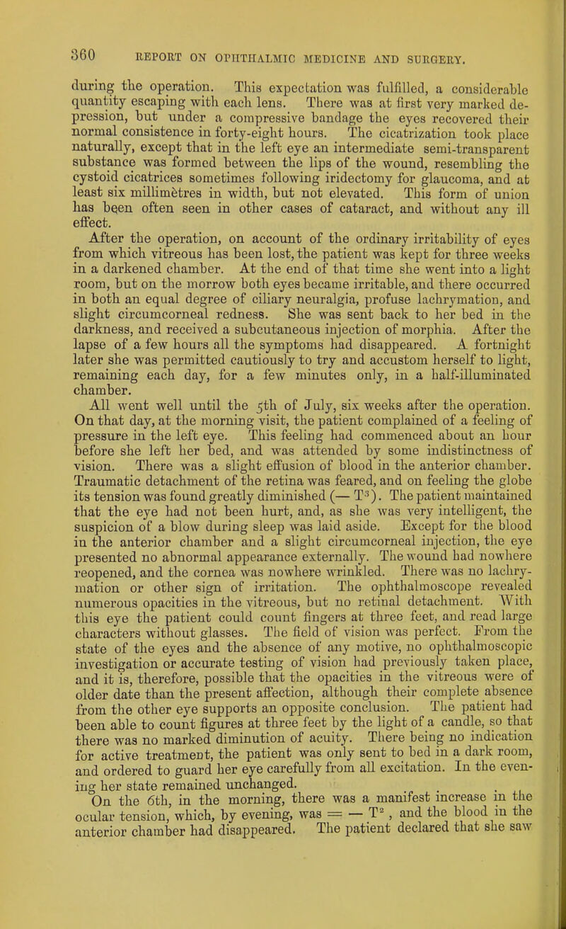 during tlie operation. This expectation was fulfilled, a considerable quantity escaping with each lens. There was at first very marked de- pression, but under a compressive bandage the eyes recovered their normal consistence in forty-eight hours. The cicatrization took place naturally, except that in the left eye an intermediate semi-transparent substance was formed between the lips of the wound, resembling the cystoid cicatrices sometimes following iridectomy for glaucoma, and at least six millimetres in width, but not elevated. This form of union lias been often seen in other cases of cataract, and without any ill effect. After the operation, on account of the ordinary irritability of eyes from which vitreous lias been lost, the patient was kept for three weeks in a darkened chamber. At the end of that time she went into a light room, but on the morrow both eyes became irritable, and there occurred in both an equal degree of ciliary neuralgia, profuse lachrymation, and slight circumcorneal redness. She was sent back to her bed in the darkness, and received a subcutaneous injection of morphia. After the lapse of a few hours all the symptoms had disappeared. A fortnight later she was permitted cautiously to try and accustom herself to light, remaining each day, for a few minutes only, in a half-illuminated chamber. All went well until the 5th of July, six weeks after the operation. On that day, at the morning visit, the patient complained of a feeling of pressure in the left eye. This feeling had commenced about an hour before she left her bed, and was attended by some indistinctness of vision. There was a slight effusion of blood in the anterior chamber. Traumatic detachment of the retina was feared, and on feeling the globe its tension was found greatly diminished (— T3). The patient maintained that the eye had not been hurt, and, as she was very intelligent, the suspicion of a blow during sleep was laid aside. Except for the blood in the anterior chamber and a slight circumcorneal injection, the eye presented no abnormal appearance externally. The wound had nowhere reopened, and the cornea was nowhere wrinkled. There was no lachry- mation or other sign of irritation. The ophthalmoscope revealed numerous opacities in the vitreous, but no retinal detachment. A\ ith this eye the patient could count fingers at three feet, and read large characters without glasses. The field of vision was perfect. From the state of the eyes and the absence of any motive, no ophthalmoscopic investigation or accurate testing of vision had previously taken place,_ and it is, therefore, possible that the opacities in the vitreous were of older date than the present affection, although their complete absence from the other eye supports an opposite conclusion. The patient had been able to count figures at three feet by the light of a candle, so that there was no marked diminution of acuity. There being no indication for active treatment, the patient was only sent to bed in a dark room, and ordered to guard her eye carefully from all excitation. In the even- ing her state remained unchanged. On the 6th, in the morning, there was a manifest increase in the ocular tension, which, by evening, was = — T- , and the blood in the anterior chamber had disappeared. The patient declared that she sa\i