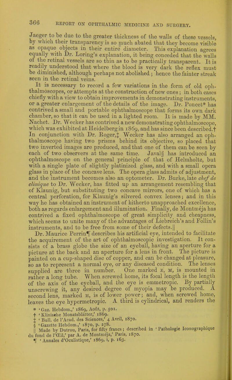 Jaeger to be due to the greater thickness of the walls of these vessels, by which their transparency is so much abated that they become visible as opaque objects in their entire diameter. This explanation agrees equally with Dr. Loring’s explanation, it being conceded that the walls of the retinal vessels are so thin as to be practically transparent. It is readily understood that where the blood is very dark the reflex must be diminished, although perhaps not abolished ; hence the fainter streak seen in the retinal veins. It is necessary to record a few variations in the form of old oph- thalmoscopes, or attempts at the construction of new ones ; in both cases chiefly with a view to obtain improvements in demonstrating instruments, or a greater enlargement of the details of the image. Dr. Poncet* has contrived a small and portable ophthalmoscope that forms its own dark chamber, so that it can be used in a lighted room. It is made by MM. Nachet. Dr. Wecker has contrived a new demonstrating ophthalmoscope, which was exhibited at Heidelberg in 1869, and has since been described.f In conjunction with Dr. Roger,j; Wecker has also arranged an oph- thalmoscope having two prisms behind its objective, so placed that two inverted images are produced, and that one of them can be seen by each of two observers at the same time. Javal§ has introduced an ophthalmoscope on the general principle of that of Helmholtz, but with a single plate of slightly platinized glass, and with a small opera glass in place of the concave lens. The opera glass admits of adjustment, and the instrument becomes also an optometer. Dr. Burke, late chef de clinique to Dr. Wecker, has fitted up an arrangement resembling that of Klaunig, but substituting two concave mirrors, one of which has a central perforation, for Klaunig’s silvered convex lenses; and in this way he has obtained an instrument of hitherto unapproached excellence, both as regards enlargement and illumination. Finally, de Montmeja has contrived a fixed ophthalmoscope of great simplicity and cheapness, which seems to unite many of the advantages of Liebreich’s and Foilin's instruments, and to be free from some of their defects.|| Dr. Maurice Perrin^[ describes his artificial eye, intended to facilitate the acquirement of the art of ophthalmoscopic investigation. It con- sists of a brass globe the size of an eyeball, having an aperture for a picture at the back and an aperture for a lens in front. The picture is painted on a cup-shaped disc of copper, and can be changed at pleasure, so as to represent a normal eye, or any diseased condition. The lenses supplied are three in number. One marked E, M, is mounted in rather a long tube. When screwed home, its focal length is the length of the axis of the eyeball, and the eye is emmetropic. By partially unscrewing it, any desired degree of myopia may be produced. A second lens, marked h, is of lower power; and, when screwed home, leaves the eye hypermetropic. A third is cylindrical, and renders the * ‘Gaz. Hebdora.,’ 1869, Aoftt, p. 501. f ‘ Iilinisehe Monatsblatter,’ 1869. j ‘ Bull, de l’Acad. des Sciences,’ 4 Avril, 1870. § ‘Gazette Hebdom.,’ 1870, p. 278. || Made by Dutrou, Paris, for fifty francs ; described in ' Pathologie Iconograpluque du fond de l’CEil,’ par A. de Montmeja,’ Paris, 1870. If ‘ Annales d’Oculistique,’ 1869, i, p. 163.